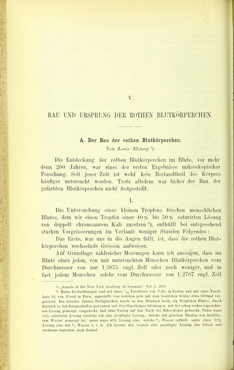 y. BAU UND URSPRUNG DER ROTHEN BEUTKÖRPERCHEN. A. Der Bau der rothen Blutkörperchen. Von Louis Eisberg *). Die Entdeckung der rothen Blutkörperchen im Blute, vor mehr denn 200 Jahren, war eines der ersten Ergebnisse mikroskopischer Forschung. Seit jener Zeit ist wohl kein Bestandthe.il des Körpers häufiger untersucht worden. Trotz alledem war bisher der Bau der gefärbten Blutkörperchen nicht festgestellt. I. Die Untersuchung eines kleinen Tropfens frischen menschlichen Blutes, dem wir einen Tropfen einer bis 50^ saturirten Lösung von doppelt chromsaurem Kali zusetzen2), enthüllt bei entsprechend starken Yergrösserungen im Verlaufe weniger Stunden Folgendes: Das Erste, was uns in die Augen fällt, ist, dass die rothen Blut- körperchen wechselnde Grössen aufweisen. Auf Grundlage zahlreicher Messungen kann ich aussagen, dass im Blute eines jeden, von mir untersuchten Menschen Blutkörperchen vom Durchmesser von nur 1/3875 engl. Zoll oder noch weniger, und in fast jedem Menschen solche vom Durchmesser von 1/2767 engl. Zoll *) „Annals of the New York Academy of Sciences“. Vol. I. 1879. s) Meine Beobachtungen sind mit einer Vis Tauchlinse von Tolles in Boston und mit einer Tauch- linse 12, von Verleit, in Paris, angestellt, von welchen jede mit dem benützten Ocular etwa lOOOmal ver- grössert. Ein überaus dünnes Deckgläschen wurde an den Rändern beölt, ein Tröpfchen Blutes, durch Einstich in den Daumenballen gewonnen, auf den Objectträger übertragen, mit der schon vorher zugerichte- ten Lösung gemengt, eingedeckt, und ohne Verzug auf den Tisch des Mikroskopes gebracht. Unter einer 50% saturirten Lösung verstehe ich eine gesättigte Lösung, welche mit gleichen Theilen von destillir- tem Wasser gemengt ist; unter einer 40% Lösung eine, welche 3/5 Wasser enthält; unter einer 60% Lösung eine mit 2/s Wasser u. s. w. Ich bereite mir vorerst eine gesättigte Lösung des Salzes und verdünne hinterher nach Bedarf.