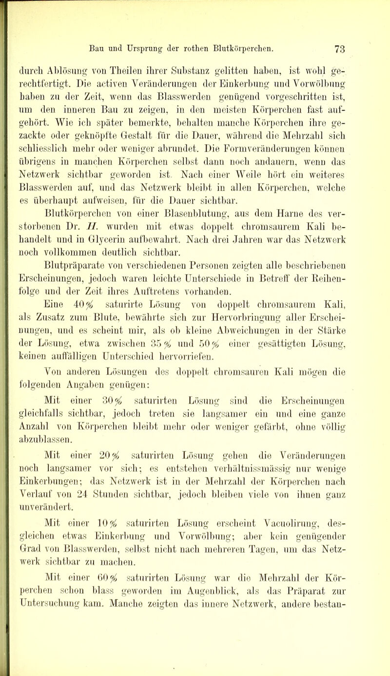 durch Ablösung von Theilen ihrer Substanz gelitten haben, ist wohl ge- rechtfertigt. Die activen Veränderungen der Einkerbung und Vorwölbung haben zu der Zeit, wenn das Blasswerden genügend vorgeschritten ist, um den inneren Bau zu zeigen, in den meisten Körperchen fast auf- gehört. Wie ich später bemerkte, behalten manche Körperchen ihre ge- zackte oder geknöpfte Gestalt für die Dauer, während die Mehrzahl sich schliesslich mehr oder weniger abrundet. Die Formveränderungen können übrigens in manchen Körperchen selbst danu noch andauern, wenn das Netzwerk sichtbar geworden ist Nach einer Weile hört ein weiteres Blasswerden auf, und das Netzwerk bleibt in allen Körperchen, welche es überhaupt aufweisen, für die Dauer sichtbar. Blutkörperchen von einer Blasenblutung, aus dem Harne des ver- storbenen Dr. H. wurden mit etwas doppelt chromsaurem Kali be- handelt und in Glycerin aufbewahrt. Nach drei Jahren war das Netzwerk noch vollkommen deutlich sichtbar. Blutpräparate von verschiedenen Personen zeigten alle beschriebenen Erscheinungen, jedoch waren leichte Unterschiede in Betreff der Reihen- folge und der Zeit ihres Auftretens vorhanden. Eine 40# saturirte Lösung von doppelt chromsaurem Kali, als Zusatz zum Blute, bewährte sich zur Hervorbringung aller Erschei- nungen, und es scheint mir, als ob kleine Abweichungen in der Stärke der Lösung, etwa zwischen 35 # und 50# einer gesättigten Lösung, keinen auffälligen Unterschied hervorriefen. Von anderen Lösungen des doppelt chromsauren Kali mögen die folgenden Angaben genügen: Mit einer 30# saturirten Lösung sind die Erscheinungen gleichfalls sichtbar, jedoch treten sie langsamer ein und eine ganze Anzahl von Körperchen bleibt mehr oder weniger gefärbt, ohne völlig abzublassen. Mit einer 20# saturirten Lösung gehen die Veränderungen noch langsamer vor sich; es entstehen verhältuissmässig nur wenige Einkerbungen; das Netzwerk ist in der Mehrzahl der Körperchen nach Verlauf von 24 Stunden sichtbar, jedoch bleiben viele von ihnen ganz unverändert. Mit einer 10# saturirten Lösung erscheint Vacuolirung, des- gleichen etwas Einkerbung und Vorwölbung; aber kein genügender Grad von Blasswerden, selbst nicht nach mehreren Tagen, um das Netz- werk sichtbar zu machen. Mit einer 60# saturirten Lösung war die Mehrzahl der Kör- perchen schon blass geworden im Augenblick, als das Präparat zur Untersuchung kam. Manche zeigten das innere Netzwerk, andere bestau-