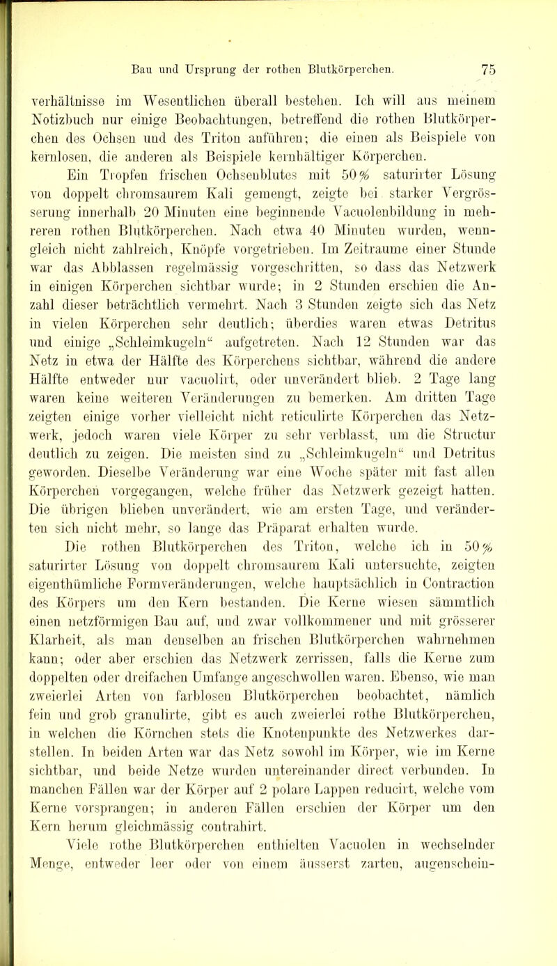 Verhältnisse im Wesentlichen überall bestehen. Ich will aus meinem Notizbuch nur einige Beobachtungen, betreffend die rothen Blutkörper- chen des Ochsen und des Triton anführen; die einen als Beispiele von kernlosen, die anderen als Beispiele kernhaltiger Körperchen. Ein Tropfen frischen Ochsenblutes mit 50^ saturirter Lösung von doppelt chromsaurem Kali gemengt, zeigte bei starker Vergrös- serung innerhalb 20 Minuten eine beginnende Vacuolenbildung in meh- reren rothen Blutkörperchen. Nach etwa 40 Minuten wurden, wenn- gleich nicht zahlreich, Knöpfe vorgetrieben. Im Zeiträume einer Stunde war das Abblassen regelmässig vorgeschritten, so dass das Netzwerk in einigen Körperchen sichtbar wurde; in 2 Stunden erschien die An- zahl dieser beträchtlich vermehrt. Nach 3 Stunden zeigte sich das Netz in vielen Körperchen sehr deutlich; überdies waren etwas Detritus und einige „Schleimkugeln“ aufgetreten. Nach 12 Stunden war das Netz in etwa der Hälfte des Körperchens sichtbar, während die andere Hälfte entweder nur vacuolirt, oder unverändert blieb. 2 Tage lang waren keine weiteren Veränderungen zu bemerken. Am dritten Tage zeigten einige vorher vielleicht nicht reticulirte Körperchen das Netz- werk, jedoch waren viele Körper zu sehr verblasst, um die Structur deutlich zu zeigen. Die meisten sind zu „Schleimkugeln“ und Detritus geworden. Dieselbe Veränderung war eine Woche später mit fast allen Körperchen vorgegangen, welche früher das Netzwerk gezeigt hatten. Die übrigen blieben unverändert, wie am ersten Tage, und veränder- ten sich nicht mehr, so lange das Präparat erhalten wurde. Die rothen Blutkörperchen des Triton, welche ich in 50% saturirter Lösung von doppelt chromsaurem Kali untersuchte, zeigten eigenthümliche Formveränderungen, welche hauptsächlich in Contraction des Körpers um den Kern bestanden. Die Kerne wiesen sämmtlich einen netzförmigen Bau auf, und zwar vollkommener und mit grösserer Klarheit, als man denselben an frischen Blutkörperchen wahrnehmen kann; oder aber erschien das Netzwerk zerrissen, falls die Kerne zum doppelten oder dreifachen Umfange angeschwollen waren. Ebenso, wie man zweierlei Arten von farblosen Blutkörperchen beobachtet, nämlich fein und grob granulirte, gibt es auch zweierlei rothe Blutkörperchen, in welchen die Körnchen stets die Knotenpunkte des Netzwerkes dar- stellen. In beiden Arten war das Netz sowohl im Körper, wie im Kerne sichtbar, und beide Netze wurden untereinander direct verbunden. In manchen Fällen war der Körper auf 2 polare Lappen reducirt, welche vom Kerne vorsprangen; in anderen Fällen erschien der Körper um den Kern herum gleichmässig contrahirt. Viele rothe Blutkörperchen enthielten Vacuolen in wechselnder Menge, entweder leer oder von einem äusserst zarten, augenschein-