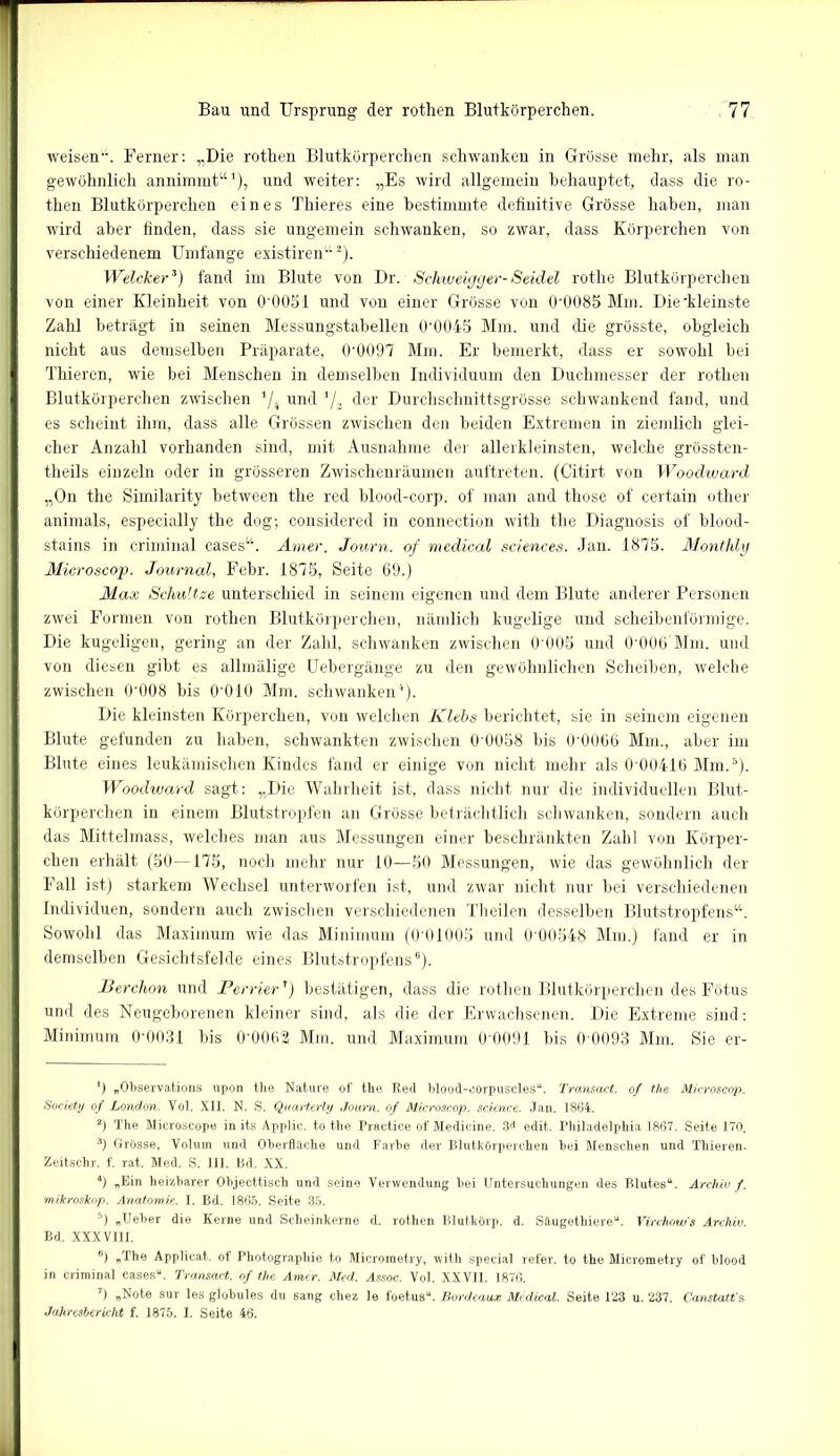 weisen. Ferner: „Die rothen Blutkörperchen schwanken in Grösse mehr, als man gewöhnlich annimmt“1), und weiter: „Es wird allgemein behauptet, dass die ro- then Blutkörperchen eines Thieres eine bestimmte definitive Grösse haben, man wird aber finden, dass sie ungemein schwanken, so zwar, dass Körperchen von verschiedenem Umfange existiren“2). Welcher3) fand im Blute von Dr. Schweigger-Seidel rothe Blutkörperchen von einer Kleinheit von 0*0051 und von einer Grösse von 0*0085 Mm. Die kleinste Zahl beträgt in seinen Messungstabellen 0*0045 Mm. und die grösste, obgleich nicht aus demselben Präparate, 0*0097 Mm. Er bemerkt, dass er sowohl bei Thieren, wie bei Menschen in demselben Individuum den Duchmesser der rothen Blutkörperchen zwischen */4 und '/„ der Durchschnittsgrösse schwankend fand, und es scheint ihm, dass alle Grössen zwischen den beiden Extremen in ziemlich glei- cher Anzahl vorhanden sind, mit Ausnahme der allerkleinsten, welche grössten- theils einzeln oder in grösseren Zwischenräumen auftreten. (Citirt von Woodward „On the Similarity between the red blood-corp. of man and those of certain other animals, especially the dog; considered in connection with the Diagnosis of blood- stains in criminal cases“. Amer. Journ. of medical Sciences. Jan. 1875. Monthly Microscop. Journal, Febr. 1875, Seite 69.) Max Schnitze unterschied in seinem eigenen und dem Blute anderer Personen zwei Formen von rothen Blutkörperchen, nämlich kugelige und scheibenförmige. Die kugeligen, gering an der Zahl, schwanken zwischen 0'005 und 0*006 Mm. und von diesen gibt es allmälige Uebergänge zu den gewöhnlichen Scheiben, welche zwischen 0*008 bis 0*010 Mm. schwanken4). Die kleinsten Körperchen, von welchen Klebs berichtet, sie in seinem eigenen Blute gefunden zu haben, schwankten zwischen 0'0058 bis 0*0066 Mm., aber im Blute eines leukämischen Kindes fand er einige von nicht mehr als 0 00416 Mm.5). Woodward sagt: „Die Wahrheit ist, dass nicht nur die individuellen Blut- körperchen in einem Blutstropfen an Grösse beträchtlich schwanken, sondern auch das Mittelmass, welches man aus Messungen einer beschränkten Zahl von Körper- chen erhält (50—175, noch mehr nur 10—50 Messungen, wie das gewöhnlich der Fall ist) starkem Wechsel unterworfen ist, und zwar nicht nur bei verschiedenen Individuen, sondern auch zwischen verschiedenen Theilen desselben Blutstropfens“. Sowohl das Maximum wie das Minimum (0*01005 und 0'00548 Mm.) fand er in demselben Gesichtsfelde eines Blutstropfens6 7). Berchon und Perrier') bestätigen, dass die rothen Blutkörperchen des Fötus und des Neugeborenen kleiner sind, als die der Erwachsenen. Die Extreme sind: Minimum 0*0031 bis 0*0062 Mm. und Maximum 0*0091 bis 0*0093 Mm. Sie er- *) „Observations upon the Nature of the Red blood-eorpuscles“. Transact. of the Microscop. Society of London. Vol. XII. N. S. Quarterly Journ. of Microscop. Science. Jan. 1864. 2) The Microscope in its Applic. to the Practice of Medieine. 3d edit. Philadelphia 1867. Seite 170. 3) Grösse, Volum und Oberfläche und Farbe der Blutkörperchen bei Menschen und Thieren. Zeitschr. f. rat. Med. S. III. Bd. XX. 4) «Ein heizbarer Objecttisch und seine Verwendung bei Untersuchungen des Blutes“. Archiv f. mikroskop. Anatomie. I. Bd. 1865. Seite 35. 5) „Ueber die Kerne und Scheinkerne d. rothen Blutkörp. d. Säugethiere“. Virchow’s Archiv. Bd. XXXV11I. 6) «The Applicat. of Photographie to Microraetry, with special refer. to the Micrometry of blood in criminal cases“. Transact. of the Amer. Med. Assoc. Vol. XXVII. 1876. 7) „Note sur les globules du sang chez le foetus“. Bordeaux Medical. Seite 123 u. 237. Canstatt's Jahresbericht f. 1875. I. Seite 46.