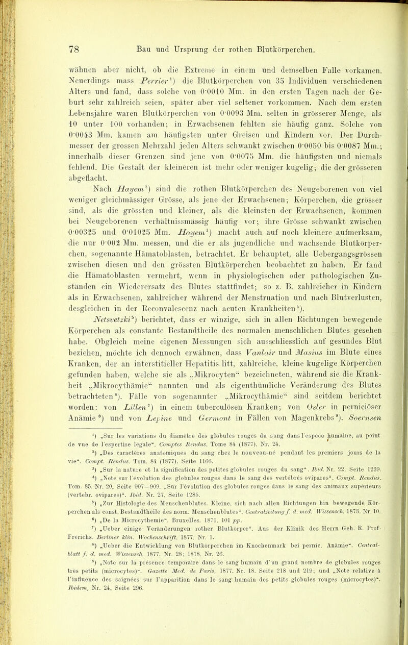 wähnen aber nicht, oh die Extreme in einem und demselben Falle vorkamen. Neuerdings mass Perrier') die Blutkörperchen von 35 Individuen verschiedenen Alters und fand, dass solche von O'OOIO Mm. in den ersten Tagen nach der Ge- hurt sehr zahlreich seien, später aber viel seltener Vorkommen. Nach dem ersten Lebensjahre waren Blutkörperchen von 0’0093 Mm. selten in grösserer Menge, als 10 unter 100 vorhanden; in Erwachsenen fehlten sie häufig ganz. Solche von 0'0043 Mm. kamen am häufigsten unter Greisen und Kindern vor. Der Durch- messer der grossen Mehrzahl jeden Alters schwankt zwischen 0'0050 bis 0'0087 Mm.; innerhalb dieser Grenzen sind jene von 0'0075 Mm. die häufigsten und niemals fehlend. Die Gestalt der kleineren ist mehr oder weniger kugelig; die der grösseren abgeflacht. Nach Hayem*) sind die rothen Blutkörperchen des Neugeborenen von viel weniger gleichmässiger Grösse, als jene der Erwachsenen; Körperchen, die grösser sind, als die grössten und kleiner, als die kleinsten der Erwachsenen, kommen bei Neugeborenen verhältnissmä&sig häufig vor; ihre Grösse schwankt zwischen 0'00325 und 0‘01025 Mm. Hayem1 2 3) macht auch auf noch kleinere aufmerksam, die nur 0 002 Mm. messen, und die er als jugendliche und wachsende Blutkörper- chen, sogenannte Hämatoblasten, betrachtet. Er behauptet, alle Uebergangsgrössen zwischen diesen und den grössten Blutkörperchen beobachtet zu haben. Er fand die Hämatoblasten vermehrt, wenn in physiologischen oder pathologischen Zu- ständen ein Wiederersatz des Blutes stattfindet; so z. B. zahlreicher in Kindern als in Erwachsenen, zahlreicher während der Menstruation und nach Blutverlusten, desgleichen in der Reconvalescenz nach acuten Krankheiten4). Netsvetzki5) berichtet, dass er winzige, sich in allen Richtungen bewegende Körperchen als constante Bestandtheile des normalen menschlichen Blutes gesehen habe. Obgleich meine eigenen Messungen sich ausschliesslich auf gesundes Blut beziehen, möchte ich dennoch erwähnen, dass Vanlair und Masius im Blute eines Kranken, der an interstitieller Hepatitis litt, zahlreiche, kleine kugelige Körperchen gefunden haben, welche sie als „Mikrocyten“ bezeichneten, während sie die Krank- heit „Mikrocythämie“ nannten und als eigenthümliche Veränderung des Blutes betrachteten6). Fälle von sogenannter „Mikrocythämie“ sind seitdem berichtet worden: von Lilien1 8) in einem tuherculösen Kranken; von Osler in perniciöser Anämie9) und von Leyine und Germont in Fällen von Magenkrebs9). Soernsen 1) „Sur les variations du diamötre des globules rouges du sang dans l'espöce humaine, au point de vue de Fespertise legale“. Comptes Rendus. Tome 84 (1877). Nr. 24. 2) „Des caracteres anatumiques du sang chez le nouveau-nö pendant les premiers jours de la vie“. Compt. Rendus. Tom. 84 (1877). Seite 1166. 3) „Sur la nature et la signification des petites globules rouges du sang“. Ibid. Nr. 22. Seite 1239. 4) „Note sur Tevolution des globules rouges dans le sang des vertöbrös ovipares“. Compt. Rendus. Tom. 85. Nr. 20, Seite 907—909. „Sur Involution des globules rouges dans le sang des animaux supörieurs (vertebr. ovipares)“. Ibid. Nr. 27. Seite 1285. 5) „Zur Histologie des Menschenblutes. Kleine, sich nach allen Richtungen hin bewegende Kör- perchen als const. Bestandtheile des norm. Menschenblutes“. Centralzeitung f. d. med. II ’issensch. 1873. Nr. 10. 6) „De la Microcythemie“. Bruxelles. 1871. 101 pp. 7) „Ueber einige Veränderungen rother Blutkörper“. Aus der Klinik des Herrn Geh. R. Prof- Frerichs. Berliner klm. Wochenschrift. 1877. Nr. 1. 8) „Ueber die Entwicklung von Blutkörperchen im Knochenmark bei pernic. Anämie“. Central- blatt f. d. med. Wissensch. 1877. Nr. 28; 1878. Nr. 26. 9) „Note sur la presence temporaire dans le sang humain d'un grand nombre de globules rouges trös petits (microcytes)“. Gazette Med. de Paris, 1877. Nr. 18. Seite 218 und 219; und „Note relative ä Pinfluence des saignöes sur Fapparition dans le sang humain des petits globules rouges (microcytes)“. Ibidem, Nr. 24, Seite 296.