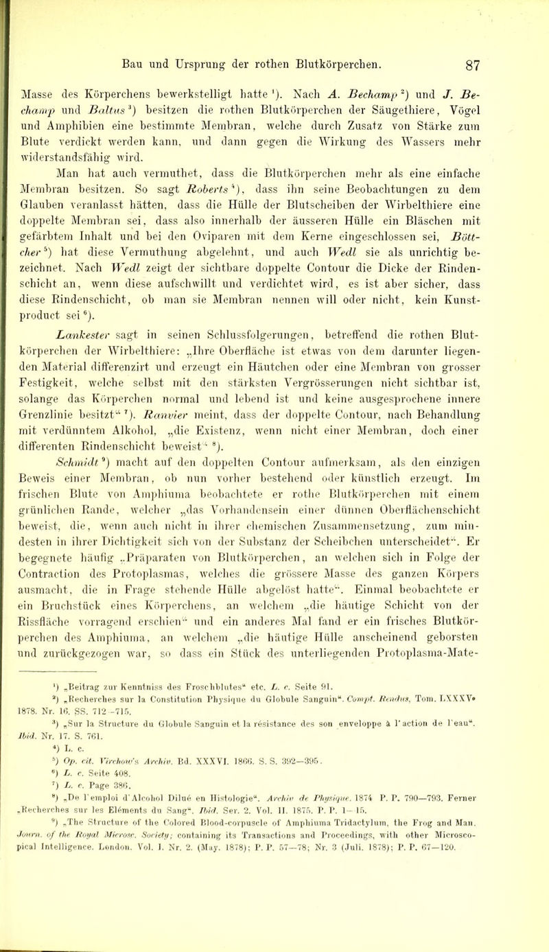 Masse des Körperchens bewerkstelligt hatte *). Nach A. Bechamp* 2) und J. Be- chanvp und Bakus3 4 5) besitzen die rothen Blutkörperchen der Säugethiere, Vögel und Amphibien eine bestimmte Membran, welche durch Zusatz von Stärke zum Blute verdickt werden kann, und dann gegen die Wirkung des Wassers mehr widerstandsfähig wird. Man hat auch vermuthet, dass die Blutkörperchen mehr als eine einfache Membran besitzen. So sagt Roberts''), dass ihn seine Beobachtungen zu dem Glauben veranlasst hätten, dass die Hülle der Blutscheiben der Wirbelthiere eine doppelte Membran sei, dass also innerhalb der äusseren Hülle ein Bläschen mit gefärbtem Inhalt und bei den Oviparen mit dem Kerne eingeschlossen sei, Bött- cherb) hat diese Vermuthung abgelehnt, und auch Wedl sie als unrichtig be- zeichnet. Nach Wedl zeigt der sichtbare doppelte Contour die Dicke der Rinden- schicht an, wenn diese aufschwillt und verdichtet wird, es ist aber sicher, dass diese Rindenschicht, ob man sie Membran nennen will oder nicht, kein Kunst- product sei6 7 8). Lankester sagt in seinen Schlussfolgerungen, betreffend die rothen Blut- körperchen der Wirbelthiere: „Ihre Oberfläche ist etwas von dem darunter liegen- den Material differenzirt und erzeugt ein Häutchen oder eine Membran von grosser Festigkeit, welche selbst mit den stärksten Vergrösserungen nicht sichtbar ist, solange das Körperchen normal und lebend ist und keine ausgesprochene innere Grenzlinie besitzt“ r). Ranvier meint, dass der doppelte Contour, nach Behandlung mit verdünntem Alkohol, „die Existenz, wenn nicht einer Membran, doch einer differenten Rindenschicht beweist'1 8). Schmidt9) macht auf den doppelten Contour aufmerksam, als den einzigen Beweis einer Membran, ob nun vorher bestehend oder künstlich erzeugt. Im frischen Blute von Amphiuma beobachtete er rothe Blutkörperchen mit einem grünlichen Rande, welcher „das Vorhandensein einer dünnen Oberflächenschicht beweist, die, wenn auch nicht in ihrer chemischen Zusammensetzung, zum min- desten in ihrer Dichtigkeit sich von der Substanz der Scheibchen unterscheidet“. Er begegnete häufig „Präparaten von Blutkörperchen, an welchen sich in Folge der Contraction des Protoplasmas, welches die grössere Masse des ganzen Körpers ausmacht, die in Frage stehende Hülle abgelöst hatte“. Einmal beobachtete er ein Bruchstück eines Körperchens, an welchem „die häutige Schicht von der Rissfläche vorragend erschien“ und ein anderes Mal fand er ein frisches Blutkör- perchen des Amphiuma, an welchem „die häutige Hülle anscheinend geborsten und zurückgezogen war, so dass ein Stück des unterliegenden Protoplasma-Mate- *) „Beitrag zur Kenntniss des Froschblutes“ etc. L. c. Seite 91. 2) „Recherches sur la Constitution Physique du Globule Sanguin“. Compt. Rendus, Tom. LXXXV® 1878. Nr. Iß. SS. 712 -715. 3) „Sur la Structure du Globule Sanguin et la r^sistance des son enveloppe ä l'action de l'eau“. lbid. Nr. 17. S. 761. 4) L. c. 5) Op. eit. Virchow’s Archiv. Bd. XXXVI. 1866. S. S. 392-395. «) L. c. Seite 408. 7) L. c. Page 386. 8) „De l einploi d’Alcohol Dilu6 en Histologie“. Archiv de Physique. 1874 P. P. 790—793. Ferner „Recherches sur les Elements du Sang“. Ibid. Ser. 2. Vol. II. 1875. P. P. 1—15. 9) „The Structure of the Colored Blood-corpuscle of Amphiuma Tridactylum, the Frog and Man. Joum. of the Royal Micros.c. Society; containing its Transactions and Proceedings, with other Microsco- pical Intelligence. London. Vol. I. Nr. 2. (May. 1878); P. P. 57—78; Nr. 3 (Juli. 1878); P. P. 67—120.