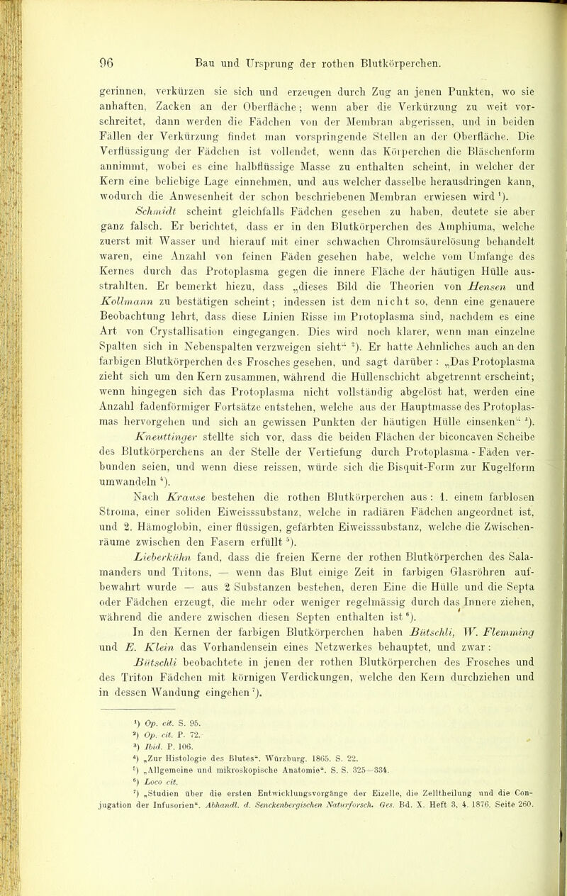 gerinnen, verkürzen sie sich und erzeugen durch Zug an jenen Punkten, wo sie auhaften, Zacken an der Oberfläche; wenn aber die Verkürzung zu weit vor- schreitet, dann werden die Fädchen von der Membran abgerissen, und in beiden Fällen der Verkürzung findet man vorspringende Stellen an der Oberfläche. Die Verflüssigung der Fädchen ist vollendet, wenn das Körperchen die Bläschenform annimmt, wobei es eine halbflüssige Masse zu enthalten scheint, in welcher der Kern eine beliebige Lage einnehmen, und aus welcher dasselbe herausdringen kann, wodurch die Anwesenheit der schon beschriebenen Membran erwiesen wird'). Schmidt scheint gleichfalls Fädchen gesehen zu haben, deutete sie aber ganz falsch. Er berichtet, dass er in den Blutkörperchen des Amphiuma, welche zuerst mit Wasser und hierauf mit einer schwachen Chromsäurelösung behandelt waren, eine Anzahl von feinen Fäden gesehen habe, welche vom Umfange des Kernes durch das Protoplasma gegen die innere Fläche der häutigen Hülle aus- strahlten. Er bemerkt hiezu, dass „dieses Bild die Theorien von Hensen und Kollmann zu bestätigen scheint; indessen ist dem nicht so, denn eine genauere Beobachtung lehrt, dass diese Linien Risse im Protoplasma sind, nachdem es eine Art von Crystallisation eingegangen. Dies wird noch klarer, wenn man einzelne Spalten sich in Nebenspalten verzweigen sieht“ * 2 3). Er hatte Aehnliches auch an den farbigen Blutkörperchen des Frosches gesehen, und sagt darüber : „Das Protoplasma zieht sich um den Kern zusammen, während die Hüllenschicht abgetrennt erscheint; wenn hingegen sich das Protoplasma nicht vollständig ahgelöst hat, werden eine Anzahl fadenförmiger Fortsätze entstehen, welche aus der Hauptmasse des Protoplas- mas hervorgehen und sich an gewissen Punkten der häutigen Hülle einsenken“ *). Kneuttinger stellte sich vor, dass die beiden Flächen der biconcaven Scheibe des Blutkörperchens an der Stelle der Vertiefung durch Protoplasma - Fäden ver- bunden seien, und wenn diese reissen, würde sich die Bisquit-Form zur Kugelform umwandeln 4 *). Nach Krause bestehen die rothen Blutkörperchen aus: 1. einem farblosen Stroma, einer soliden Eiweisssubstanz, welche in radiären Fädchen angeordnet ist, und 2. Hämoglobin, einer flüssigen, gefärbten Eiweisssubstanz, welche die Zwischen- räume zwischen den Fasern erfülltä). Lieberkühn fand, dass die freien Kerne der rothen Blutkörperchen des Sala- manders und Tritons, — wenn das Blut einige Zeit in farbigen Glasröhren auf- bewahrt wurde — aus 2 Substanzen bestehen, deren Eine die Hülle und die Septa oder Fädchen erzeugt, die mehr oder weniger regelmässig durch das Innere ziehen, während die andere zwischen diesen Septen enthalten ist6). In den Kernen der farbigen Blutkörperchen haben Bütschli, W. Flemrning und E. Klein das Vorhandensein eines Netzwerkes behauptet, und zwar: Bütschli. beobachtete in jenen der rothen Blutkörperchen des Frosches und des Triton Fädchen mit körnigen Verdickungen, welche den Kern durchziehen und in dessen Wandung eingehen7 *J. *) Op. cit. S. 95. 2) Op. cit. P. 72. 3) Ibid. P. 106. 4) „Zur Histologie des Blutes14. Würzburg. 1865. S. 22. 6) „Allgemeine und mikroskopische Anatomie14. S. S. 325—334. 6) Loco cit. 7) „Studien über die ersten Entwicklungsvorgänge der Eizelle, die Zelltheilung und die Con- jugation der Infusorien14. Abhandl. d. Senckenbergischen Naturforsch. Ges. Bd. X. Heft 3, 4. 1876. Seite 260.