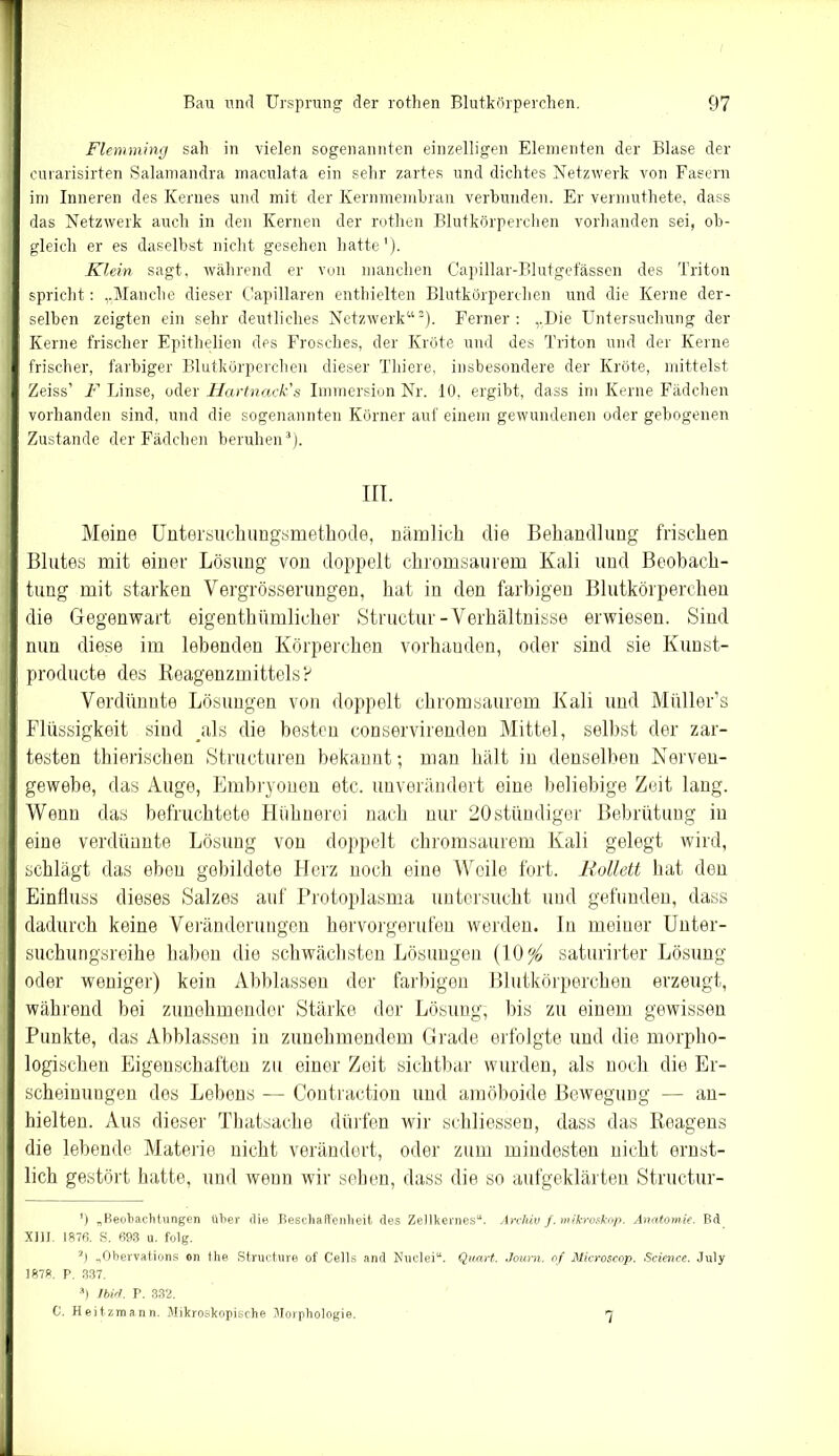 Flemming sah in vielen sogenannten einzelligen Elementen der Blase der curarisirten Salamandra maculata ein sehr zartes und dichtes Netzwerk von Fasern im Inneren des Kernes und mit der Kernmembran verbunden. Er vermuthete, dass das Netzwerk auch in den Kernen der rothen Blutkörperchen vorhanden sei, ob- gleich er es daselbst nicht gesehen hatte1). Klein sagt, während er von manchen Capillar-Blutgefässen des Triton spricht: „Manche dieser Capillaren enthielten Blutkörperchen und die Kerne der- selben zeigten ein sehr deutliches Netzwerk“2). Ferner: „Die Untersuchung der Kerne frischer Epithelien des Frosches, der Kröte und des Triton und der Kerne frischer, farbiger Blutkörperchen dieser Thiere, insbesondere der Kröte, mittelst Zeiss’ F Linse, oder Hartnack's Immersion Nr. 10, ergibt, dass im Kerne Fädchen vorhanden sind, und die sogenannten Körner auf einem gewundenen oder gebogenen Zustande der Fädchen beruhen 3). in. Meine Untersuchungsmethode, nämlich die Behandlung frischen Blutes mit einer Lösung von doppelt chromsaurem Kali und Beobach- tung mit starken Yergrösserungen, hat in den farbigen Blutkörperchen die Gegenwart eigentktunlicher Structur-Verhältnisse erwiesen. Sind nun diese im lebenden Körperchen vorhanden, oder sind sie Kunst- producte des Reagenzmittels P Verdünnte Lösungen von doppelt chromsaurem Kali und Miiller’s Flüssigkeit sind ^als die besten conservirenden Mittel, selbst der zar- testen thierischen Structuren bekannt; man hält in denselben Nerven- gewebe, das Auge, Embryonen etc. unverändert eine beliebige Zeit lang. Wenn das befruchtete Hühnerei nach nur 20stündiger Bebrütung in eine verdünnte Lösung von doppelt chromsaurem Kali gelegt wird, schlägt das eben gebildete Herz noch eine Weile fort. Rollett hat den Einfluss dieses Salzes auf Protoplasma untersucht und gefunden, dass dadurch keine Veränderungen hervorgerufen werden, ln meiner Unter- suchungsreihe haben die schwächsten Lösungen (10 % saturirter Lösung oder weniger) kein Abblassen der farbigen Blutkörperchen erzeugt, während bei zunehmender Stärke der Lösung, bis zu einem gewissen Punkte, das Abblassen in zunehmendem Grade erfolgte und die morpho- logischen Eigenschaften zu einer Zeit sichtbar wurden, als noch die Er- scheinungen des Lebens — Contraction und amöboide Bewegung — an- hielten. Aus dieser Thatsache dürfen wir schliessen, dass das Reagens die lebende Materie nicht verändert, oder zum mindesten nicht ernst- lich gestört hatte, und wenn wir sehen, dass die so aufgeklärten Structur- ') „Beobachtungen über die Beschaffenheit des Zellkernes“. Archiv f. Mikroskop. Anatomie. Bd XIII. 1876. S. 693 u. folg. 2) „Obervations ©n the Structure of Cells and Nuclei“. Quart. Journ. of Microscop. Science. July 1878. P. 337. 3) Ibirl. P. 332. C. Heitzmann. Mikroskopische Morphologie. 7