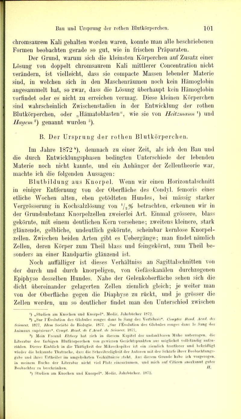 chromsaurem Kali gehalten worden waren, konnte man alle beschriebenen Formen beobachten gerade so gut, wie in frischen Präparaten. Der Grund, warum sich die kleinsten Körperchen auf Zusatz einer Lösung von doppelt chromsaurem Kali mittlerer Concentratiou nicht verändern, ist vielleicht, dass sie compacte Massen lebender Materie sind, in welchen sich in den Maschenräumen noch kein Hämoglobin angesammelt hat, so zwar, dass die Lösung überhaupt kein Hämoglobin vorfindet oder es nicht zu erreichen vermag. Diese kleinen Körperchen sind wahrscheinlich Zwischenstadien in der Entwicklung der rothen Blutkörperchen, oder „Hämatoblasten“, wie sie von Heitzmann ') und Hayem ~) genannt wurden )• B. Der Ursprung der rothen Blutkörperchen. Im Jahre 1872* 2 3 4), demnach zu einer Zeit, als ich den Bau und die durch Entwicklungsphasen bedingten Unterschiede der lebenden Materie noch nicht kannte, und ein Anhänger der Zellentheorie war, machte ich die folgenden Aussagen: Blutbildung aus Knorpel. Wenn wir einen Horizontalschnitt in einiger Entfernung von der Oberfläche des Condyl. femoris eines etliche Wochen alten, eben getödteten Hundes, bei mässig starker Vergrösserung in Kochsalzlösung von '/z°/0 betrachten, erkennen wir in der Grundsubstanz Knorpelzellen zweierlei Art. Einmal grössere, blass gekörnte, mit einem deutlichen Kern versehene; zweitens kleinere, stark glänzende, gelbliche, undeutlich gekörnte, scheinbar kernlose Knorpel- zellen. Zwischen beiden Arten gibt es Uebergänge; mau findet nämlich Zellen, deren Körper zum Theil blass und feingekörnt, zum Theil be- sonders an einer Randpartie glänzend ist. Noch auffälliger ist dieses Verhältniss au Sagittalschnitten von der durch und durch knorpeligen, von Gefässkanälen durchzogenen Epiphyse desselben Hundes. Nahe der Gelenkoberfläche sehen sich die dicht übereinander gelagerten Zellen ziemlich gleich; je weiter mau von der Oberfläche gegen die Diaphyse zu rückt, und je grösser die Zellen werden, um so deutlicher findet man den Unterschied zwischen *) „Studien am Knochen und Knorpel“. Mediz. Jahrbücher 1872. 2) „Sur UEvolution des Globules rouges dans lo Sang des Vertöbrös“. Comptes Bend. Acad. des Sciences. 1877, Idem Sociötö de Biologie. 1877. „Sur PEvolution des Globules rouges dans le Sang des Animaux sup^rieurs“. Compt. Bend, de l’ Acad. de Sciences. 1877. 3) Mein Freund Eisberg hat sich in diesem Kapitel der undankbaren Mühe unterzogen, die Literatur der farbigen Blutkörperchen von gewissen Gesichtspunkten aus möglichst vollständig aulzu- zählen. Dieser Einblick in die Thätigkeit der Mikroskopiker ist ein ziemlich trostloser und bekräftigt wieder die bekannte Thatsache, dass die Schreibseligkeit der Autoren mit der Schärfe ihrer Beobachtungs- gabe und ihres Urtheiles im umgekehrten Verhältnisse steht. Aus diesem Grunde habe ich vorgezogen, in meinem Buche der Literatur nicht viel Platz einzuräumen, und mich auf Citiren anerkannt guter Beobachter zu beschränken. H, 4) Studien am Knochen und Knorpel“. Mediz. Jahrbücher. 1872.