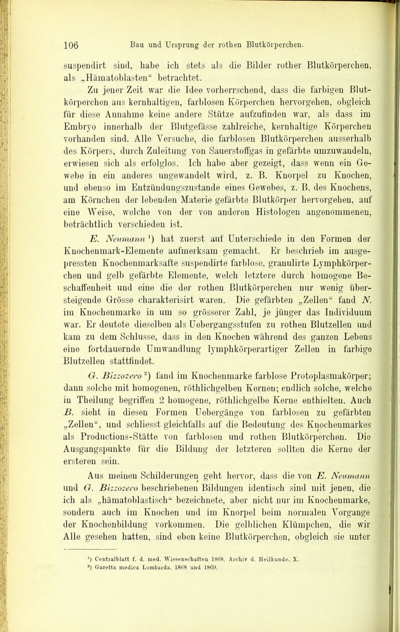 suspendirt sind, habe ich stets als die Bilder rother Blutkörperchen, als „Hämatoblasten“ betrachtet. Zu jener Zeit war die Idee vorherrschend, dass die farbigen Blut- körperchen aus kernhaltigen, farblosen Körperchen hervorgehen, obgleich für diese Annahme keine andere Stütze aufzufinden war, als dass im Embryo innerhalb der Blutgefässe zahlreiche, kernhaltige Körperchen vorhanden sind. Alle Versuche, die farblosen Blutkörperchen ausserhalb des Körpers, durch Zuleitung von Sauerstoffgas in gefärbte umzuwandeln, erwiesen sich als erfolglos. Ich habe aber gezeigt, dass wenn ein Ge- webe in ein anderes ungewandelt wird, z. B. Knorpel zu Knochen, und ebenso im Entzündungszustaude eines Gewebes, z. B. des Knochens, am Körnchen der lebenden Materie gefärbte Blutkörper hervorgehen, auf eine Weise, welche von der von anderen Histologen angenommenen, beträchtlich verschieden ist. E. Neumann ') hat zuerst auf Unterschiede in den Formen der Knochenmark-Elemente aufmerksam gemacht. Er beschrieb im ausge- pressten Knochenmarksafte suspendirte farblose, granulirte Lymphkörper- clien und gelb gefärbte Elemente, welch letztere durch homogene Be- schaffenheit und eine die der rothen Blutkörperchen nur wenig über- steigende Grösse charakterisirt waren. Die gefärbten „Zellen“ fand N. im Knochenmarke in um so grösserer Zahl, je jünger das Individuum war. Er deutete dieselben als Uebergangsstufen zu rothen Blutzellen und kam zu dem Schlüsse, dass in den Knochen während des ganzen Lebens eine fortdauernde Umwandlung lymphkörperartiger Zellen in farbige Blutzellen stattfindet. G. Bizzozero* 2) fand im Knochenmarke farblose Protoplasmakörper; dann solche mit homogenen, röthlichgelben Kernen; endlich solche, welche in Theilung begriffen 2 homogene, röthlichgelbe Kerne enthielten. Auch B. sieht in diesen Formen Uebergänge von farblosen zu gefärbten „Zellen“, und schliesst gleichfalls auf die Bedeutung des Kuocheumarkes als Productions-Stätte von farblosen und rothen Blutkörperchen. Die Ausgangspunkte für die Bildung der letzteren sollten die Kerne der ersteren sein. Aus meineu Schilderungen geht hervor, dass die von E. Neumann und G. Bizzozero beschriebenen Bildungen identisch sind mit jenen, die ich als „hämatoblastisch“ bezeichnete, aber nicht nur im Kuochenmarke, sondern auch im Knochen und im Knorpel beim normalen Vorgänge der Knochenbildung Vorkommen. Die gelblichen Klümpchen, die wir Alle gesehen hatten, sind eben keine Blutkörperchen, obgleich sie unter *) Centralblatt f. d. med. Wissenschaften 1868. Archiv d. Heilhunde, X. 2) Gazetta medica Lombarda. 1868 und 1869.