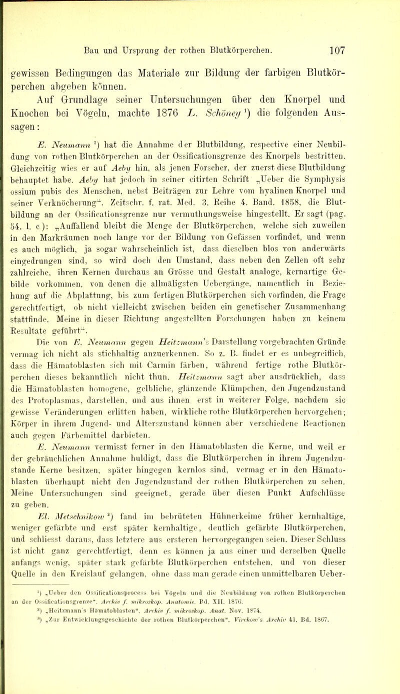 gewissen Bedingungen das Materiale zur Bildung der farbigen Blutkör- perchen abgeben können. Auf Grundlage seiner Untersuchungen über den Knorpel und Knochen bei Vögeln, machte 1876 L. Schönet/') die folgenden Aus- sagen : E. Neumann * 2) hat die Annahme der Blutbildung, respective einer Neubil- dung von rothen Blutkörperchen an der Ossificationsgrenze des Knorpels bestritten. Gleichzeitig wies er auf Aeby hin, als jenen Forscher, der zuerst diese Blutbildung behauptet habe. Aeby hat jedoch in seiner citirten Schrift „Ueber die Symphysis ossium pubis des Menschen, nebst Beiträgen zur Lehre vom hyalinen Knorpel und seiner Verknöcherung“. Zeitschr. f. rat. Med. 3. Reihe 4. Band. 1858, die Blut- bildung an der Ossificationsgrenze nur vermuthungsweise hingestellt. Er sagt (pag. 54. 1. c): „Auffallend bleibt die Menge der Blutkörperchen, welche sich zuweilen in den Markräumen noch lange vor der Bildung von Gefässen vorfindet, und wenn es auch möglich, ja sogar wahrscheinlich ist, dass dieselben blos von anderwärts eingedrungen sind, so wird doch den Umstand, dass neben den Zellen oft sehr zahlreiche, ihren Kernen durchaus an Grösse und Gestalt analoge, kernartige Ge- bilde Vorkommen, von denen die allmäligsten Uebergänge, namentlich in Bezie- hung auf die Abplattung, bis zum fertigen Blutkörperchen sich vorfinden, die Frage gerechtfertigt, ob nicht vielleicht zwischen beiden ein genetischer Zusammenhang stattfinde. Meine in dieser Richtung angestellten Forschungen haben zu keinem Resultate geführt“. Die von E. Neumann gegen Heitzmann'% Darstellung vorgebrachten Gründe vermag ich nicht als stichhaltig anzuerkennen. So z. B. findet er es unbegreiflich, dass die Hämatoblasten sich mit Carmin färben, während fertige rothe Blutkör- perchen dieses bekanntlich nicht thun. Heitzmann sagt aber ausdrücklich, dass die Hämatoblasten homogene, gelbliche, glänzende Klümpchen, den Jugendzustand des Protoplasmas, darstellen, und aus ihnen erst in weiterer Folge, nachdem sie gewisse Veränderungen erlitten haben, wirkliche rothe Blutkörperchen hervorgehen; Körper in ihrem Jugend- und Alterszustand können aber verschiedene Reactionen auch gegen Färbemittel darbieten. E. Neumann vermisst ferner in den Hämatoblasten die Kerne, und weil er der gebräuchlichen Annahme huldigt, dass die Blutkörperchen in ihrem Jugendzu- stande Kerne besitzen, später hingegen kernlos sind, vermag er in den Hämato- blasten überhaupt nicht den Jugendzustand der rothen Blutkörperchen zu sehen. Meine Untersuchungen sind geeignet, gerade über diesen Punkt Aufschlüsse zu geben. El. Metschnikow ’) fand im bebrüteten Hühnerkeime früher kernhaltige, weniger gefärbte und erst später kernhaltige, deutlich gefärbte Blutkörperchen, und schliesst daraus, dass letztere aus ersteren hervorgegangen seien. Dieser Schluss ist nicht ganz gerechtfertigt, denn es können ja aus einer und derselben Quelle anfangs wenig, später stark gefärbte Blutkörperchen entstehen, und von dieser Quelle in den Kreislauf gelangen, ohne dass man gerade einen unmittelbaren Ueber- *) „Ueber den Ossificationsprocess bei Vögeln und die Neubildung von rothen Blutkörperchen an der Ossificationsgrenze“. Archiv f. mikroskop. Anatomie. Bd. XII. 1876. 2) „Heitzmann's Hämatoblasten“. Archiv f. mikroskop. Anat. Nov. 1874. A) „Zur Entwicklungsgeschichte der rothen Blutkörperchen“. Virchow’s Archiv 41. Bd. 1867.