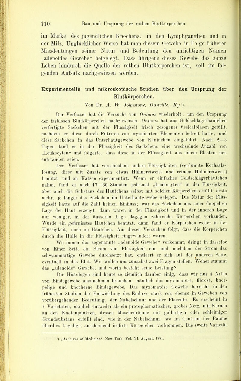 im Marke des jugendlichen Knochens, in den Lymphganglien und in der Milz. Unglücklicher Weise hat man diesem Gewehe in Folge früherer Missdeutungen seiner Natur und Bedeutung den unrichtigen Namen „adenoides Gewehe“ beigelegt. Dass übrigens dieses Gewebe das ganze Leben hindurch die Quelle der rothen Blutkörperchen ist, soll im fol- genden Aufsatz nachgewiesen worden. Experimentelle und mikroskopische Studien über den Ursprung' der Blutkörperchen. Von Dr. A. W. Johnstone, Danville, Ky' ). Der Verfasser hat die Versuche von Onimus wiederholt, um den Ursprung der farblosen Blutkörperchen nachzuweisen. Onimus hat aus Goldschlägerhäutchen verfertigte Säckchen mit der Flüssigkeit frisch gezogener Vesicalblasen gefüllt, nachdem er diese durch Filtriren von organisirten Elementen befreit hatte, und diese Säckchen in das Unterhautgewebe von Kaninchen eingeführt. Nach 2—3 Tagen fand er in der Flüssigkeit des Säckchens eine wechselnde Anzahl von „Leukocyten“ und folgerte, dass diese in der Flüssigkeit aus einem Blastem neu entstanden seien. Der Verfasser hat. verschiedene andere Flüssigkeiten (verdünnte Kochsalz- lösung, diese mit Zusatz von etwas Hülmereiweiss und reinem Hühnereiweiss) benützt und an Katzen experimentirt. Wenn er einfaches Goldschlägerhäutchen nahm, fand er nach 17—50 Stunden jedesmal „Leukocyten-1 in der Flüssigkeit, aber auch die Substanz des Häutchens selbst mit solchen Körperchen erfüllt, desto mehr, je länger das Säckchen im Unterhautgewebe gelegen. Die Natur der Flüs- sigkeit hatte auf die Zahl keinen Einfluss; war das Säckchen aus einer doppelten Lage der Haut erzeugt, dann waren in der Flüssigkeit und in der inneren Lage nur weniger, in der äusseren Lage dagegen zahlreiche Körperchen vorhanden. Wurde ein gefirnisstes Häutchen benützt, dann fand er Körperchen weder in der Flüssigkeit, noch im Häutchen. Aus diesen Versuchen folgt, dass die Körperchen durch die Hülle in die Flüssigkeit eingewandert waren. Wo immer das sogenannte „adenoide Gewebe“ vorkommt, dringt in dasselbe von Einer Seite ein Strom von Flüssigkeit ein, und nachdem der Strom das schwammartige Gewebe durchsetzt hat, entleert er sich auf der ^anderen Seite, eventuell in das Blut. Wir wollen uns zunächst zwei Fragen stellen: Woher stammt das „adenoide“ Gewebe, und worin besteht seine Leistung? Die Histologen sind heute so ziemlich darüber einig, dass wir nur 4 Arten von Bindegewebe anzunehmen brauchen, nämlich das myxomatöse, fibröse, knor- pelige und knöcherne Bindegewebe. Das myxomatöse Gewebe herrscht in den frühesten Stadien der Entwicklung des Embryo stark vor, ebenso in Geweben von vorübergehender Bedeutung, der Nabelschnur und der Placenta. Es erscheint in 2 Varietäten, nämlich entweder als ein protoplasmatisches, grobes Netz, mit Kernen an den Knotenpunkten, dessen Maschenräume mit gallertiger oder schleimiger Grundsubstanz erfüllt sind, wie in der Nabelschnur, wo im Centrum der Räume überdies kugelige, anscheinend isolirte Körperchen Vorkommen. Die zweite Varietät *) „Arehives of Medicine“. New York. Yol. YI. August. 1881.