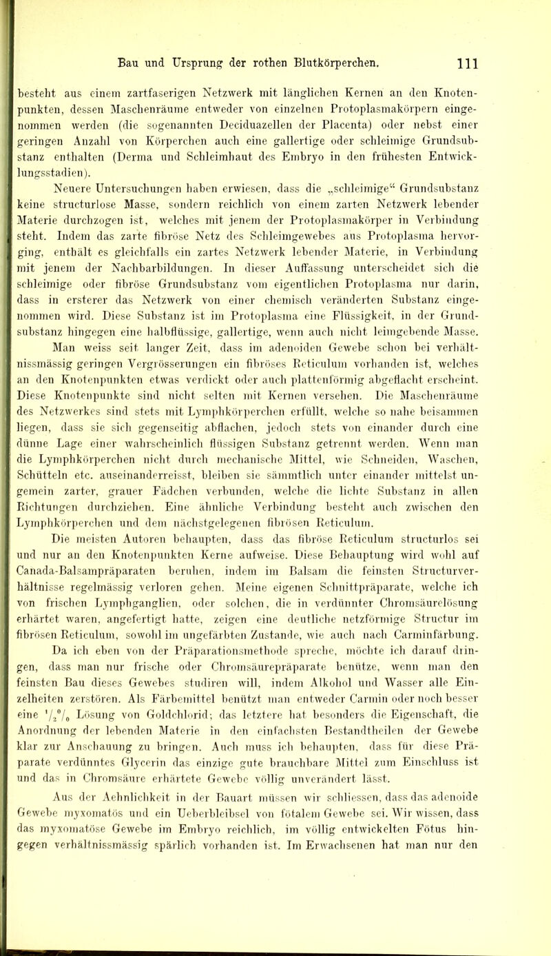 besteht aus einem zartfaserigen Netzwerk mit länglichen Keinen an den Knoten- punkten, dessen Maschenräume entweder von einzelnen Protoplasmakörpern einge- nommen werden (die sogenannten Deciduazellen der Placenta) oder nebst einer geringen Anzahl von Körperchen auch eine gallertige oder schleimige Grundsub- stanz enthalten (Derma und Schleimhaut des Embryo in den frühesten Entwick- lungsstadien). Neuere Untersuchungen haben erwiesen, dass die „schleimige“ Grundsubstanz keine structurlose Masse, sondern reichlich von einem zarten Netzwerk lebender Materie durchzogen ist, welches mit jenem der Protoplasmakörper in Verbindung steht. Indem das zarte fibröse Netz des Schleimgewebes aus Protoplasma hervor- ging, enthält es gleichfalls ein zartes Netzwerk lebender Materie, in Verbindung mit jenem der Nachbarbildungen. In dieser Auffassung unterscheidet sich die schleimige oder fibröse Grundsubstanz vom eigentlichen Protoplasma nur darin, dass in ersterer das Netzwerk von einer chemisch veränderten Substanz einge- nommen wird. Diese Substanz ist im Protoplasma eine Flüssigkeit, in der Grund- substanz hingegen eine halbtlüssige, gallertige, wenn auch nicht leimgebende Masse. Man weiss seit langer Zeit, dass im adenoiden Gewebe schon bei verhält- nissmässig geringen Vergrösserungen ein fibröses Reticulum vorhanden ist, welches an den Knotenpunkten etwas verdickt oder auch plattenförmig abgeflacht erscheint. Diese Knotenpunkte sind nicht selten mit Kernen versehen. Die Maschenräume des Netzwerkes sind stets mit Lymphkörpereilen erfüllt, welche so nahe beisammen liegen, dass sie sich gegenseitig abflachen, jedoch stets von einander durch eine dünne Lage einer wahrscheinlich flüssigen Substanz getrennt werden. Wenn man die Lymphkörperchen nicht durch mechanische Mittel, wie Schneiden, Waschen, Schütteln etc. auseinanderreisst, bleiben sie sämmtlich unter einander mittelst un- gemein zarter, grauer Fädchen verbunden, welche die lichte Substanz in allen Richtungen durchziehen. Eine ähnliche Verbindung besteht auch zwischen den Lymphkörperchen und dem nächstgelegenen fibrösen Reticulum. Die meisten Autoren behaupten, dass das fibröse Reticulum structurlos sei und nur an den Knotenpunkten Kerne aufweise. Diese Behauptung wird wohl auf Canada-Balsampräparaten beruhen, indem im Balsam die feinsten Strueturver- hältnisse regelmässig verloren gehen. Meine eigenen Schnittpräparate, welche ich von frischen Lympliganglien, oder solchen, die in verdünnter Chromsäurelösung erhärtet waren, angefertigt hatte, zeigen eine deutliche netzförmige Structur im fibrösen Reticulum, sowohl im ungefärbten Zustande, wie auch nach Carminfärbung. Da ich eben von der Präparationsmethode spreche, möchte ich darauf drin- gen, dass man nur frische oder Chromsäurepräparate benütze, wenn man den feinsten Bau dieses Gewebes studiren will, indem Alkohol und Wasser alle Ein- zelheiten zerstören. Als Färbemittel benützt man entweder Carmin oder noch besser eine V2o/0 Lösung von Goldchlorid; das letztere hat besonders die Eigenschaft, die Anordnung der lebenden Materie in den einfachsten Bestandtheilen der Gewebe klar zur Anschauung zu bringen. Auch muss ich behaupten, dass für diese Prä- parate verdünntes Glycerin das einzige gute brauchbare Mittel zum Einschluss ist und das in Chromsäure erhärtete Gewebe völlig unverändert lässt. Aus der Aehnlichkeit in der Bauart müssen wir schliessen, dass das adenoide Gewebe myxomatös und ein Ueberbleibsel von fötalem Gewebe sei. Wir wissen, dass das myxomatöse Gewebe im Embryo reichlich, im völlig entwickelten Fötus hin- gegen verhältnissmässig spärlich vorhanden ist. Im Erwachsenen hat man nur den