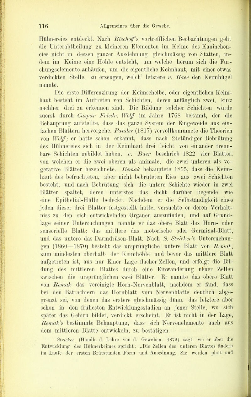 Hühnereies entdeckt. Nach Bischofs vortrefflichen Beobachtungen geht die Unterabtheilung zu kleineren Elementen im Keime des Kaninchen- eies nicht in dessen ganzer Ausdehnung gleichmässig von Statten, in- dem im Keime eine Höhle entsteht, um welche herum sich die Fur- chungselemente anhäufen, um die eigentliche Keimhaut, mit einer etwas verdickten Stelle, zu erzeugen, welch’ letztere v. Baer den Keimhügel nannte. Die erste Differenzirung der Keimscheibe, oder eigentlichen Keim- haut besteht im Auftreten von Schichten, deren anfänglich zwei, kurz nachher drei zu erkennen sind. Die Bildung solcher Schichten wurde zuerst durch Caspar Friede. Wolf im Jahre 1768 bekannt, der die Behauptung aufstellte, dass das ganze System der Eingeweide aus ein- fachen Blättern hervorgebe. Pander (1817) vervollkommnete die Theorien von Wolf; er hatte schon erkannt, dass nach 24stündiger Bebrütung des Hühnereies sich in der Keimhaut drei leicht von einander trenn- bare Schichten gebildet haben, v. Baer beschrieb 1822 vier Blätter, von welchen er die zwei oberen als animale, die zwei unteren als ve- getative Blätter bezeichnete. Bemak behauptete 1855, dass die Keim- haut des befruchteten, aber nicht bebrüteten Eies aus zwei Schichten besteht, und nach Bebrütung sich die untere Schichte wieder in zwei Blätter spaltet, deren unterstes das dicht darüber liegende wie eine Epithelial-Hülle bedeckt. Nachdem er die Selbständigkeit eines jeden dieser drei Blätter festgestellt hatte, versuchte er deren Verhält- niss zu den sich entwickelnden Organen auszufinden, und auf Grund- lage seiner Untersuchungen nannte er das obere Blatt das Horn- oder sensorielle Blatt-; das mittlere das motorische oder Germinal-Blatt, und das untere das Darmdrüsen-Blatt. Nach S. Strickers Untersuchun- gen (1860—1870) besteht das ursprüngliche untere Blatt von Beinah} zum mindesten oberhalb der Keimhöhle und bevor das mittlere Blatt aufgetreten ist, aus nur Einer Lage flacher Zellen, und erfolgt die Bil- dung des mittleren Blattes durch eine Einwanderung nfeuer Zellen zwischen die ursprünglichen zwei Blätter. Er nannte das obere Blatt von Bemak das vereinigte Horn-Nerveublatt, nachdem er fand, dass bei den Batrachieru das Hornblatt vom Nervenblatte deutlich abge- grenzt sei, von denen das erstere gleichmässig dünn, das letztere aber schon in den frühesten Entwicklungsstadien an jener Stelle, wo sich später das Gehirn bildet, verdickt erscheint. Er ist nicht in der Lage, Bemak's bestimmte Behauptung, dass sich Norvenelemente auch aus dem mittleren Blatte entwickeln, zu bestätigen. Stricker (Handb. d. Lehre von d. Geweben. 1872) sagt, wo er über die Entwicklung des Hühnerkeimes spricht: „Die Zellen des unteren Blattes ändern im Laufe der ersten Brütstunden Form und Anordnung. Sie werden platt und