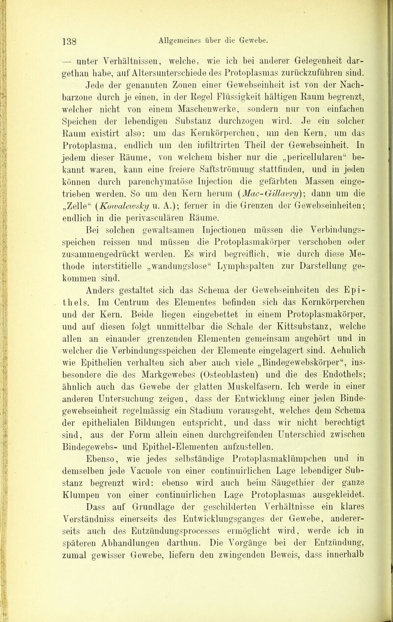 — unter Verhältnissen, welche, wie ich bei anderer Gelegenheit dar- getliau habe, auf Altersunterschiede des Protoplasmas zurückzuführen sind. Jede der genannten Zonen einer Gewebseinheit ist von der Nach- barzone durch je einen, in der Regel Flüssigkeit haltigen Raum begrenzt, welcher nicht von einem Maschenwerke, sondern nur von einfachen Speichen der lebendigen Substanz durchzogen wird. Je ein solcher Raum existirt also: um das Kernkörpercheu, um den Kern, um das Protoplasma, endlich um den iufiltrirten Theil der Gewebseinheit. In jedem dieser Räume, von welchem bisher nur die „pericellularen“ be- kannt waren, kann eine freiere Saftströmung stattfinden, und in jeden können durch parenchymatöse Injection die gefärbten Massen einge- trieben werden. So um den Kern herum {Mac-Gillavry) \ dann um die „Zelle“ {KowalewsTcy u. A.); ferner in die Grenzen der Gewebseinheiten; endlich in die perivasculären Räume. Bei solchen gewaltsamen Injectiouen müssen die Verbindungs- speichen reissen und müssen die Protoplasmakörper verschoben oder zusammengedrückt werden. Es wird begreiflich, wie durch diese Me- thode interstitielle „waudungslose“ Lymphspalten zur Darstellung ge- kommen sind. Anders gestaltet sich das Schema der Gewebseinheiten des Epi- thels. Im Centrum des Elementes befinden sich das Kernkörperchen und der Kern. Beide liegen eingebettet in einem Protoplasmakörper, und auf diesen folgt unmittelbar die Schale der Kittsubstanz, welche allen an einander grenzenden Elementen gemeinsam angehört und in welcher die Verhindungsspeicheu der Elemente eingelagert sind. Aehnlich wie Epithelien verhalten sich aber auch viele „Biudegewebskörper“, ins- besondere die des Markgewebes (Osteoblasten) und die des Eudothels; ähnlich auch das Gewebe der glatten Muskelfasern. Ich werde in einer anderen Untersuchung zeigen, dass der Entwicklung einer jeden Binde- gewebseinheit regelmässig ein Stadium vorausgeht, welches dem Schema der epithelialen Bildungen entspricht, und dass wir nicht berechtigt sind, aus der Form allein einen durchgreifenden Unterschied zwischen Bindegewebs- und Epithel-Elementen aufzustellen. Ebenso, wie jedes selbständige Protoplasmaklümpchen nnd in demselben jede Vacuole von einer continuirlichen Lage lebendiger Sub- stanz begrenzt wird: ebenso wird auch beim Säugethier der ganze Klumpen von einer continuirlichen Lage Protoplasmas ausgekleidet. Dass auf Grundlage der geschilderten Verhältnisse ein klares Verständniss einerseits des Entwicklungsganges der Gewebe, anderer- seits auch des Entzimduugsprocesses ermöglicht wird, werde ich in späteren Abhandlungen darthuu. Die Vorgänge bei der Entzündung, zumal gewisser Gewebe, liefern den zwingenden Beweis, dass innerhalb