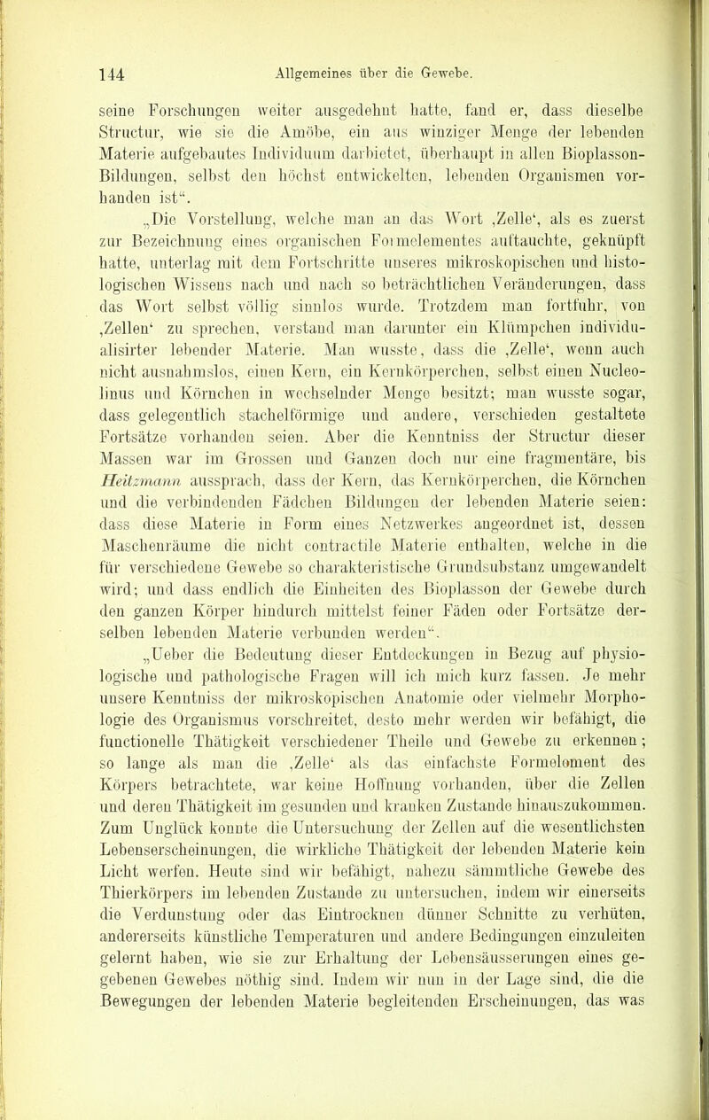 seine Forschungen weiter ausgedehnt hatte, fand er, dass dieselbe Structur, wie sie die Amöbe, ein aus winziger Menge der lebenden Materie aufgebautes Individuum darbietet, überhaupt in allen Bioplasson- Bildungen, selbst den höchst entwickelten, lebenden Organismen vor- handen ist“. „Die Vorstellung, welche mau an das Wort ,Zelle1, als es zuerst zur Bezeichnung eines organischen Foimelementes auftauchte, geknüpft hatte, unterlag mit dem Fortschritte unseres mikroskopischen und histo- logischen Wissens nach und nach so beträchtlichen Veränderungen, dass das Wort selbst völlig sinnlos wurde. Trotzdem man fortfuhr, von ,Zellen1 zu sprechen, verstand man darunter ein Klümpchen individu- alisier lebender Materie. Man wusste, dass die ,Zelle1, wenn auch nicht ausnahmslos, einen Kern, ein Kernkörperchen, selbst einen Nucleo- linus und Körnchen in wechselnder Menge besitzt; man wusste sogar, dass gelegentlich stachelförmige und andere, verschieden gestaltete Fortsätze vorhanden seien. Aber die Kenntniss der Structur dieser Massen war im Grossen und Ganzen doch nur eine fragmentäre, bis Heitzmann aussprach, dass der Kern, das Kernkörperchen, die Körnchen und die verbindenden Fädchen Bildungen der lebenden Materie seien: dass diese Materie in Form eines Netzwerkes angeordnet ist, dessen Maschenräume die nicht contractile Materie enthalten, welche in die für verschiedene Gewebe so charakteristische Grundsubstanz umgewandelt wird; und dass endlich die Einheiten des Bioplasson der Gewebe durch den ganzen Körper hindurch mittelst feiner Fäden oder Fortsätze der- selben lebenden Materie verbunden werden“. „Ueber die Bedeutung dieser Entdeckungen in Bezug auf physio- logische und pathologische Fragen will ich mich kurz fassen. Je mehr unsere Kenntniss der mikroskopischen Anatomie oder vielmehr Morpho- logie des Organismus vorschreitet, desto mehr werden wir befähigt, die functionelle Thätigkeit verschiedener Theile und Gewebe zu erkennen ; so lange als man die ,Zelle1 als das einfachste Formeloment des Körpers betrachtete, war keine Hoffnung vorhanden, über die Zellen und deren Thätigkeit im gesunden und kranken Zustande hinauszukommen. Zum Unglück konnte die Untersuchung der Zellen auf die wesentlichsten Lebenserscheinungen, die wirkliche Thätigkeit der lebenden Materie kein Licht werfen. Heute sind wir befähigt, nahezu sämmtliche Gewebe des Thierkörpers im lebenden Zustande zu untersuchen, indem wir einerseits die Verdunstung oder das Eintrocknen dünner Schnitte zn verhüten, andererseits künstliche Temperaturen und andere Bedingungen einzuleiten gelernt haben, wie sie zur Erhaltung der Lebensäusserungen eines ge- gebenen Gewebes nöthig sind. Indem wir nun in der Lage sind, die die Bewegungen der lebenden Materie begleitenden Erscheinungen, das was