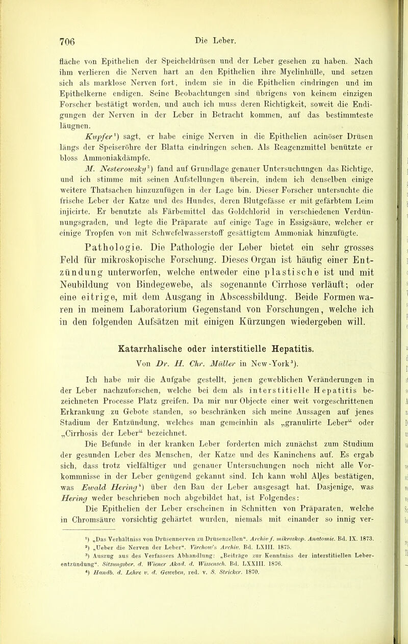 fläche von Epithelien der Speicheldrüsen und der Leber gesehen zu haben. Nach ihm verlieren die Nerven hart an den Epithelien ihre Myelinhülle, und setzen sich als marklose Nerven fort, indem sie in die Epithelien eindringen und im Epithelkerne endigen. Seine Beobachtungen sind übrigens von keinem einzigen Forscher bestätigt worden, und auch ich muss deren Richtigkeit, soweit die Endi- gungen der Nerven in der Leber in Betracht kommen, auf das bestimmteste läugnen. Kupfer') sagt, er habe einige Nerven in die Epithelien acinöser Drüsen längs der Speiseröhre der Blatta eindringen sehen. Als Reagenzmittel benützte er bloss Ammoniakdämpfe. M. Nesterowsky* 2) fand auf Grundlage genauer Untersuchungen das Richtige, und ich stimme mit seinen Aufstellungen überein, indem ich denselben einige weitere Thatsachen hinzuzufügen in der Lage bin. Dieser Forscher untersuchte die frische Leber der Katze und des Hundes, deren Blutgefässe er mit gefärbtem Leim injicirte. Er benutzte als Färbemittel das Goldchlorid in verschiedenen Verdün- nungsgraden, und legte die Präparate auf einige Tage in Essigsäure, welcher er einige Tropfen von mit Schwefelwasserstoff gesättigtem Ammoniak hinzufügte. Pathologie. Die Pathologie der Leher bietet ein sehr grosses Feld für mikroskopische Forschung. Dieses Organ ist häufig einer Ent- zündung unterworfen, welche entweder eine plastische ist und mit Neubildung von Bindegewebe, als sogenannte Cirrhose verläuft; oder eine eitrige, mit dem Ausgang in Abscessbildung. Beide Formen wa- ren in meinem Laboratorium Gegenstand von Forschungen, welche ich in den folgenden Aufsätzen mit einigen Kürzungen wiedergeben will. Katarrhalische oder interstitielle Hepatitis. Von Dr. II. Chr. Müller in New-York3). Ich habe mir die Aufgabe gestellt, jenen geweblichen Veränderungen in der Leber nachzuforschen, welche bei dem als interstitielle Hepatitis be- zeichneten Processe Platz greifen. Da mir nur Objecte einer weit vorgeschrittenen Erkrankung zu Gebote standen, so beschränken sich meine Aussagen auf jenes Stadium der Entzündung, welches man gemeinhin als „granulirte Leber“ oder „Cirrhosis der Leber“ bezeichnet. Die Befunde in der kranken Leber forderten mich zunächst zum Studium der gesunden Leber des Menschen, der Katze und des Kaninchens auf. Es ergab sich, dass trotz vielfältiger und genauer Untersuchungen noch nicht alle Vor- kommnisse in der Leber genügend gekannt sind. Ich kann wohl Al)es bestätigen, was Etuald Hering4) über den Bau der Leber ausgesagt hat. Dasjenige, was Hering weder beschrieben noch abgebildet hat, ist Folgendes: Die Epithelien der Leber erscheinen in Schnitten von Präparaten, welche in Chromsäure vorsichtig gehärtet wurden, niemals mit einander so innig ver- *) „Das Verhältniss von Drüsennerven zu Drüsenzellen“. Archiv f. mikroskop. Anatomie. Bd. IX. 1873. 2) „Ueber die Nerven der Leber“. Virchow's Archiv. Bd. LXIII. 1875. 3) Auszug aus des Verfassers Abhandlung: „Beiträge zur Ivenntniss der interstitiellen Leber- entzündung“. Sitzungsber. d. Wiener Akad. d. Wissensch. Bd. LXXIII. 1876. *) Handb. d. Lehre v. d. Geweben, red. v. S. Stricker. 1870.