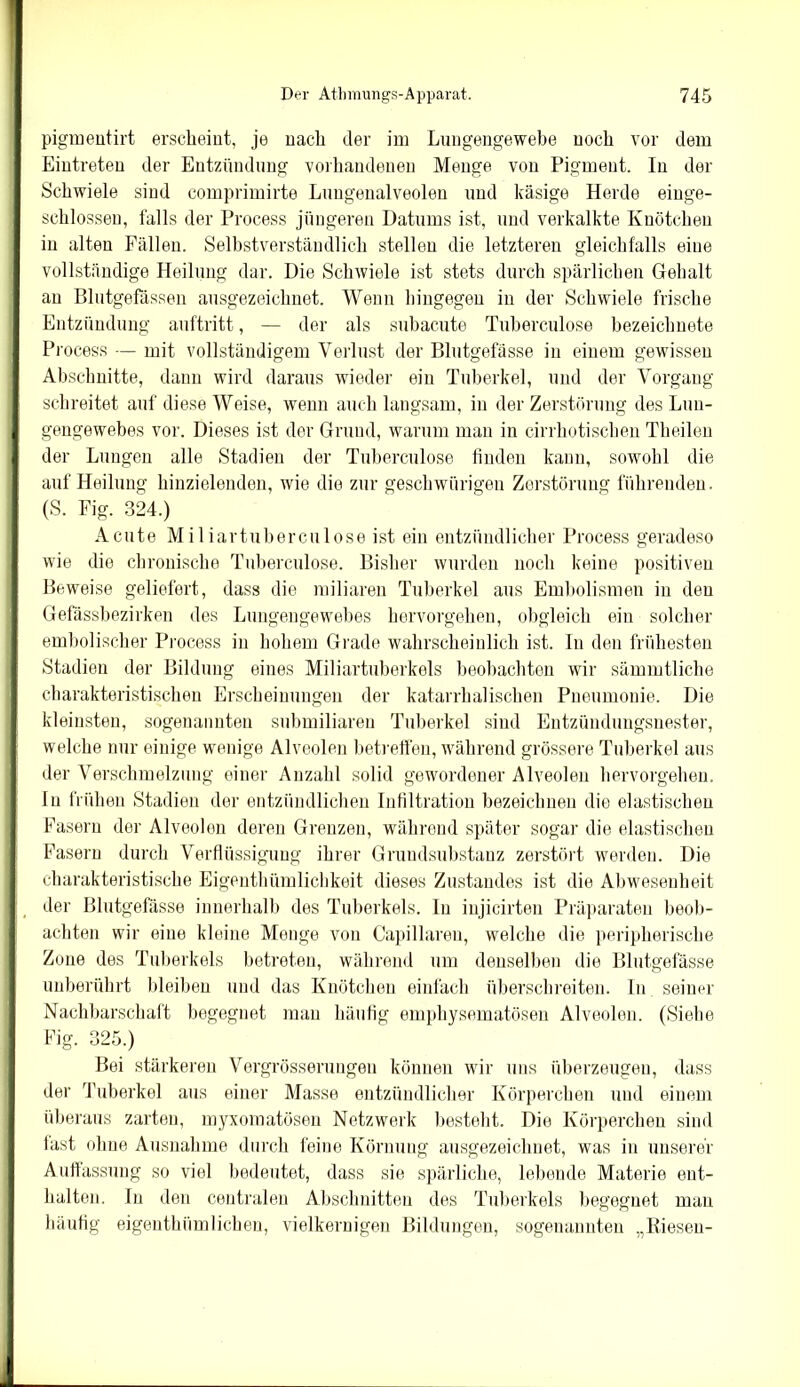 pigmeutirt erscheint, je nach der im Lungengewebe noch vor dem Eintreten der Entzündung vorhandenen Menge von Pigment. In der Schwiele sind comprimirte Lungenalveolen und käsige Herde einge- schlosseu, falls der Process jüngeren Datums ist, und verkalkte Knötchen in alten Fällen. Selbstverständlich stellen die letzteren gleichfalls eine vollständige Heilung dar. Die Schwiele ist stets durch spärlichen Gehalt an Blutgefässen ausgezeichnet. Wenn hingegen in der Schwiele frische Entzündung auftritt, — der als subacute Tuberculose bezeiclmete Process — mit vollständigem Verlust der Blutgefässe in einem gewissen Abschnitte, dann wird daraus wieder ein Tuberkel, und der Vorgang schreitet auf diese Weise, wenn auch langsam, in der Zerstörung des Lun- gengewebes vor. Dieses ist der Grund, warum man in cirrhotischen Theilen der Lungen alle Stadien der Tuberculose finden kann, sowohl die auf Heilung hinzielenden, wie die zur geschwürigen Zerstörung führenden. (S. Fig. 324.) Acute Miliar tuberculose ist ein entzündlicher Process geradeso wie die chronische Tuberculose. Bisher wurden noch keine positiven Beweise geliefert, dass die miliaren Tuberkel aus Embolismen in den Gefässbezirken des Lungengewebes hervorgehen, obgleich ein solcher embolischer Process in hohem Grade wahrscheinlich ist. In den frühesten Stadien der Bildung eines Miliartuberkels beobachten wir sämmtliche charakteristischen Erscheinungen der katarrhalischen Pneumonie. Die kleinsten, sogenannten submiliaren Tuberkel sind Entzündungsnester, welche nur einige wenige Alveolen betreffen, während grössere Tuberkel aus der Verschmelzung einer Anzahl solid gewordener Alveolen hervorgehen. In frühen Stadien der entzündlichen Infiltration bezeichnen die elastischen Fasern der Alveolen deren Grenzen, während später sogar die elastischen Fasern durch Verflüssigung ihrer Grundsubstanz zerstört werden. Die charakteristische Eigenthümlichkeit dieses Zustandes ist die Abwesenheit der Blutgefässe innerhalb des Tuberkels. In injicirten Präparaten beob- achten wir eine kleine Menge von Capillaren, welche die peripherische Zone des Tuberkels betreten, während um denselben die Blutgefässe unberührt bleiben und das Knötchen einfach überschreiten. In seiner Nachbarschaft begegnet man häufig emphysematosen Alveolen. (Siehe Fig. 325.) Bei stärkeren Vergrösserungeu können wir uns überzeugen, dass der Tuberkel aus einer Masse entzündlicher Körperchen und einem überaus zarten, myxomatösen Netzwerk besteht. Die Körperchen sind last ohne Ausnahme durch feine Körnung ausgezeichnet, was in unserer Auffassung so viel bedeutet, dass sie spärliche, lebende Materie ent- halten. In den centralen Abschnitten des Tuberkels begegnet mau häufig eigenthümlichen, vielkernigen Bildungen, sogenannten „Biesen-