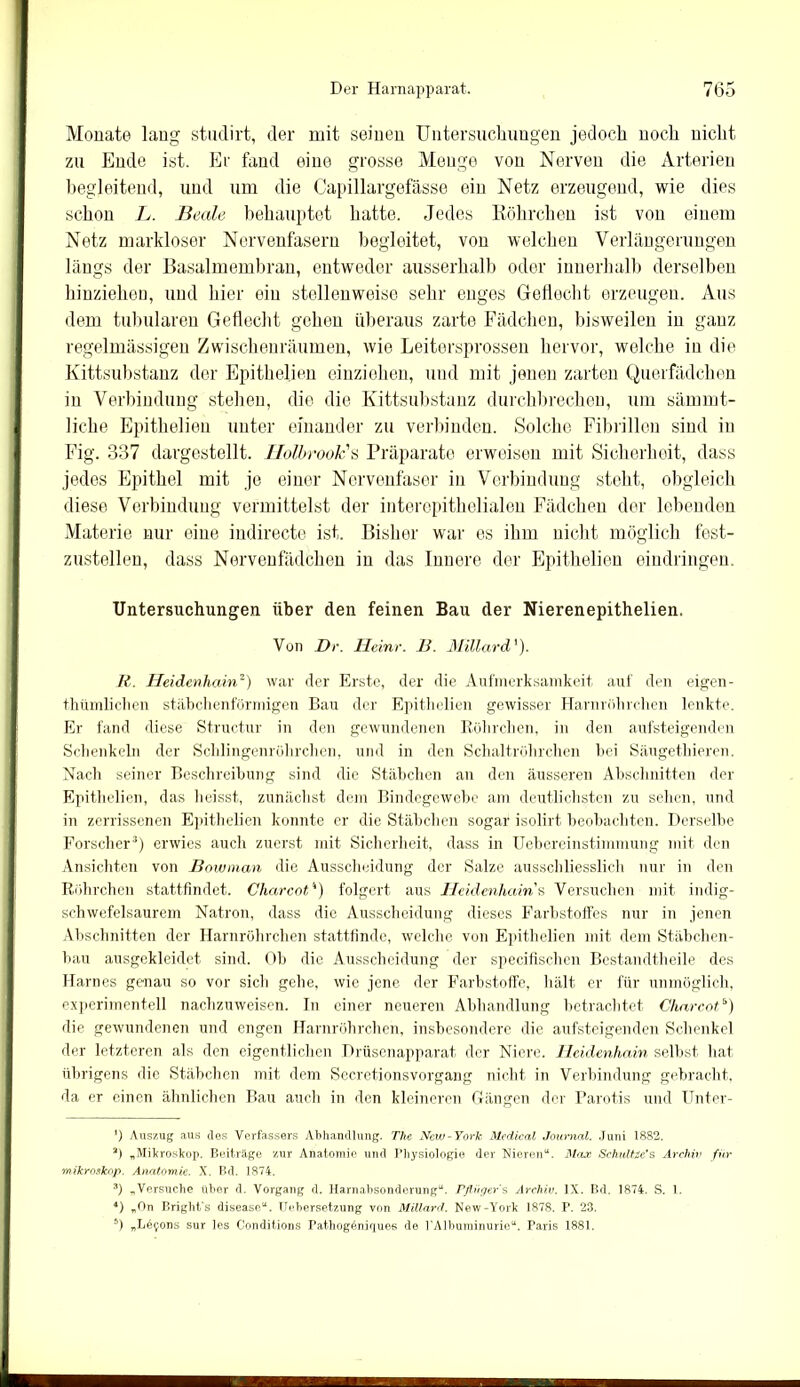 Monate lang studirt, der mit seinen Untersuchungen jedoch noch nicht zu Ende ist. Er fand eine grosse Menge von Nerven die Arterien begleitend, und um die Capillargefässe ein Netz erzeugend, wie dies schon L. Beale behauptet hatte. Jedes Röhrchen ist von einem Netz markloser Nervenfasern begleitet, von welchen Verlängerungen längs der Basalmembran, entweder ausserhalb oder innerhalb derselben hinziehen, und liier ein stellenweise sehr enges Gellecht erzeugen. Aus dem tubulären Geflecht gehen überaus zarte Fädchen, bisweilen in ganz regelmässigen Zwischenräumen, wie Leitersprossen hervor, welche in die Kittsubstanz der Epithelien einziehen, und mit jenen zarten Querfädchen in Verbindung stellen, die die Kittsubstanz durchbrechen, um sämrnt- liche Epithelien unter einander zu verbinden. Solche Fibrillen sind in Fig. 337 dargestellt. Holbrook's Präparate erweisen mit Sicherheit, dass jedes Epithel mit, je einer Nervenfaser in Verbindung steht, obgleich diese Verbindung vermittelst der interepithelialen Fädchen der lebenden Materie nur eine indirecte ist. Bisher war es ihm nicht möglich fest- zustellen, dass Nervenfädchen in das Innere der Epithelien eindringen. Untersuchungen über den feinen Bau der Nierenepithelien. Von De. Heine. B. Millard'). R. Heidenhain* 2) war der Erste, der die Aufmerksamkeit auf den eigen- thümlichen stäbchenförmigen Bau der Epithelien gewisser Harnröhrchen lenkte. Er fand diese Structur in den gewundenen Röhrchen, in den aufsteigenden Schenkeln der Sclilingenröhrchen, und in den Schaltröhrchen hei Säugethieren. Nach seiner Beschreibung sind die Stäbchen an den äusseren Abschnitten der Epithelien, das heisst, zunächst dem Bindegewebe am deutlichsten zu sehen, und in zerrissenen Epithelien konnte er die Stäbchen sogar isolirt beobachten. Derselbe Forscher3 4) erwies auch zuerst mit Sicherheit, dass in Uebereinstimmung mit den Ansichten von Bowman die Ausscheidung der Salze ausschliesslich nur in den Röhrchen stattfindet. Charcot'*) folgert aus Heidenhain s Versuchen mit indig- schwefelsaurem Natron, dass die Ausscheidung dieses Farbstoffes nur in jenen Abschnitten der Harnröhrchen stattfinde, welche von Epithelien mit dem Stäbchen- bau ausgekleidet sind. Ob die Ausscheidung der specifischen Bestandtheile des Harnes genau so vor sich gehe, wie jene der Farbstoffe, Hält er für unmöglich, experimentell nachzuweisen. In einer neueren Abhandlung betrachtet Chnrcot5) die gewundenen und engen Harnröhrchen, insbesondere die aufsteigenden Schenkel der letzteren als den eigentlichen Drüsenapparat der Niere. Heidenhain selbst hat übrigens die Stäbchen mit dem Secretionsvorgang nicht in Verbindung gebracht, da er einen ähnlichen Bau auch in den kleineren Gängen der Parotis und Unter- *) Auszug aus des Verfassers Abhandlung. The New-York Medical Journal. Juni 1882. 2) „Mikroskop. Beiträge zur Anatomie und Physiologie der Nieren“. Max Schnitze’s Archiv für mikroskop. Anatomie. X. Bd. 1874. 3) „Versuche über d. Vorgang d. Harnabsonderung“. Pflügers Archiv. IX. Bd. 1874. S. 1. 4) „On Bright's disease“. Uebersetzung von Millard. New-York 1878. P. 23. 5) „L^ons sur les Conditions Pathogäniques de PAlbuminurie“. Paris 1881.