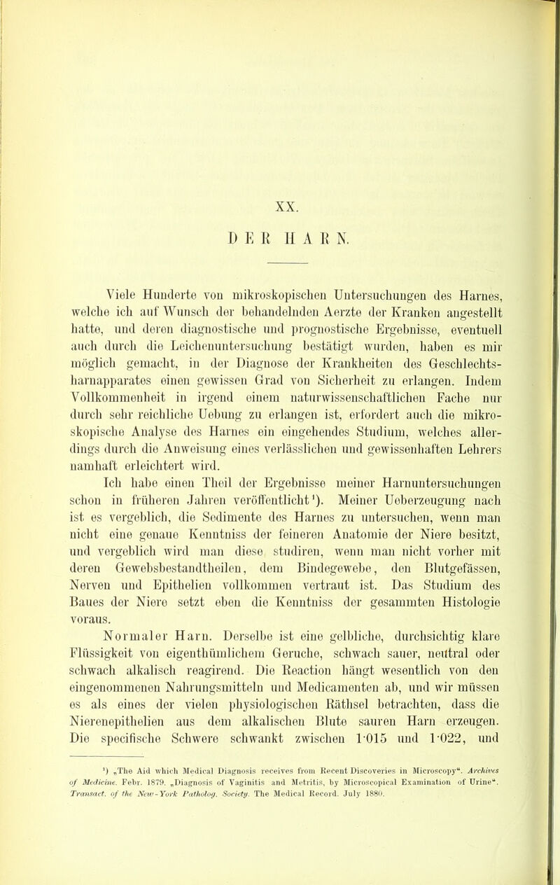 XX. DER H A R N. Viele Hunderte von mikroskopischen Untersuchungen des Harnes, welche ich auf Wunsch der behandelnden Aerzte der Kranken angestellt hatte, und deren diagnostische und prognostische Ergebnisse, eventuell auch durch die Leichenuntersuchung bestätigt wurden, haben es mir möglich gemacht, in der Diagnose der Krankheiten des Geschlechts- harnapparates einen gewissen Grad von Sicherheit zu erlangen. Indem Vollkommenheit in irgend einem naturwissenschaftlichen Fache nur durch sehr reichliche Uebung zu erlangen ist, erfordert auch die mikro- skopische Analyse des Harnes ein eingehendes Studium, welches aller- dings durch die Anweisung eines verlässlichen und gewissenhaften Lehrers namhaft erleichtert wird. Ich habe einen Theil der Ergebnisse meiner Harnuntersuchungen schon in früheren Jahren veröffentlicht'). Meiner UÜberzeugung nach ist es vergeblich, die Sedimente des Harnes zu untersuchen, wenn man nicht eine genaue Kenntniss der feineren Anatomie der Niere besitzt, und vergeblich wird man diese studiren, wenn man nicht vorher mit deren Gewebsbestandtheilen, dem Bindegewebe, den Blutgefässen, Nerven und Epithelien vollkommen vertraut ist. Das Studium des Baues der Niere setzt eben die Kenntniss der gesammten Histologie voraus. Normaler Harn. Derselbe ist eine gelbliche, durchsichtig klare Flüssigkeit von eigenthümlichem Gerüche, schwach sauer, neutral oder schwach alkalisch reagirend. Die Reaction hängt wesentlich von den eingenommenen Nahrungsmitteln und Medicamenten ab, und wir müssen es als eines der vielen physiologischen Räthsel betrachten, dass die Nierenepithelien aus dem alkalischen Blute sauren Harn erzeugen. Die specifische Schwere schwankt zwischen D015 und D022, und *) „The Aid which Medical Diagnosis receives from Recent Discoveries in Microscopy“. Arehives of Medicine. Fehr. 1879. „Diagnosis of Vaginitis and Metritis, by Microscopical Examination of Urine“. Transact. of the New-York Patholog. Society. The Medical Record. July 1880.