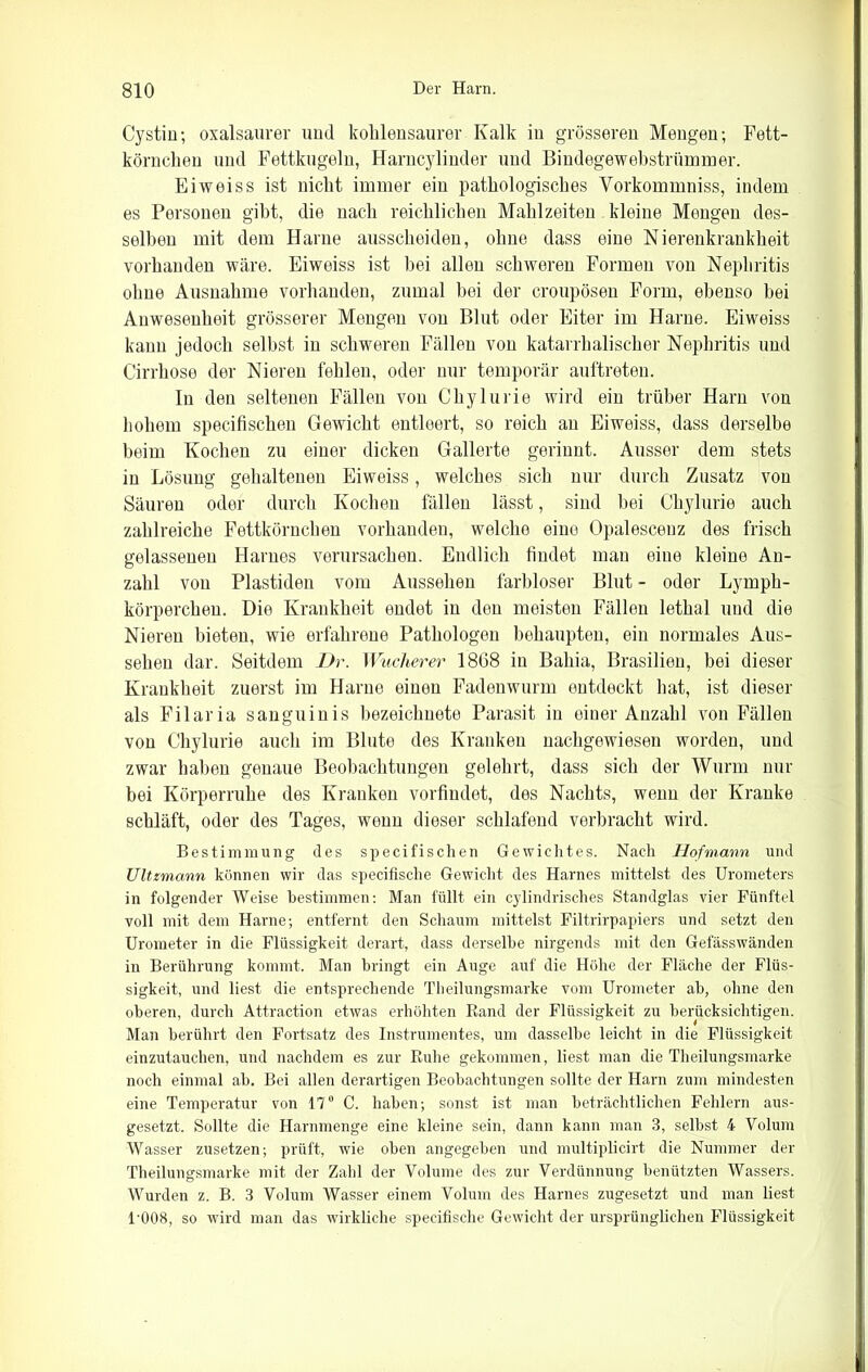 Cystin; oxalsaurer und kohlensaurer Kalk in grösseren Mengen; Fett- körnchen und Fettkugeln, Harncylinder und Bindegewehstrümmer. Eiweiss ist nicht immer ein pathologisches Vorkommniss, indem es Personen gibt, die nach reichlichen Mahlzeiten kleine Mengen des- selben mit dem Harne ausscheideu, ohne dass eine Nierenkrankheit vorhanden wäre. Eiweiss ist bei allen schweren Formen von Nephritis ohne Ausnahme vorhanden, zumal bei der croupösen Form, ebenso bei Anwesenheit grösserer Mengen von Blut oder Eiter im Harne. Eiweiss kann jedoch selbst in schweren Fällen von katarrhalischer Nephritis und Cirrhose der Nieren fehlen, oder nur temporär auftreten. In den seltenen Fällen von Chylurie wird ein trüber Harn von hohem specifischen Gewicht entleert, so reich an Eiweiss, dass derselbe beim Kochen zu einer dicken Gallerte gerinnt. Ausser dem stets in Lösung gehaltenen Eiweiss, welches sich nur durch Zusatz von Säuren oder durch Kochen fällen lässt, sind bei Chylurie auch zahlreiche Fettkörnchen vorhanden, welche eine Opalescenz des frisch gelassenen Harnes verursachen. Endlich findet man eine kleine An- zahl von Plastiden vom Aussehen farbloser Blut - oder Lymph- körperchen. Die Krankheit endet in den meisten Fällen lethal und die Nieren bieten, wie erfahrene Pathologen behaupten, ein normales Aus- sehen dar. Seitdem Dr. Wucherer 1868 in Bahia, Brasilien, bei dieser Krankheit zuerst im Harne einen Fadenwurm entdeckt hat, ist dieser als Filaria sanguinis bezeichuete Parasit in einer Anzahl von Fällen von Chylurie auch im Blute des Kranken nachgewiesen worden, und zwar haben genaue Beobachtungen gelehrt, dass sich der Wurm nur bei Körperruhe des Kranken vorfiudet, des Nachts, wenn der Kranke schläft, oder des Tages, wenn dieser schlafend verbracht wird. Bestimmung des specifischen Gewichtes. Nach Hofmann und Ultzmann können wir das specifische Gewicht des Harnes mittelst des Urometers in folgender Weise bestimmen: Man füllt ein cylindrisches Standglas vier Fünftel voll mit dem Harne; entfernt den Schaum mittelst Filtrirpapiers und setzt den Urometer in die Flüssigkeit derart, dass derselbe nirgends mit den Gefässwänden in Berührung kommt. Man bringt ein Auge auf die Höhe der Fläche der Flüs- sigkeit, und liest die entsprechende Theilungsmarke vom Urometer ab, ohne den oberen, durch Att.raction etwas erhöhten Rand der Flüssigkeit zu berücksichtigen. Man berührt den Fortsatz des Instrumentes, um dasselbe leicht in die Flüssigkeit einzutauchen, und nachdem es zur Ruhe gekommen, liest man die Theilungsmarke noch einmal ab. Bei allen derartigen Beobachtungen sollte der Harn zum mindesten eine Temperatur von 17° C. haben; sonst ist man beträchtlichen Fehlern aus- gesetzt. Sollte die Harnmenge eine kleine sein, dann kann man 3, seihst 4 Volum Wasser zusetzen; prüft, wie oben angegeben und multiplicirt die Nummer der Theilungsmarke mit der Zahl der Volume des zur Verdünnung benützten Wassers. Wurden z. B. 3 Volum Wasser einem Volum des Harnes zugesetzt und man liest l’OOB, so wird man das wirkliche specifische Gewicht der ursprünglichen Flüssigkeit