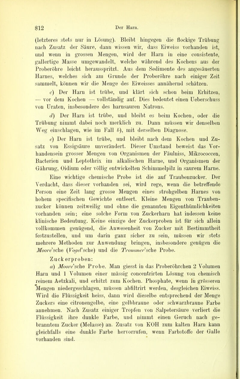 (letzteres stets nur in Lösung). Bleibt hingegen die flockige Trübung nach Zusatz der Säure, daun wissen wir, dass Eiweiss vorhanden ist, und wenn in grossen Mengen, wird der Harn in eine consistente, gallertige Masse umgewandelt, welche während des Kochens aus der Proberöhre leicht herausspritzt. Aus dem Sedimente des angesäuerten Harnes, welches sich am Grunde der Proberöhre nach einiger Zeit sammelt, können wir die Menge des Eiweisses annähernd schätzen. c) Der Harn ist trübe, und klärt sich schon beim Erhitzen, — vor dem Kochen — vollständig auf. Dies bedeutet einen Ueberschuss von Uraten, insbesondere des harnsauren Natrons. d) Der Harn ist trübe, und bleibt es beim Kochen, oder die Trübung nimmt dabei noch merklich zu. Dann müssen wir denselben Weg einschlagen, wie im Fall 6), mit derselben Diagnose. e) Der Harn ist trübe, und bleibt nach dem Kochen und Zu- satz von Essigsäure unverändert. Dieser Umstand beweist das Vor- handensein grosser Mengen von Organismen der Fäulniss, Mikrococcen, Bacterieu und Leptothrix im alkalischen Harne, und Organismen der Gähruug, Oidium oder völlig entwickelten Schimmelpilz in saurem Harne. Eine wichtige chemische Probe ist die auf Traubenzucker. Der Verdacht, dass dieser vorhanden sei, wird rege, wenn die betreffende Person eine Zeit lang grosse Mengen eines strohgelben Harnes von hohem specifischen Gewichte entleert. Kleine Mengen von Trauben- zucker können zeitweilig und ohne die genannten Eigenthümliclikeiten vorhanden sein; eine solche Form von Zuckerharn hat indessen keine klinische Bedeutung. Keine einzige der Zuckerproben ist für sich allein vollkommen genügend, die Anwesenheit von Zucker mit Bestimmtheit festzustellen, und um darin ganz sicher zu sein, müssen wir stets mehrere Methoden zur Anwendung bringen, insbesondere genügen die Moore1 sehe (Vogel'sehe) und die Trommer'sehe Probe. Zuck erproben: a) Moore'sehe Probe. Man giesst in das Proberöhrchen 2 Volumen Harn und 1 Volumen einer mässig concentrirten Lösung von chemisch reinem Aetzkali, und erhitzt zum Kochen. Phosphate, wenn ln grösseren Mengen niedergeschlagen, müssen abfiltrirt werden, desgleichen Eiweiss. Wird die Flüssigkeit heiss, dann wird dieselbe entsprechend der Menge Zuckers eine citronengelbe, eine gelbbraune oder schwarzbrauue Farbe annehmen. Nach Zusatz einiger Tropfen von Salpetersäure verliert die Flüssigkeit ihre dunkle Farbe, und nimmt einen Geruch nach ge- branntem Zucker (Melasse) an. Zusatz von KOH zum kalten Harn kann gleichfalls eine dunkle Farbe hervorrufen, wenn Farbstoffe der Galle vorhanden sind.