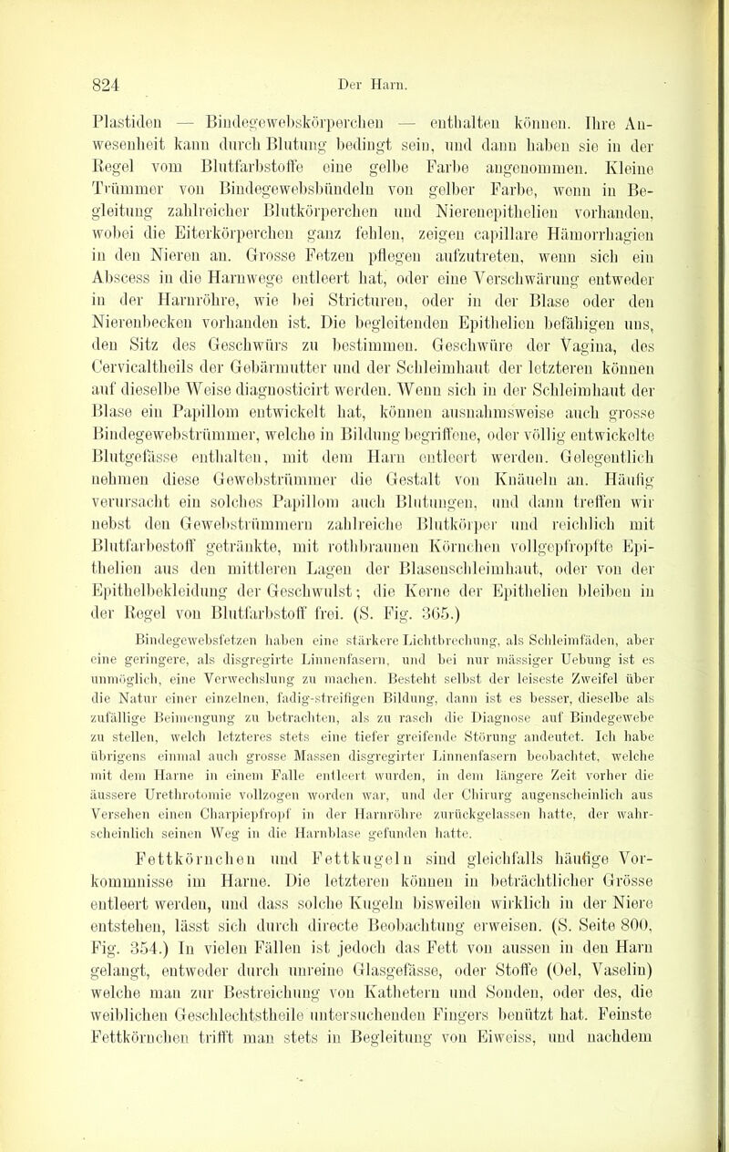 Plastiden — Bindegewebskörperchen — enthalten können. Ihre An- wesenheit kann durch Blutung bedingt sein, und dann haben sie in der Regel vom Blutfarbstoffe eine gelbe Farbe angenommen. Kleine Trümmer von Bindegewebsbündeln von gelber Farbe, wenn in Be- gleitung zahlreicher Blutkörperchen und Nierenepithelien vorhanden, wobei die Eiterkörperchen ganz fehlen, zeigen capillare Hämorrhagien in den Nieren an. Grosse Fetzen pflegen aufzutreten, wenn sich ein Abscess in die Harnwege entleert hat, oder eine Verschwärung entweder in der Harnröhre, wie Hei Strictureu, oder in der Blase oder den Nierenbecken vorhanden ist. Die begleitenden Epithelien befähigen uns, den Sitz des Geschwürs zu bestimmen. Geschwüre der Vagina, des Cervicaltheils der Gebärmutter und der Schleimhaut der letzteren können auf dieselbe Weise diagnosticirt werden. Wenn sich in der Schleimhaut der Blase ein Papillom entwickelt hat, können ausnahmsweise auch grosse Bindegewebstrümmer, welche in Bildung begriffene, oder völlig entwickelte Blutgefässe enthalten, mit dem Harn entleert werden. Gelegentlich nehmen diese Gewebstrümmer die Gestalt von Knäueln an. Häufig verursacht ein solches Papillom auch Blutungen, und dann treffen wir nebst den Gewebstrümmern zahlreiche Blutkörper und reichlich mit Blutfarbestoff getränkte, mit rothbraunen Körnchen vollgepfropfte Epi- thelien aus den mittleren Lagen der Blasenschleimhaut, oder von der Epithelbekleidung der Geschwulst; die Kerne der Epithelien bleiben in der Regel von Blutfarbstoff frei. (S. Fig. 3G5.) Bindegewebsfetzen haben eine stärkere Lichtbrechung, als Schleimfäden, aber eine geringere, als disgregirte Linnenfasern, und bei nur massiger Uebung ist es unmöglich, eine Verwechslung zu machen. Besteht selbst der leiseste Zweifel über die Natur einer einzelnen, fadig-streifigen Bildung, dann ist es besser, dieselbe als zufällige Beimengung zu betrachten, als zu rasch die Diagnose auf Bindegewebe zu stellen, welch letzteres stets eine tiefer greifende Störung andeutet. Ich habe übrigens einmal auch grosse Massen disgregirter Linnenfasern beobachtet, welche mit dem Harne in einem Falle entleert wurden, in dem längere Zeit vorher die äussere Urethrotomie vollzogen worden war, und der Chirurg augenscheinlich aus Versehen einen Charpiepfropf in der Harnröhre zurückgelassen hatte, der wahr- scheinlich seinen Weg in die Harnblase gefunden hatte. Fettkörnchen und Fettkugeln sind gleichfalls häufige Vor- kommnisse im Harne. Die letzteren können in beträchtlicher Grösse entleert werden, und dass solche Kugeln bisweilen wirklich in der Niere entstehen, lässt sich durch directe Beobachtung erweisen. (S. Seite 800, Fig. 354.) In vielen Fällen ist jedoch das Fett von aussen in den Harn gelangt, entweder durch unreine Glasgefässe, oder Stoffe (Oel, Vaselin) welche man zur Bestreichung von Kathetern und Sonden, oder des, die weiblichen Geschlechtstheile untersuchenden Fingers benützt hat. Feinste Fettkörnchen trifft man stets in Begleitung von Eiweiss, und nachdem