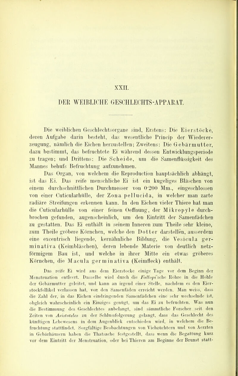 XXII. PER WEIBLICHE GESCHLECHTS-APPARAT. Die weiblichen Geschlechtsorgane sind, Erstens: Die Eier stocke, deren Aufgabe darin besteht, das wesentliche Princip der Wiederer- zeugung, nämlich die Eichen herzustellen; Zweitens: Die Gebärmutter, dazu bestimmt, das befruchtete Ei während dessen Entwicklungsperiode zu tragen; und Drittens: Die Scheide, um die Samenflüssigkeit des Mannes behufs Befruchtung aufzunehmen. Das Organ, von welchem die Reproduktion hauptsächlich abhängt, ist das Ei. Das reife menschliche Ei ist ein kugeliges Bläschen von einem durchschnittlichen Durchmesser von 0200 Mm., eingeschlossen von einer Cuticularlnille, der Zona pellucida, in welcher man zarte radiäre Streifungen erkennen kann. In den Eichen vieler Thiere hat man die Cuticularhülle von einer feinen Oeffnung, der Mikropyle durch- brochen gefunden, augenscheinlich, um den Eintritt der Samenfädchen zu gestatten. Das Ei enthält in seinem Inneren zum Theile sehr kleine, zum Theile gröbere Körnchen, welche den Dotter darstellen, ausserdem eine excentrisch liegende, kernähnliche Bildung, die Vesicula ger- min ativa (Keimbläschen), deren lebende Materie von deutlich netz- förmigem Bau ist, und welche in ihrer Mitte ein etwas gröberes Körnchen, die Macula germinativa (Keimfleck) enthält. Das reife Ei wird aus dem Eierstocke einige Tage vor dem Beginn der Menstruation entleert. Dasselbe wird durch die Fallopi'sehe Röhre in die Höhle der Gebärmutter geleitet, und kann an irgend einer Stelle, nachdem es den Eier- stockfollikel verlassen hat, von den Samenfäden erreicht werden. Man weiss, dass die Zahl der, in das Eichen eindringenden Samenfädchen eine sehr wechselnde ist, obgleich wahrscheinlich ein Einziges genügt, um das Ei zu befruchten. Was nun die Bestimmung des Geschlechtes anbelangt, sind sämmtliche Forscher seit den Zeiten von Aristoteles zu der Schlussfolgerung gelangt, dass das Geschlecht des künftigen Lebewesens in dem Augenblick entschieden wird, in welchem die Be- fruchtung stattfindet. Sorgfältige Beobachtungen von Viehzüchtern und von Aerzten in Gebärhäusern haben die Thatsache festgestellt, dass wenn die Begattung kurz vor dem Eintritt der Menstruation, oder bei Thieren am Beginne der Brunst statt-