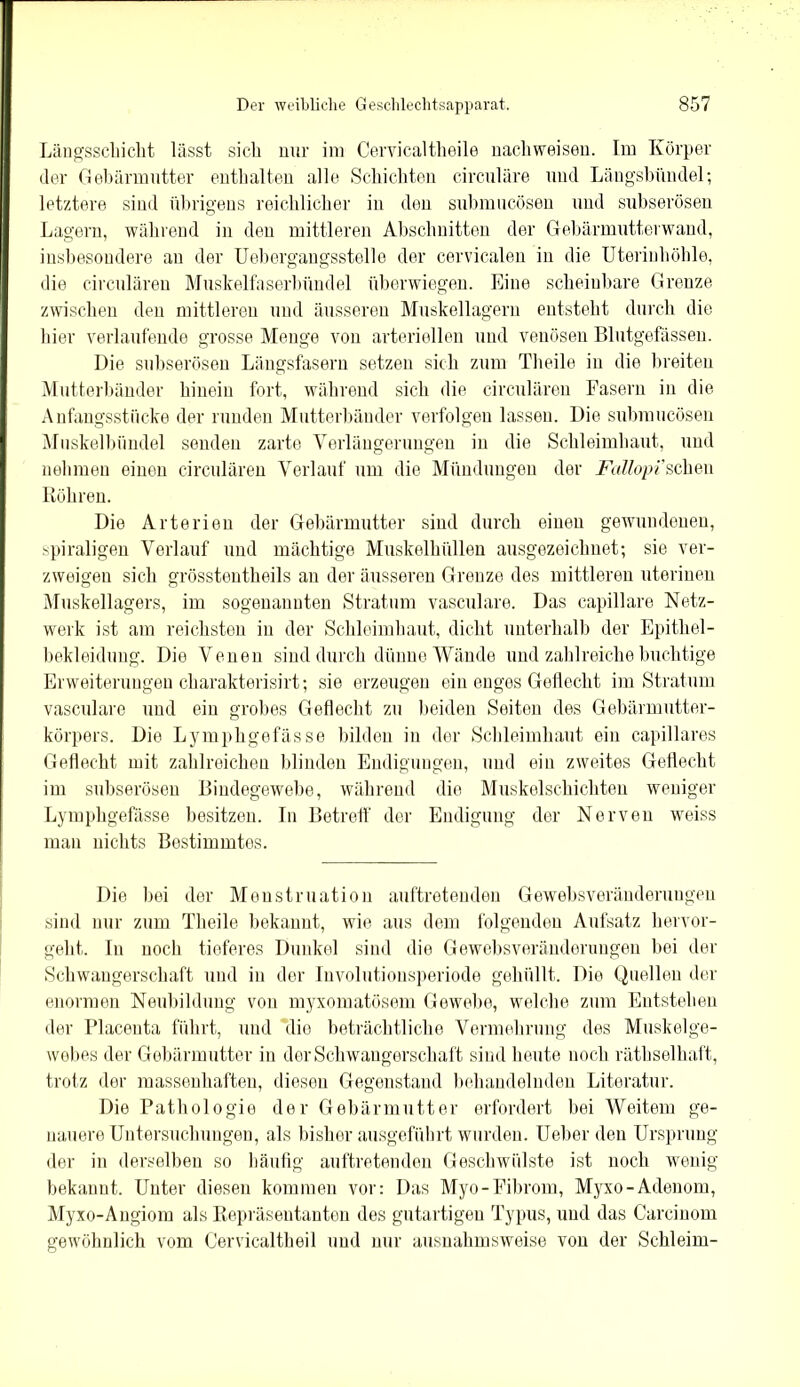 Längsschicht lässt sich nur im Cervicaltlieile nachweisen. Im Körper der Gebärmutter enthalten alle Schichten circulare und Längsbündel; letztere sind übrigens reichlicher in den submucösen und subserösen Lagern, während in den mittleren Abschnitten der Gebärmutterwand, insbesondere an der Uebergangsstelle der cervicalen in die Uterinhöhle, die circulären Muskelfaserbündel überwiegen. Eine scheinbare Grenze zwischen den mittleren und äusseren Muskellagern entsteht durch die hier verlaufende grosse Menge von arteriellen und venösen Blutgefässen. Die subserösen Längsfasern setzen sich zum Theile in die breiten Mutterbänder hinein fort, während sich die circulären Fasern in die Anfangsstücke der runden Mutterbänder verfolgen lassen. Die submucösen Muskelbündel senden zarte Verlängerungen in die Schleimhaut, und nehmen einen circulären Verlauf um die Mündungen der Fallopi’scheu Röhren. Die Arterien der Gebärmutter sind durch einen gewundenen, spiraligen Verlauf und mächtige Muskelhüllen ausgezeichnet; sie ver- zweigen sich grösstentheils an der äusseren Grenze des mittleren uterinen Muskellagers, im sogenannten Stratum vasculare. Das capillare Netz- werk ist am reichsten in der Schleimhaut, dicht unterhalb der Epithel- bekleidung. Die Venen sind durch dünne Wände und zahlreiche buchtige Erweiterungen charakterisirt; sie erzeugen ein enges Geflecht im Stratum vasculare und ein grobes Geflecht zu beiden Seiten des Gebärmutter- körpers. Die Lymphgefässe bilden in der Schleimhaut ein capillares Geflecht mit zahlreichen blinden Endigungen, und ein zweites Geflecht im subserösen Bindegewebe, während die Muskelschichten weniger Lymphgefässe besitzen. In Betreff der Endigung der Nerven weiss mau nichts Bestimmtes. Die bei der Menstruation auftrotendeu Gewebsveränderungen sind nur zum Theile bekannt, wie aus dem folgenden Aufsatz hervor- geht. In noch tieferes Dunkel sind die Gewebsveränderungen bei der Schwangerschaft und in der Iuvolutionsperiode gehüllt. Die Quellen der enormen Neubildung von myxomatösem Gewebe, welche zum Entstehen der Placenta führt, und die beträchtliche Vermehrung des Muskelge- webes der Gebärmutter in der Schwangerschaft sind heute noch räthselhaft, trotz der massenhaften, diesen Gegenstand behandelnden Literatur. Die Pathologie der Gebärmutter erfordert bei Weitem ge- nauere Untersuchungen, als bisher ausgeführt wurden. Ueberden Ursprung der in derselben so häufig auftretenden Geschwülste ist noch wenig bekannt. Unter diesen kommen vor: Das Myo-Fibrom, Myxo-Adenom, Myxo-Augiom als Repräsentanten des gutartigen Typus, und das Carcinom gewöhnlich vom Cervicaltheil und nur ausnahmsweise von der Schleim-