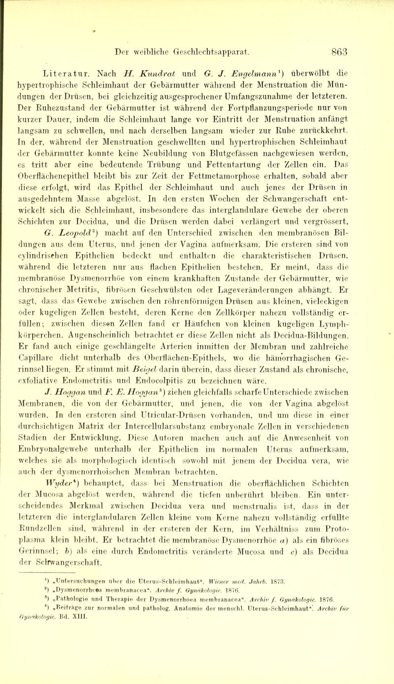 Literatur. Nach H. Kundrat und G. J. Engelmann') überwölbt die hypertrophische Schleimhaut der Gebärmutter während der Menstruation die Mün- dungen der Drüsen, bei gleichzeitig ausgesprochener Umfangszunahme der letzteren. Der Ruhezustand der Gebärmutter ist während der Fortpflanzungsperiode nur von kurzer Dauer, indem die Schleimhaut lange vor Eintritt der Menstruation anfängt langsam zu schwellen, und nach derselben langsam wieder zur Ruhe zurückkehrt. In der, während der Menstruation geschwellten und hypertrophischen Schleimhaut der Gebärmutter konnte keine Neubildung von Blutgefässen nachgewiesen werden, es tritt aber eine bedeutende Trübung und Fettentartung der Zellen ein. Das Oberflächenepithel bleibt bis zur Zeit der Fettmetamorphose erhalten, sobald aber diese erfolgt, wird das Epithel der Schleimhaut und auch jenes der Drüsen in ausgedehntem Masse abgelöst. In den ersten Wochen der Schwangerschaft ent- wickelt sich die Schleimhaut, insbesondere das interglandulare Gewebe der oberen Schicliten zur Decidua, und die Drüsen werden dabei verlängert und vergrössert. G. Leopold2) macht auf den Unterschied zwischen den membranösen Bil- dungen aus dem Uterus, und jenen der Vagina aufmerksam. Die ersteren sind von cylindrisehen Epithelien bedeckt und enthalten die charakteristischen Drüsen, während die letzteren nur aus flachen Epithelien bestehen. Er meint, dass die membranöse Dysmenorrhöe von einem krankhaften Zustande der Gebärmutter, wie chronischer Metritis, fibrösen Geschwülsten oder Lageveränderungen abhängt. Er sagt, dass das Gewebe zwischen den röhrenförmigen Drüsen aus kleinen, vieleckigen oder kugeligen Zellen besteht, deren Kerne den Zellkörper nahezu vollständig er- füllen; zwischen diesen Zellen fand er Häufchen von kleinen kugeligen Lymph- körperchen. Augenscheinlich betrachtet er diese Zellen nicht als Decidua-Bildungen. Er fand auch einige geschlängelte Arterien inmitten der Membran und zahlreiche Capillare dicht unterhalb des Oberflächen-Epithels, wo die hämorrhagischen Ge- rinnsel liegen. Er stimmt mit Beigel darin überein, dass dieser Zustand als chronische, exfoliative Endometritis und Endocolpilis zu bezeichnen wäre. J. Hoggan und F. E. Hoggan3 4) ziehen gleichfalls scharfe Unterschiede zwischen Membranen, die von der Gebärmutter, und jenen, die von der Vagina abgelöst wurden. In den ersteren sind Utricular-Drüsen vorhanden, und um diese in einer durchsichtigen Matrix der Intercellularsubstanz embryonale Zellen in verschiedenen Stadien der Entwicklung. Diese Autoren machen auch auf die Anwesenheit von Embryonalgewebe unterhalb der Epithelien im normalen Uterus aufmerksam, welches sie als morphologisch identisch sowohl mit jenem der Decidua vera, wie auch der dysmenorrhoischen Membran betrachten. Wgder1') behauptet, dass bei Menstruation die oberflächlichen Schichten der Mucosa abgelöst werden, während die tiefen unberührt bleiben. Ein unter- scheidendes Merkmal zwischen Decidua vera und menstrualis ist, dass in der letzteren die interglandularen Zellen kleine vom Kerne nahezu vollständig erfüllte Rundzellen sind, während in der ersteren der Kern, im Verhältniss zum Proto- plasma klein bleibt. Er betrachtet die membranöse Dysmenorrhöe a) als ein fibröses Gerinnsel; b) als eine durch Endometritis veränderte Mucosa und c) als Decidua der Scbrwangerschaft. *) „Untersuchungen Uber die Uterus-Schleimhaut“. Wiener mecl. Jahrb. 1873. 2) „Dysmenorrhcea membranacea“. Archiv f. Gynäkologie. 1876. 3) ^Pathologie und Therapie der Dysmenorrhoea membranacea“. Archiv /. Gynäkologie. 1876. 4) „Beitrage zur normalen und patholog. Anatomie der menschl. Uterus-Schleimhaut“. Archiv für Gynäkologie. Bd. XIII.