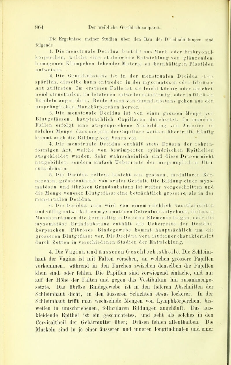 Die Ergebnisse meiner Studien über den Bau der Deciduabildungen sind folgende: 1. Die menstruale Decidua besteht aus Mark- oder Embryonal- körperchen, welche eine stufenweise Entwicklung von glänzenden, homogenen Klümpchen lebender Materie zu kernhaltigen Plastiden aufweisen. 2. Die Grundsubstanz ist in der menstrualen Decidua stets spärlich; dieselbe kann entweder in der myxomatösen oder fibrösen Art auftreten. Im ersteren Falle ist sie leicht körnig oder anschei- nend structurlos; im letzteren entweder netzförmig, oder in fibrösen Bündeln angeordnet. Beide Arten von Grundsubstanz gehen aus den ursprünglichen Markkörperchen hervor. 3. Die menstruale Decidua ist von einer grossen Menge von Blutgefässen, hauptsächlich Capillaren durchsetzt. In manchen Fällen erfolgt eine ausgesprochene Neubildung von Arterien in solcher Menge, dass sie jene der Capillare weitaus übertrifft. Häufig kommt auch die Bildung von Venen vor. • 4. Die menstruale Decidua enthält stets Drüsen der röhren- förmigen Art, welche von bewimperten cylindrischen Epitlielien ausgekleidet werden. Sehr wahrscheinlich sind diese Drüsen nicht neugebildet, sonderneinfach Ueberreste der ursprünglichen Utri- culardrüsen. 5. Die Decidua reflexa besteht aus grossen, medullären Kör- perchen, grösstentheils von ovaler Gestalt. Die Bildung einer myxo- matösen und fibrösen Grundsubstanz ist weiter vorgeschritten und die Menge venöser Blutgefässe eine beträchtlich grössere, als in der menstrualen Decidua. 6. Die Decidua vera wird von einem reichlich vascularisirten und völlig entwickelten myxomatösen Reticulum aufgebaut, in dessen Maschenräumen die kernhaltigen Decidua-Elemente liegen, oder die myxomatöse Grundsuhstanz enthält die Ueberreste der Decidua- körperchen. Fibröses Bindegewebe kommt hauptsächlich um die grösseren Blutgefässe vor. Die Decidua vera ist ferner charakterisirt durch Zotten in verschiedenen Stadien der Entwicklung. 4. Die Vagina und äusseren Geschlechtstheile. Die Schleim- haut der Vagina ist mit Falten versehen, au welchen grössere Papillen Vorkommen, während in den Furchen zwischen denselben die Papillen klein sind, oder fehlen. Die Papillen sind vorwiegend einfache, und nur auf der Höhe der Falten und gegen das Vestibulum hin zusammenge- setzte. Das fibröse Bindegewebe ist in den tieferen Abschnitten der Schleimhaut dicht, in den äusseren Schichten etwas lockerer. In der Schleimhaut trifft man wechselnde Mengen von Lymphkörperchen, bis- weilen in umschriebenen, follicularen Bildungen angehäuft. Das aus- kleidende Epithel ist ein geschichtetes, und geht als solches in den Cervicaltheil der Gebärmutter über; Drüsen fehlen allenthalben. Die Muskeln sind in je einer äusseren und inneren longitudinalen und einer