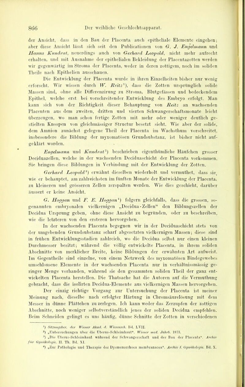 der Ansicht, dass in den Bau der Placenta auch epitheliale Elemente eingehen; aber diese Ansicht lässt sich seit den Publicationen von G. J. Engelmann und Hanns Kundrat, neuerdings auch von Gerhard Leopold, nicht mehr aufrecht erhalten, und mit Ausnahme der epithelialen Bekleidung der Placentazotten werden wir gegenwärtig im Stroma der Placenta, weder in deren zottigem, noch im soliden Theile nach Epithelien ausschauen. Die Entwicklung der Placenta wurde in ihren Einzelheiten bisher nur wenig erforscht. Wir wissen durch W. Reitz'), dass die Zotten ursprünglich solide Massen sind, ohne alle Differenzirung zu Stroma, Blutgefässen und bedeckendem Epithel, welche erst bei vorschreitender Entwicklung des Embryo erfolgt. Man kann sich von der Richtigkeit dieser Behauptung von Reitz an wachsenden Placenten aus dem zweiten, dritten und vierten Schwängerschaftsmonate leicht überzeugen, wo man schon fertige Zotten mit mehr oder weniger deutlich ge- stielten Knospen von gleichmässiger Structur besetzt sieht. Wie aber der solide, dem Amnion zunächst gelegene Theil der Placenta im Wachsthum vorschreitet, insbesondere die Bildung der myxomatösen Grundsubstanz, ist bisher nicht auf- geklärt worden. Engelmann und Kundrat* 2) beschrieben eigenthümliche Häufchen grosser Deciduazellen, welche in der wachsenden Deciduaschicht der Placenta Vorkommen. Sie bringen diese Bildungen in Verbindung mit der Entwicklung der Zotten. Gerhard Leopold3) erwähnt dieselben wiederholt und vermuthet, dass sie wie er behauptet, am zahlreichsten im fünften Monate der Entwicklung der Placenta, zu kleineren und grösseren Zellen zerspalten werden. Wie dies geschieht, darüber äussert er keine Ansicht. G. Hoggan und F. E. Hoggan4) folgern gleichfalls, dass die grossen, so- genannten embryonalen vielkernigen „Decidua- Zellen“ den Bildungszellen der Decidua Ursprung geben, ohne diese Ansicht zu begründen, oder zu beschreiben, wie die letzteren von den ersteren hervorgehen. In der wachsenden Placenta begegnen wir in der Deciduaschicht stets von der umgebenden Grundsubstanz scharf abgesetzten vielkernigen Massen; diese sind in frühen Entwicklungsstadien zahlreich, wo die Decidua selbst nur einen kleinen Durchmesser besitzt; während die völlig entwickelte Placenta, in ihrem soliden Abschnitte von merklicher Breite, keine Bildungen der erwähnten Art aufweist. Im Gegentheile sind einzelne, von einem Netzwerk des myxomatösen Bindegewebes umschlossene Elemente in der wachsenden Placenta nur in verhältnissmässig ge- ringer Menge vorhanden, während sie den gesammten soliden Theil der ganz ent- wickelten Placenta hersteilen. Die Thatsache hat die Autoren auf die Vermuthung gebracht, dass die isolirten Decidua-Elemente aus vielkernigen Masseu hervorgehen. Der einzig richtige Vorgang zur Untersuchung der Placenta ist meiner Meinung nach, dieselbe nach erfolgter Härtung in Chromsäurelösung mit dem Messer in dünne Plättchen zu zerlegen. Ich kann weder das Zerzupfen der zottigen Abschnitte, noch weniger selbstverständlich jenes der soliden Decidua empfehlen. Beim Schneiden gelingt es uns häufig, dünne Schnitte der Zotten in verschiedenen *) Sitzungsber. der Wiener Akad. d. Wissensch. Bd. LV1I. 2) „Untersuchungen über die Uterus-Schleimhaut“. Wiener med. Jalirb. 1873. 3) „Die Uterus-Schleimhaut während der Schwangerschaft und der Bau der Placenta“. Archiv für Gynäkologie. II. Th. Bd. XI. 4) „Zur Pathologie und Therapie der Dysmenorrhoea membranacea“. Archiv f. Gynäkologie. Bd. X.