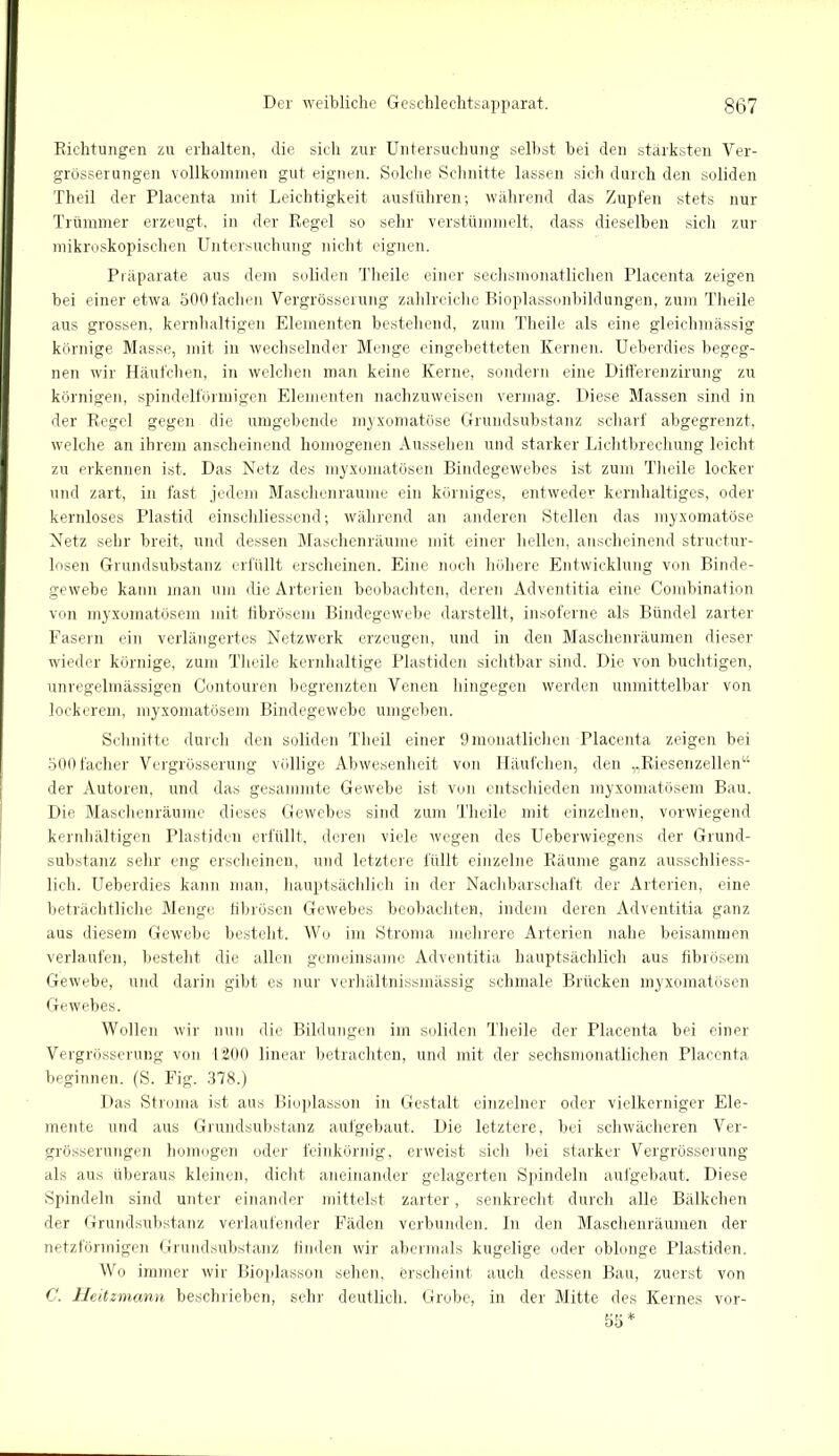 Richtungen zu erhalten, die sich zur Untersuchung selbst bei den stärksten Ver- grösserungen vollkommen gut eignen. Solche Schnitte lassen sich durch den soliden Theil der Placenta mit Leichtigkeit ausführen; während das Zupfen stets nur Trümmer erzeugt, in der Regel so sehr verstümmelt, dass dieselben sich zur mikroskopischen Untersuchung nicht eignen. Präparate aus dem soliden Theile einer sechsmonatlichen Placenta zeigen bei einer etwa 500fachen Vergrösserung zahlreiche Bioplassonbildungen, zum Theile aus grossen, kernhaltigen Elementen bestehend, zum Theile als eine gleichmässig körnige Masse, mit in wechselnder Menge eingebetteten Kernen. Ueberdies begeg- nen wir Häufchen, in welchen man keine Kerne, sondern eine Differenzirung zu körnigen, spindelförmigen Elementen nachzuweisen vermag. Diese Massen sind in der Regel gegen die umgebende myxomatöse Grundsubstanz scharf abgegrenzt, welche an ihrem anscheinend homogenen Aussehen und starker Lichtbrechung leicht zu erkennen ist. Das Netz des myxomatösen Bindegewebes ist zum Theile locker und zart, in fast jedem Maschenraume ein körniges, entweder kernhaltiges, oder kernloses Plastid einschliessend; während an anderen Stellen das myxomatöse Netz sehr breit, und dessen Maschenräume mit einer hellen, anscheinend structur- losen Grundsubstanz erfüllt erscheinen. Eine noch höhere Entwicklung von Binde- gewebe kann man um die Arterien beobachten, deren Adventitia eine Combination von myxomatösem mit fibrösem Bindegewebe darstellt, insoferne als Bündel zarter Fasern ein verlängertes Netzwerk erzeugen, und in den Maschenräumen dieser wieder körnige, zum Theile kernhaltige Plastiden sichtbar sind. Die von buchtigen, unregelmässigen Contouren begrenzten Venen hingegen werden unmittelbar von lockerem, myxomatösem Bindegewebe umgeben. Schnitte durch den soliden Theil einer 9monatlichen Placenta zeigen bei SOOfacher Vergrösserung völlige Abwesenheit von Häufchen, den „Riesenzellen“ der Autoren, und das gesammte Gewebe ist von entschieden myxomatösem Bau. Die Maschenräume dieses Gewebes sind zum Theile mit einzelnen, vorwiegend kernhaltigen Plastiden erfüllt, deren viele wegen des Ueberwiegens der Grund- substanz sehr eng erscheinen, und letztere füllt einzelne Räume ganz ausschliess- lich. Ueberdies kann man, hauptsächlich in der Nachbarschaft der Arterien, eine beträchtliche Menge fibrösen Gewebes beobachten, indem deren Adventitia ganz aus diesem Gewrebe besteht. Wo im Stroma mehrere Arterien nahe beisammen verlaufen, besteht die allen gemeinsame Adventitia hauptsächlich aus fibrösem Gewebe, und darin gibt es nur verliältnissmässig schmale Brücken myxomatösen Gewebes. Wollen wir nun die Bildungen im soliden Theile der Placenta bei einer Vergrösserung von 1200 linear betrachten, und mit der sechsmonatlichen Placenta beginnen. (S. Fig. 378.) Das Stroma ist aus Bioplasson in Gestalt einzelner oder vielkerniger Ele- mente und aus Grundsubstanz aufgebaut. Die letztere, bei schwächeren Ver- grösserungen homogen oder feinkörnig, erweist sich bei starker Vergrösserung als aus überaus kleinen, dicht aneinander gelagerten Spindeln aufgebaut. Diese Spindeln sind unter einander mittelst zarter, senkrecht durch alle Bälkchen der Grundsubstanz verlaufender Fäden verbunden. In den Maschenräumen der netzförmigen Grundsubstanz finden wir abermals kugelige oder oblonge Plastiden. Wo immer wir Bioplasson sehen, erscheint auch dessen Bau, zuerst von C. Heitzmann beschrieben, sehr deutlich. Grobe, in der Mitte des Kernes vor- 55 *