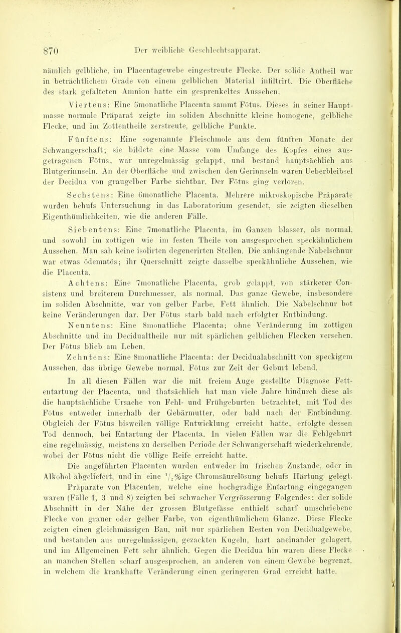 nämlich gelbliche, im Placentagewebe eingestreute Flecke. Der solide Antheil war in beträchtlichem Grade von einem gelblichen Material infiltrirt. Die Oberfläche des stark gefalteten Amnion hatte ein gesprenkeltes Aussehen. Viertens: Eine Smonatliche Placenta sammt Fötus. Dieses in seiner Haupt- masse normale Präparat zeigte im soliden Abschnitte kleine homogene, gelbliche Flecke, und im Zottentheile zerstreute, gelbliche Punkte. Fünftens: Eine sogenannte Fleischmole aus dem fünften Monate der Schwangerschaft; sie bildete eine Masse vom Umfange des Kopfes eines aus- getragenen Fötus, war unregelmässig gelappt, und bestand hauptsächlich aus Blutgerinnseln. An der Oberfläche und zwischen den Gerinnseln waren Ueberbleibsel der Decidua von graugelber Farbe sichtbar. Der Fötus ging verloren. Sechstens: Eine Gmonatliche Placenta. Mehrere mikroskopische Präparate wurden behufs Untersuchung in das Laboratorium gesendet, sie zeigten dieselben Eigenthümlichkeiten, wie die anderen Fälle. Siebentens: Eine 7monatliche Placenta, im Ganzen blasser, als normal, und sowohl im zottigen wie im festen Theile von ausgesprochen speckähnlichem Aussehen. Man sah keine isolirten degenerirten Stellen. Die anhängende Nabelschnur war etwas ödematös; ihr Querschnitt zeigte dasselbe speckähnliche Aussehen, wie die Placenta. Achtens: Eine 7monatlic.be Placenta, grob gelappt, von stärkerer Con- sistenz und breiterem Durchmesser, als normal. Das ganze Gewebe, insbesondere im soliden Abschnitte, war von gelber Farbe, Fett ähnlich. Die Nabelschnur bot keine Veränderungen dar. Der Fötus starb bald nach erfolgter Entbindung. Neuntens: Eine Smonatliche Placenta; ohne Veränderung im zottigen Abschnitte und im Decidualtheile nur mit spärlichen gelblichen Flecken versehen. Der Fötus blieb am Leben. Zehntens: Eine Smonatliche Placenta: der Decidualabschnitt von speckigem Aussehen, das übrige Gewebe normal. Fötus zur Zeit der Geburt lebend. In all diesen Fällen war die mit freiem Auge gestellte Diagnose Fett- entartung der Placenta, und thatsächlich hat man viele Jahre hindurch diese als die hauptsächliche Ursache von Fehl- und Frühgeburten betrachtet, mit Tod des Fötus entweder innerhalb der Gebärmutter, oder bald nach der Entbindung. Obgleich der Fötus bisweilen völlige Entwicklung erreicht hatte, erfolgte dessen Tod dennoch, bei Entartung der Placenta. In vielen Fällen war die Fehlgeburt eine regelmässig, meistens zu derselben Periode der Schwangerschaft wiederkehrende, wobei der Fötus nicht die völlige Reife erreicht hatte. Die angeführten Placenten wurden entweder im frischen Zustande, oder in Alkohol abgeliefert, und in eine ’/2%ige Chromsäurelösung behufs Härtung gelegt. Präparate von Placenten, welche eine hochgradige Entartung eingegangen waren (Fälle 1, 3 und 8) zeigten bei schwacher Vergrösserung Folgendes: der solide Abschnitt in der Nähe der grossen Blutgefässe enthielt scharf umschriebene Flecke von grauer oder gelber Farbe, von eigenthümlichem Glanze. Diese Flecke zeigten einen gleiclimässigen Bau, mit nur spärlichen Resten von Decidualgewebe, und bestanden aus unregelmässigen, gezackten Kugeln, hart aneinander gelagert, und im Allgemeinen Fett sehr ähnlich. Gegen die Decidua hin waren diese Flecke an manchen Stellen scharf ausgesprochen, an anderen von einem Gewebe begrenzt, in welchem die krankhafte Veränderung einen geringeren Grad erreicht hatte.