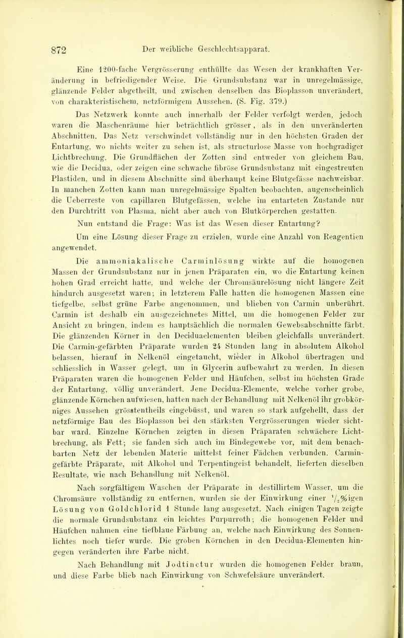 Eine 1200-fache Vergrösserung enthüllte das Wesen der krankhaften Ver- änderung in befriedigender Weise. Die Grundsubstanz war in unregelmässige, glänzende Felder abgetheilt, und zwischen denselben das Bioplasson unverändert, von charakteristischem, netzförmigem Aussehen. (S. Fig. 379.) Das Netzwerk konnte auch innerhalb der Felder verfolgt werden, jedoch waren die Maschenräume hier beträchtlich grösser, als in den unveränderten Abschnitten. Das Netz verschwindet vollständig nur in den höchsten Graden der Entartung, wo nichts weiter zu sehen ist, als structurlose Masse von hochgradiger Lichtbrechung. Die Grundflächen der Zotten sind entweder von gleichem Bau, wie die Decidua, oder zeigen eine schwache fibröse Grundsubstanz mit eingestreuten Plastiden, und in diesem Abschnitte sind überhaupt keine Blutgefässe nachweisbar. In manchen Zotten kann man unregelmässige Spalten beobachten, augenscheinlich die Ueberreste von capillaren Blutgefässen, welche im entarteten Zustande nur den Durchtritt von Plasma, nicht aber auch von Blutkörperchen gestatten. Nun entstand die Frage: Was ist das Wesen dieser Entartung? Um eine Lösung dieser Frage zu erzielen, wurde eine Anzahl von Reagentien angewendet. Die ammoniakalische Carminlösung wirkte auf die homogenen Massen der Grundsubstanz nur in jenen Präparaten ein, wo die Entartung keinen hohen Grad erreicht hatte, und welche der Chromsäurelösung nicht längere Zeit hindurch ausgesetzt waren; in letzterem Falle hatten die homogenen Massen eine tiefgelbe, selbst grüne Farbe angenommen, und blieben von Carmin unberührt. Carmin ist deshalb ein ausgezeichnetes Mittel, um die homogenen Felder zur Ansicht zu bringen, indem es hauptsächlich die normalen Gewebsabschnitfe färbt. Die glänzenden Körner in den Deciduaelementen bleiben gleichfalls unverändert. Die Carmin-gefärbten Präparate wurden 24 Stunden lang in absolutem Alkohol belassen, hierauf in Nelkenöl eingetaucht, wieder in Alkohol übertragen und schliesslich in Wasser gelegt, um in Glycerin aufbewahrt zu werden. In diesen Präparaten waren die homogenen Felder und Häufchen, selbst im höchsten Grade der Entartung, völlig unverändert. Jene Decidua-Elemente, welche vorher grobe, glänzende Körnchen aufwiesen, hatten nach der Behandlung mit Nelkenöl ihr grobkör- niges Aussehen grösstentlieils eingebüsst, und waren so stark aufgehellt, dass der netzförmige Bau des Bioplasson bei den stärksten Vergrösserungen wieder sicht- bar ward. Einzelne Körnchen zeigten in diesen Präparaten schwächere Licht- brechung, als Fett; sie fanden sich auch im Bindegewebe vor, mit dem benach- barten Netz der lebenden Materie mittelst feiner Fädchen verbunden. Carmin- gefärbte Präparate, mit Alkohol und Terpentingeist behandelt, lieferten dieselben Resultate, wie nach Behandlung mit Nelkenöl. Nach sorgfältigem Waschen der Präparate in destillirtem Wasser, um die Chromsäure vollständig zu entfernen, wurden sie der Einwirkung einer */2^igen Lösung von Goldchlorid 1 Stunde langausgesetzt. Nach einigen Tagen zeigte die normale Grundsubstanz ein leichtes Purpurroth; die homogenen Felder und Häufchen nahmen eine tiefblaue Färbung an, welche nach Einwirkung des Sonnen- lichtes noch tiefer wurde. Die groben Körnchen in den Decidua-Elementen hin- gegen veränderten ihre Farbe nicht. Nach Behandlung mit Jodtinctur wurden die homogenen Felder braun, und diese Farbe blieb nach Einwirkung von Schwefelsäure unverändert.