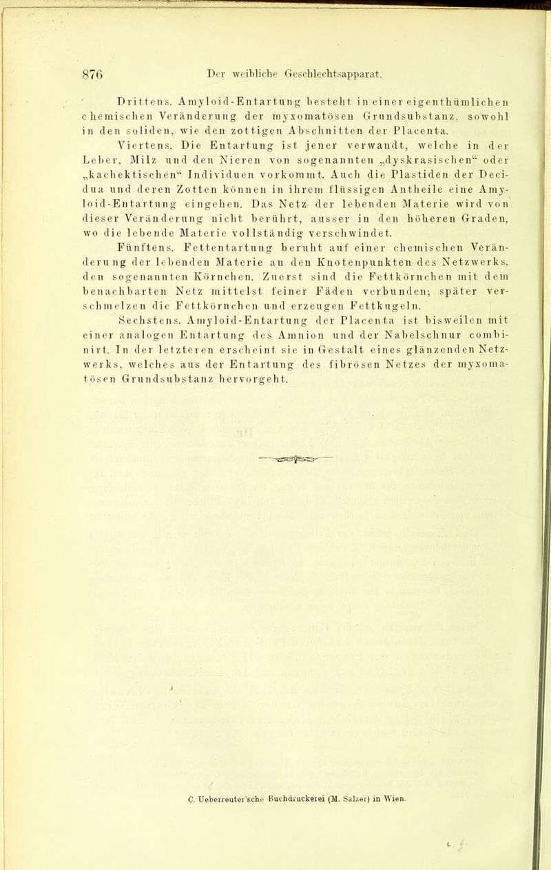 Drittens. Amyloid-Entartung besteht in einer eigentümlichen c hemischen Veränderung der myxomatösen Grundsubstanz, sowohl in den soliden, wie den zottigen Abschnitten der Placenta. Viertens. Die Entartung ist jener verwandt, welche in der Leber, Milz und den Nieren von sogenannten „dyskrasischen“ oder „kachektischen“ Individuen vorkommt. Auch die Plastiden der Deci- dua und deren Zotten können in ihrem flüssigen Antheile eine Amy- loid-Entartung eingehen. Das Netz der lebenden Materie wird von dieser Veränderung nicht berührt, ausser in den höheren Graden, wo die lebende Materie vollständig verschwindet. Fünftens. Fettentartung beruht auf einer chemischen Verän- derung der lebenden Materie an den Knotenpunkten des Netzwerks, den sogenannten Körnchen. Zuerst sind die Fettkörnchen mit dem benachbarten Netz mittelst feiner Fäden verbunden; später ver- schmelzen die Fettkörnchen und erzeugen Fettkugeln. Sechstens. Amyloid-Entartung der Placenta ist bisweilen mit einer analogen Entartung des Amnion und der Nabelschnur combi- nirt. In der letzteren erscheint sie in Gestalt eines glänzenden Netz- werks, welches aus der Entartung des fibrösen Netzes der myxoma- tösen Grundsubstanz hervorgeht. C. Ueberreuter'sche Buchdruckerei (M. Salzer) in Wien.