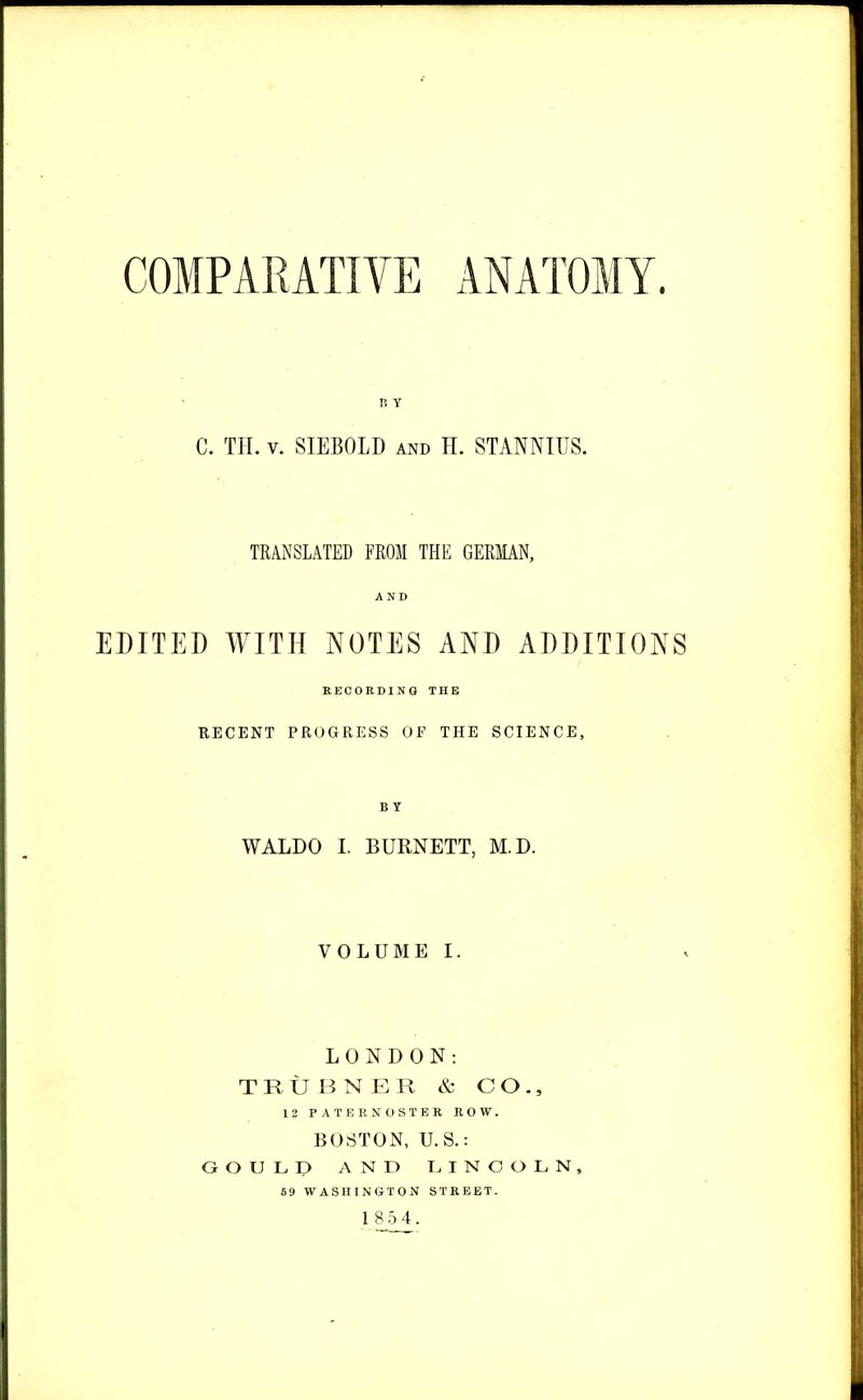 COMPARATIVE ANATOMY 15 Y C. TIL v. SIEBOLD and H. STANNIUS. TRANSLATED FROM THE GERMAN, AND EDITED WITH NOTES AND ADDITIONS RECORDING THE RECENT PROGRESS OF THE SCIENCE, B Y WALDO I. BURNETT, M.D. VOLUME I. LONDON: TRUBNER & CO., 12 PATERNOSTER ROW. BOSTON, U.S.: GOULD AND LINCOLN, 59 WASHINGTON STREET.