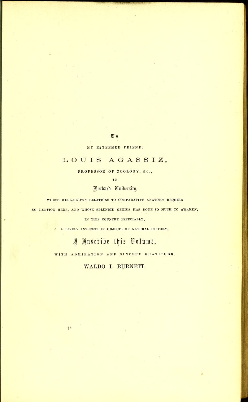 MY ESTEEMED FRIEND, LOUIS AOASSIZ, PROFESSOR OF ZOOLOGY, &0., I N fjarfrarb (ftiribcrsitg, WHOSE WELL-KNOWN RELATIONS TO COMPARATIVE ANATOMY REQUIRE NO MENTION HERE, AND WHOSE SPLENDID GENIUS HAS DONE SO MUCH TO AWAKEN, IN THIS COUNTRY ESPECIALLY, •» A LIVELY INTEREST IN OBJECTS OF NATURAL HISTORY, 1 |nsrnlif tfris ttoUuiu, WITH ADMIRATION AND SINCERE GRATITUDE. WALDO L BURNETT. 1*