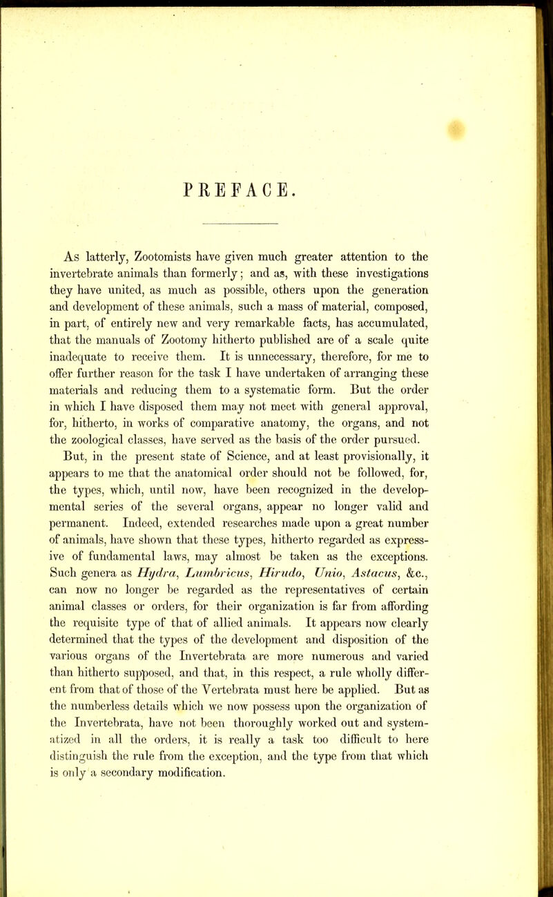 PREFACE. As latterly, Zootomists have given much greater attention to the invertebrate animals than formerly; and as, with these investigations they have united, as much as possible, others upon the generation and development of these animals, such a mass of material, composed, in part, of entirely new and very remarkable facts, has accumulated, that the manuals of Zootomy hitherto published are of a scale quite inadequate to receive them. It is unnecessary, therefore, for me to offer further reason for the task I have undertaken of arranging these materials and reducing them to a systematic form. But the order in which I have disposed them may not meet with general approval, for, hitherto, in works of comparative anatomy, the organs, and not the zoological classes, have served as the basis of the order pursued. But, in the present state of Science, and at least provisionally, it appears to me that the anatomical order should not be followed, for, the types, which, until now, have been recognized in the develop- mental series of the several organs, appear no longer valid and permanent. Indeed, extended researches made upon a great number of animals, have shown that these types, hitherto regarded as express- ive of fundamental laws, may almost be taken as the exceptions. Such genera as Hydra, Lumbricus, Hirudo, Unto. Astacus, &c., can now no longer be regarded as the representatives of certain animal classes or orders, for their organization is far from affording the requisite type of that of allied animals. It appears now clearly determined that the types of the development and disposition of the various organs of the Invertebrata are more numerous and varied than hitherto supposed, and that, in this respect, a rule wholly differ- ent from that of those of the Vertebrata must here be applied. But as the numberless details which we now possess upon the organization of the Invertebrata, have not been thoroughly worked out and system- atized in all the orders, it is really a task too difficult to here distinguish the rule from the exception, and the type from that which is oidy a secondary modification.