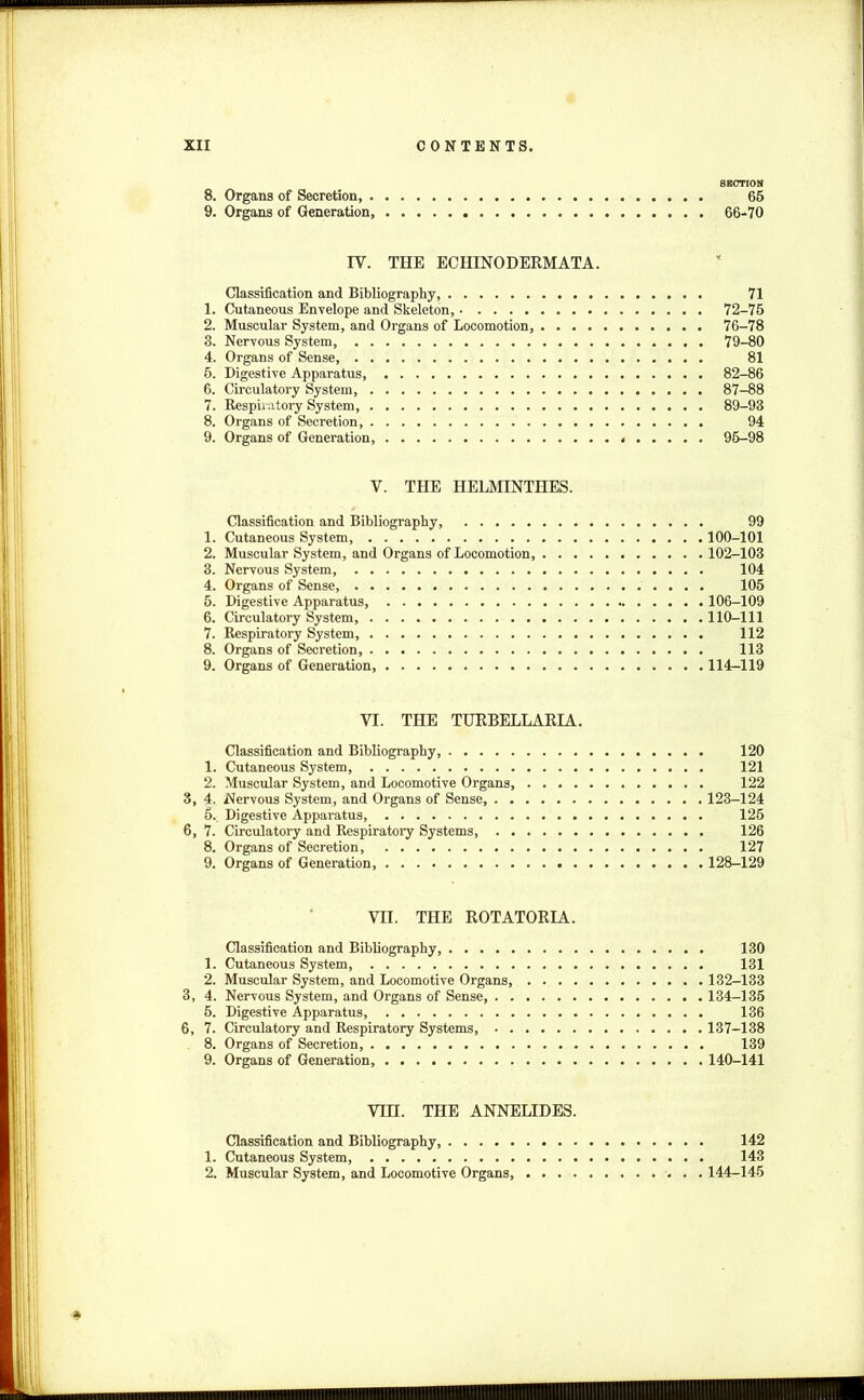 SECTION 8. Organs of Secretion, 65 9. Organs of Generation, 66-70 IV. THE ECHINODERMATA. Classification and Bibliography, 71 1. Cutaneous Envelope and Skeleton, 72-75 2. Muscular System, and Organs of Locomotion, 76-78 3. Nervous System, 79-80 4. Organs of Sense 81 5. Digestive Apparatus 82-86 6. Circulatory System, . 87-88 7. Respiratory System, 89-93 8. Organs of Secretion, 94 9. Organs of Generation, 95-98 V. THE HELMINTHES. Classification and Bibliography, 99 1. Cutaneous System 100-101 2. Muscular System, and Organs of Locomotion 102-103 3. Nervous System, 104 4. Organs of Sense, 105 5. Digestive Apparatus 106-109 6. Circulatory System, 110-111 7. Respiratory System, 112 8. Organs of Secretion 113 9. Organs of Generation, 114-119 VI. THE TURBELLARIA. Classification and Bibliography, 120 1. Cutaneous System 121 2. Muscular System, and Locomotive Organs, 122 3, 4- Nervous System, and Organs of Sense, 123-124 5.. Digestive Apparatus, 125 6, 7. Circulatory and Respiratory Systems 126 8. Organs of Secretion, 127 9. Organs of Generation, 128-129 VII. THE ROTATORIA. Classification and Bibliography, 130 1. Cutaneous System, 131 2. Muscular System, and Locomotive Organs, 132-133 3, 4. Nervous System, and Organs of Sense, 134-135 5. Digestive Apparatus 136 6, 7. Circulatory and Respiratory Systems, 137-138 8. Organs of Secretion, 139 9. Organs of Generation 140-141 VTH. THE ANNELIDES. Classification and Bibliography, 142 1. Cutaneous System, 143 2. Muscular System, and Locomotive Organs, 144-145