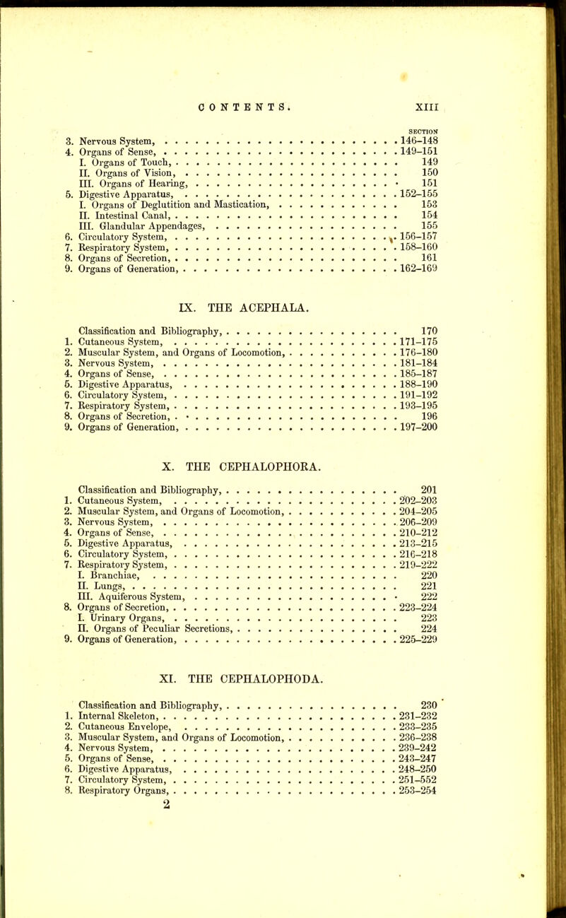 SECTION 3. Nervous System 146-148 4. Organs of Sense 149-161 I. Organs of Touch, 149 II. Organs of Vision, 150 III. Organs of Hearing, • 151 5. Digestive Apparatus, 152-155 I. Organs of Deglutition and Mastication, 153 II. Intestinal Canal, 154 III. Glandular Appendages, 155 6. Circulatory System, y 156-157 7. Respiratory System, 158-160 8. Organs of Secretion, 161 9. Organs of Generation 162-169 IX. THE ACEPIIALA. Classification and Bibliography, 170 1. Cutaneous System, 171-175 2. Muscular System, and Organs of Locomotion 176-180 3. Nervous System, 181-184 4. Organs of Sense, 185-187 6. Digestive Apparatus, 188-190 6. Circulatory System, 191-192 7. Respiratory System, 193-195 8. Organs of Secretion, . ■ 196 9. Organs of Generation 197-200 X. THE CEPHALOPIIORA. Classification and Bibliography, 201 1. Cutaneous System, 202-203 2. Muscular System, and Organs of Locomotion, 204-205 3. Nervous System, 206-209 4. Organs of Sense, 210-212 5. Digestive Apparatus, 213-215 6. Circulatory System, 216-218 7. Respiratory System, 219-222 I. Branchiae, 220 II. Lungs 221 HI. Aquiferous System, • 222 8. Organs of Secretion, 223-224 I. Urinary Organs, 223 n. Organs of Peculiar Secretions, 224 9. Organs of Generation, 225-229 XI. THE CEPHALOPHODA. Classification and Bibliography, 230 1. Internal Skeleton, 231-232 2. Cutaneous Envelope, 233-235 3. Muscular System, and Organs of Locomotion, 236-238 4. Nervous System, 239-242 5. Organs of Sense, 243-247 6. Digestive Apparatus, 248-250 7. Circulatory System 251-552 8. Respiratory Organs, 253-254 2