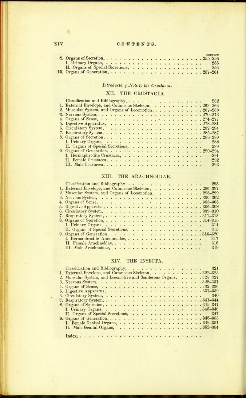 SECTION 9. Organs of Secretion, 255-256 I. Urinary Organs 255 II. Organs of Special Secretions, 256 10. Organs of Generation, 257-261 Introductory Note to the Crustacea. XH. THE CRUSTACEA. Classification and Bibliography, 262 1. External Envelope, and Cutaneous Skeleton, 263-266 2. Muscular System, and Oi'gans of Locomotion, 267-269 3. Nervous System, 270-273 4. Organs of Sense, 274-277 5. Digestive Apparatus, 278-281 6. Circulatory System, 282-284 7. Respiratory System, 285-287 8. Organs of Secretion, 288-289 I. Urinary Organs, 288 H. Organs of Special Secretions, 289 9. Organs of Generation, 290-294 I. Hermaphrodite Crustacea, 291 II. Female Crustacea, 292 III. Male Crustacea, 293 XIII. THE ARACHNOIDAE. Classification and Bibliography, 295 1. External Envelope, and Cutaneous Skeleton, 296-397 2. Muscular System, and Organs of Locomotion, 298-299 3. Nervous System 300-302 4. Organs of Sense, 303-305 6. Digestive Apparatus, 306-308 6. Circulatory System, 309-310 7. Respiratory System, 311-313 8. Organs of Secretion, 314—315 I. Urinary Organs, 314 II. Organs of Special Secretions, 315 9. Organs of Generation, 316-320 I. Hermaphrodite Arachnoidae, 317 II. Female Arachnoidae 318 III. Male Arachnoidae 319 XIV. THE INSECTA. Classification and Bibliography, 321 1. External Envelope, and Cutaneous Skeleton, 322-323 2. Muscular System, and Locomotive and Soniferous Organs, 325-327 3. Nervous System, 328-331 4. Organs of Sense, 332-336 5. Digestive Apparatus, 337-339 6. Circulatory System, 340 7. Respiratory System, 341-344 8. Organs of Secretion, 345-347 I. Urinary Organs, 345-346 II. Organs of Special Secretions, 347 9. Organs of Generation, 348-355 I. Female Genital Organs 349-351 H. Male Genital Organs 352-854 Index,