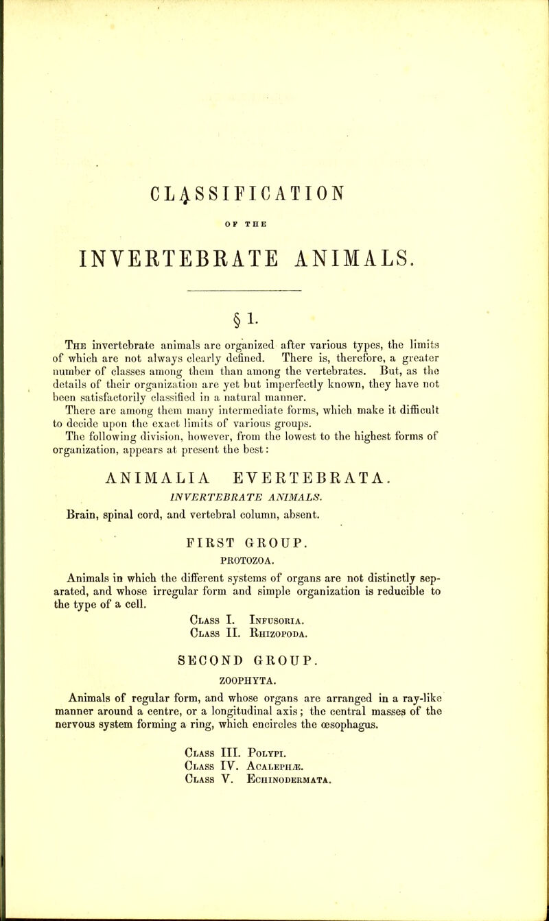 CLASSIFICATION OF THE INVERTEBRATE ANIMALS. §1. The invertebrate animals are organized after various types, the limits of which are not always clearly defined. There is, therefore, a greater number of classes among them than among the vertebrates. But, as the details of their organization are yet but imperfectly known, they have not been satisfactorily classified in a natural manner. There are among them many intermediate forms, which make it difficult to decide upon the exact limits of various groups. The following division, however, from the lowest to the highest forms of organization, appears at present the best: ANIMALIA EVERTEBRATA. INVERTEBRATE ANIMALS. Brain, spinal cord, and vertebral column, absent. FIRST GROUP. PROTOZOA. Animals in which the different systems of organs are not distinctly sep- arated, and whose irregular form and simple organization is reducible to the type of a cell. Class I. Infusoria. Class II. Rhizopoda. SECOND GROUP. ZOOPHYTA. Animals of regular form, and whose organs are arranged in a ray-likc manner around a centre, or a longitudinal axis; the central masses of the nervous system forming a ring, which encircles the oesophagus. Class III. Polypi. Class IY. AcALEPiiiE.