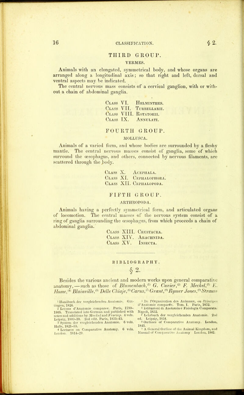 THIRD GROUP. VERMES. Animals with an elongated, symmetrical body, and whose organs are arranged along a longitudinal axis; so that right and left, dorsal and ventral aspects may be indicated. The central nervous mass consists of a cervical ganglion, with or with- out a chain of abdominal ganglia. Class VI. Helminthes. Class VII. Turbellarii. Class VIII. Rotatorii. Class IX. Annulati. FOURTH GROUP. MOLLUSCA. Animals of a varied form, and whose bodies are surrounded by a fleshy mantle. The central nervous masses consist of ganglia, some of which surround the oesophagus, and others, connected by nervous filaments, are scattered through the Jaody. Class X. Acephala. Class XI. Cephalophora. Class XII. Cephalopoda. FIFTH GROUP. ARTHROPODA. Animals having a perfectly symmetrical form, and articulated organs of locomotion. The central masses of the nervous system consist of a ring of ganglia surrounding the oesophagus, from which proceeds a chain of abdominal ganglia. Class XIII. Crustacea. Class XIV. Aiiachnida. Class XV. Insecta. BIBLIOGRAPHY. §2- Besides the various ancient and modern works upon general comparative anatomy, — such as those of Blumenbach,a> G. Cuvier,® F. Meckel,&) K. Home,1 2 3 (4) Bloinville,<5) Belle Chiaje,(6)Carus,<7) Grant,®Rymer Jones,(S)Strauss 1 Handbucli der vergleichenden Anatomie. Got- tingen, 1824. 2 Legons d’Anatomie comparee. Paris, 1799- 1805. Translated into German and published with notes and additions by Meckel and Froriep. 4 vols. Leipzig, 1809-10. 2nd edit. Paris, 1835-45. 3 System der vergleichenden Anatomie. 6 vols. Halle, 1821-33. 4 Lectures on Comparative Anatomy. 6 vols. London. 1814-29. •'» De l’Organisation des Animaux, ou Principea d’Anatomie compare. Tom. I. Paris, 1832. 0 Istituzioni di Anotomiae Fisiologia Comparata. Napoli, 1832. 7 Lehrbuch der vergleichenden Anatomie. 2nd ed. Leipzig, 1834. 8 Outlines of Comparative Anatomy. London, 1841. 9 A General Outline of the Animal Kingdom, and Manual of Comparative Anatomy London, 1841.