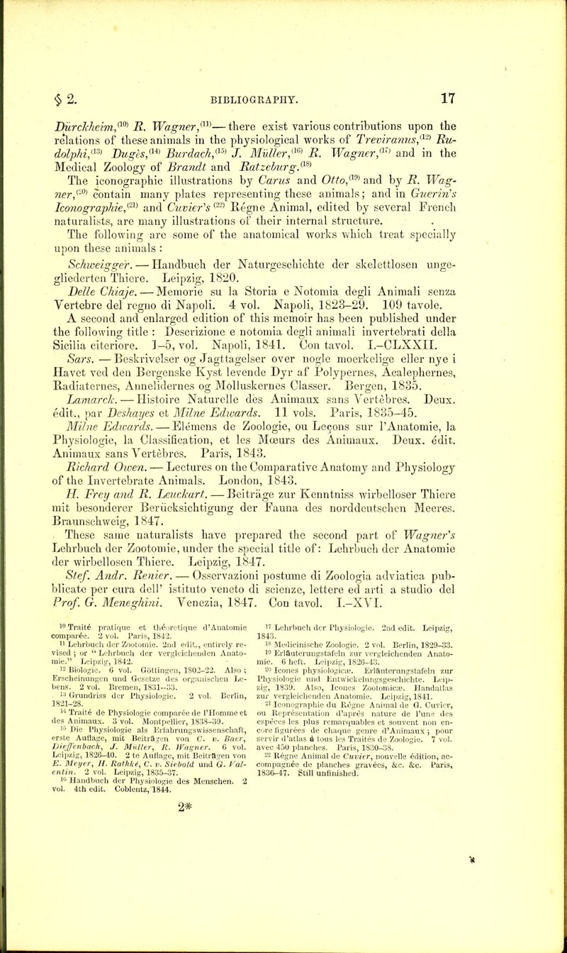 Burckkeim,a0) R. Wagner,m—there exist various contributions upon the relations of these animals in the physiological works of Treviranus,{12) Ru- dolphi,a3) Buges,(14) Burdachf5) J. Muller,m R. Wagner,a7) and in the Medical Zoology of Brandt and Ratzeburg,a8) The iconographic illustrations by Cams and Otto,a9) and by R. Wag- ner,(S0) contain many plates representing these animals; and in Guerin's Iconographie,<21) and Cuvier's (22> llegne Animal, edited by several French naturalists, are many illustrations of their internal structure. The following are some of the anatomical works which treat specially upon these animals : Schweigge'r. — Handbuch der Naturgeschichte der skelettlosen unge- gliederten Thiere. Leipzig, 1820. Belle Chiaje. — Memorie su la Storia e Notomia degli Animali senza Vertebre del regno di Napoli. 4 vol. Napoli, 1823-20. 109 tavole. A second and enlarged edition of this memoir has been published under the following title : Descrizione e notomia degli animali invertebrati della Sicilia citeriore. 1—5, vol. Napoli, 1841. Con tavol. I.-CLXXII. Sars.—Beskrivelser og Jagttagelser over nogle moerkelige eller nye i Havet ved den Bergenske Kyst levende Dyr af Polypernes, Acalephernes, Badiaternes, Annelidernes og Molluskernes Olasser. Bergen, 1835. Lamarck.—Ilistoire Naturelle des Animaux sans Vertebres. Deux, edit., par Beshayes et Milne Edwards. 11 vols. Paris, 1835-45. Milne Edwards. — Siemens de Zoologie, ou Le$ons sur l’Anatomie, la Physiologie, la Classification, et les Moeurs des Animaux. Deux. edit. Animaux sans Vertebres. Paris, 1843. Richard Owen. — Lectures on the Comparative Anatomy and Physiology of the Invertebrate Animals. London, 1843. H. Frey and R. Leuclcart. — Beitrage zur Kenntniss wirbelloser Thiere mit besonderer Beriicksichtigung der Fauna des norddeutschen Meeres. Braunschweig, 1847. . These same naturalists have prepared the second part of Wagner's Lehrbuch der Zootomie, under the special title of: Lehrbuch der Anatomie der wirbellosen Thiere. Leipzig, 1847. Stef. Andr. Renter. — Osservazioni postume di Zoologia adviatica pub- blicate per cura dell’ istituto veneto di scienze, lettere ed arti a studio del Prof. G. Meneghini. Yenezia, 1847. Con tavol. I.—XVI. 10 Traits pratique et th^oretique d’Anatomie compare. 2 vol. Paris, 1842. 11 Lehrbuch der Zootomie. 2nd edit,, entirely re- vised 5 or “ Lehrbuch der vergleichenden Anato- mic.” Leipzig, 1842. 12 Biologic. G vol. Gottingen, 1802-22. Also ; Erscheinungen und Gcsetze des organischen Le- bens. 2 vol. Bremen, 1831--33. 13 Grundriss der Physiologie. 2 vol. Berlin, 1821-28. 14 Traite de Physiologie compare de l’Hommeet des Animaux. 3 vol. Montpellier, 1838-39. 3o Die Physiologie als Erfahmngswissenschaft, erste Auflage, mit Beitragen von C. v. Baer, Dic/Jenbach, J. Muller, R. Wagner. G vol. Leipzig, 1826-40. 2 te Auflage, mit Beitraven von E. Meyer, II. Rathkt, C. v. Siebolil und G. Val- entin. 2 vol. Leipzig, 1835-37. 10 Handbuch der Physiologie des Menschen. 2 vol. 4th edit. Coblentz, 1844. 17 Lehrbuch der Physiologie. 2nd edit. Leipzig, 1843. 78 Medicinische Zoologie. 2 vol. Berlin, 1829-33. Eriauterungstafeln zur vergleichenden Anato- raie. 6 heft. Leipzig, 1826-43. 20 leones physiological. Eriauterungstafeln zur Physiologie und Entwickelungsgeschichte. Leip- zig, 1839. Also, leones Zootomies?. ITandatlas zur vergleichenden Anatomie. Leipzig, 1841. 21 Iconographie du R£gne Animal de G. Cuvier, ou Representation d’apres nature de l’une des esp^ces les plus remarquables et sou vent non en- core figurees de chaque genre d’Animaux ; pour servir d’atlas & tous les Traites de Zoologie. 7 vol. avec 450 planches. Paris, 1830-38. 22 llegne Animal de Cuvier, nouvelle Edition, ac- compagn^e de planches gravies, &c. &c. Paris, 1836-47. Still unfinished. 2^