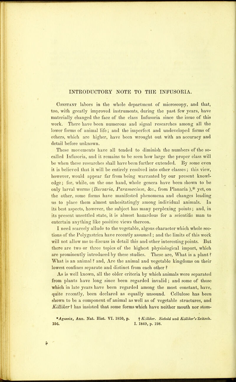 INTRODUCTORY NOTE TO THE INFUSORIA. Constant labors in the whole department of microscopy, and that, too, with greatly improved instruments, during the past few years, have materially changed the face of the class Infusoria since the issue of this work. There have been numerous and signal researches among all the lower forms of animal life; and the imperfect and undeveloped forms of others, which are higher, have been wrought out with an accuracy and detail before unknown. These movements have all tended to diminish the numbers of the so- called Infusoria, and it remains to be seen how large the proper class will be when these researches shall have been further extended. By some even it is believed that it will be entirely resolved into other classes; this view, however, would appear far from being warranted by our present knowl- edge ; for, while, on the one hand, whole genera have been shown to be only larval worms (Bursaria, Paramcecium, &c., from Planaria ),* yet, on the other, some forms have manifested phenomena and changes leading us to place them almost unhesitatingly among individual animals. In its best aspects, however, the subject has many perplexing points; and, in its present unsettled state, it is almost hazardous for a scientific man to entertain anything like positive views thereon. I need scarcely allude to the vegetable, algous character which whole sec- tions of the Polygastrica have recently assumed; and the limits of this work will not allow me to discuss in detail this and other interesting points. But there are two or three topics of the highest physiological import, which are prominently introduced by these studies. These are, What is a plant ? What is an animal ? and, Are the animal and vegetable kingdoms on their lowest confines separate and distinct from each other ? As is well known, all the older criteria by which animals were separated from plants have long since been regarded invalid; and some of those which in late years have been regarded among the most constant, have, quite recently, been declared as equally unsound. Cellulose has been shown to be a component of animal as well as of vegetable structures, and K'6lliker \ has insisted that some forms which have neither mouth nor stom- *Agas$izy Ann. Nat. Hist. VI. 1850, p. j- Kclliker. Sicbold and Kolliker’s Zeitsch. 166. I. 1849, p. 198. *