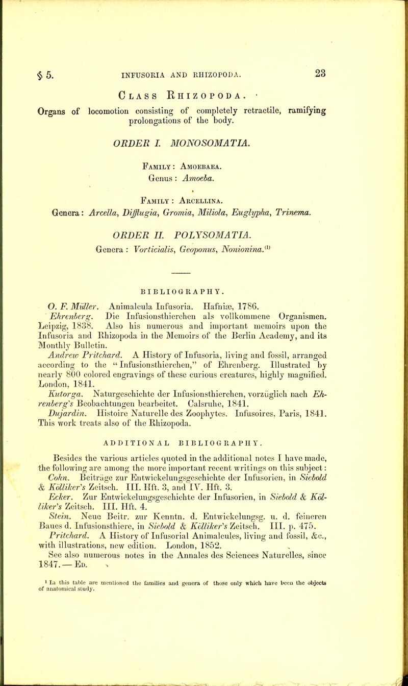 Class Rhizopoda. ■ Organs of locomotion consisting of completely retractile, ramifying prolongations of the body. ORDER I. MONO SOMAT IA. Family : Amoebaea. Genus : Amoeba. Family : Arcellina. Genera: Arcella, Diffiugia, Gromia, Miliola, Euglypka, Trinema. ORDER II. POLYSOMATIA. Genera : Vorticialis, Geoponus, NonioninaN BIBLIOGRAPHY. O. F. Midler. Animalcula Infusoria. Hafnize, 1786. Ehrenberg. Die Infusionsthierchen als vollkommene Organismen. Leipzig, 1838. Also his numerous and important memoirs upon the Infusoria and Rhizopoda in the Memoirs of the Berlin Academy, and its Monthly Bulletin. Andrew Pritchard. A History of Infusoria, living and fossil, arranged according to the “ Infusionsthierchen,” of Ehrenberg. Illustrated by nearly 800 colored engravings of these curious creatures, highly magnified. London, 1841. Kutorga. Naturgeschichte der Infusionsthierchen, vorziiglich nach Eh- renberg's Beobachtungen bearbeitet. Calsruhe, 1841. Dujardin. Histoire Naturelle des Zoophytes. Infusoires, Paris, 1841. This work treats also of the Rhizopoda. ADDITIONAL BIBLIOGRAPHY. Besides the various articles quoted in the additional notes I have made, the following are among the more important recent writings on this subject: Cohn. Bcitnige zur Entwickelungsgeschichte der Infusorien, in Sicbold & Kolliker's Zeitsch. III. lift. 3, and IV. lift. 3. Ecker. Zur Entwickelungsgeschichte der Infusorien, in Siebold & Kol- liker's Zeitsch. III. lift. 4. Stein. Neue Beitr. zur Kenntn. d. Entwickelungsg. u. d. feineren Baues d. Infusionsthiere, in Siebold & Kolliker's Zeitsch. III. p. 475. Pritchard. A History of Infusorial Animalcules, living and fossil, &c., with illustrations, new edition. London, 1852. See also numerous notes in the Annales des Sciences Naturelles, since 1847. —Ed. 1 In this table are mentioned the families and genera of those only which have been the object# of anatomical study.