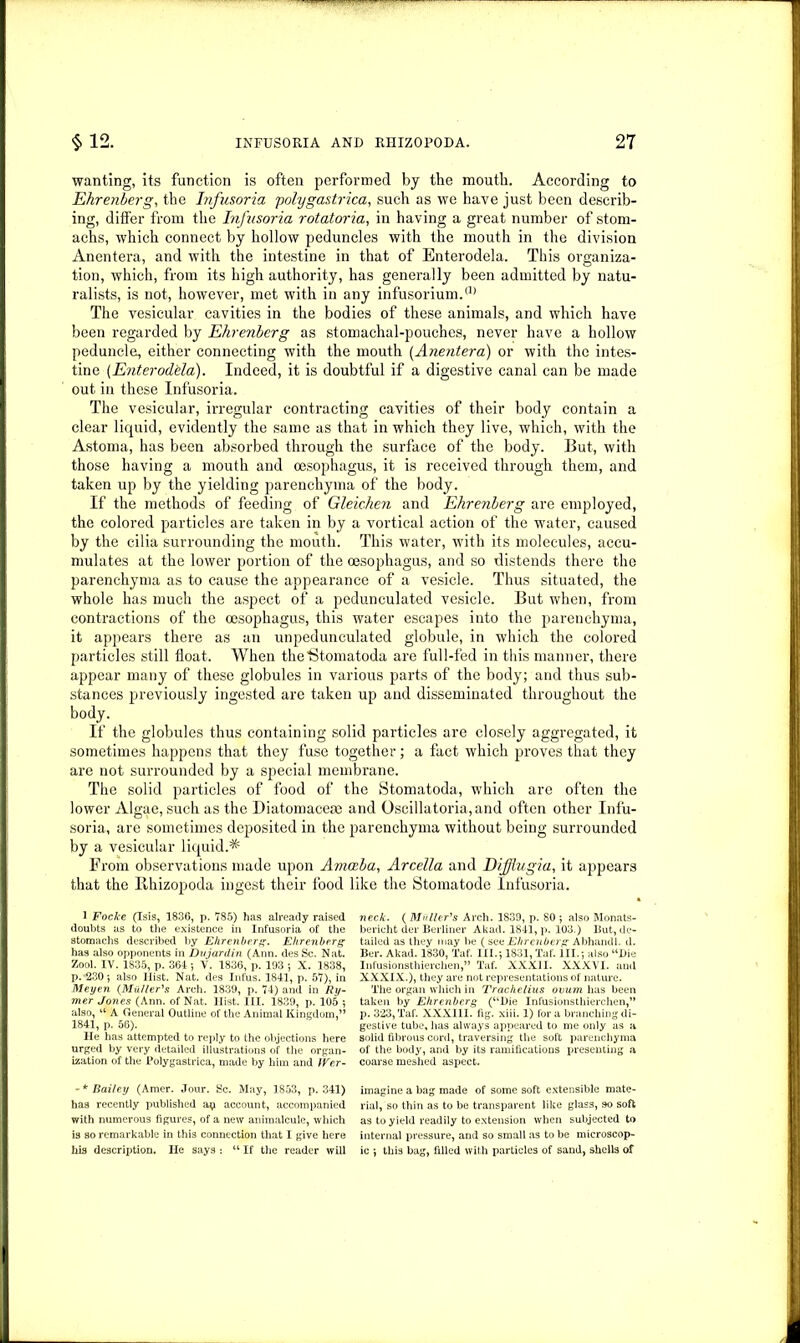 wanting, its function is often performed by the mouth. According to Ehrenberg, the Infusoria polygastrica, such as we have just been describ- ing, differ from the Infusoria rotatoria, in having a great number of stom- achs, which connect by hollow peduncles with the mouth in the division Anentera, and with the intestine in that of Enterodela. This organiza- tion, which, from its high authority, has generally been admitted by natu- ralists, is not, however, met with in any infusorium.a) The vesicular cavities in the bodies of these animals, and which have been regarded by Ehrenberg as stomachal-pouches, never have a hollow peduncle, either connecting with the mouth (Anentera) or with the intes- tine (Enterodela). Indeed, it is doubtful if a digestive canal can be made out in these Infusoria. The vesicular, irregular contracting cavities of their body contain a clear liquid, evidently the same as that in which they live, which, with the Astoma, has been absorbed through the surface of the body. But, with those having a mouth and oesophagus, it is received through them, and taken up by the yielding parenchyma of the body. If the methods of feeding of Gleichen and Ehrenberg are employed, the colored particles are taken in by a vortical action of the water, caused by the cilia surrounding the mouth. This water, with its molecules, accu- mulates at the lower portion of the oesophagus, and so distends there the parenchyma as to cause the appearance of a vesicle. Thus situated, the whole has much the aspect of a pedunculated vesicle. But when, from contractions of the oesophagus, this water escapes into the parenchyma, it appears there as an unpedunculated globule, in which the colored particles still float. When the'Stomatoda are full-fed in this manner, there appear many of these globules in various parts of the body; and thus sub- stances previously ingested are taken up and disseminated throughout the body. If the globules thus containing solid particles are closely aggregated, it sometimes happens that they fuse together; a fact which proves that they are not surrounded by a special membrane. The solid particles of food of the Stomatoda, which are often the lower Algae, such as the Diatomacese and Oscillatoria,and often other Infu- soria, are sometimes deposited in the parenchyma without being surrounded by a vesicular liquid.* From observations made upon Amoeba, Arcella and Difflugia, it appears that the Bhizopoda ingest their food like the Stomatode Infusoria. 1 Focke (Isis, 1836, p. 785) has already raised doubts as to the existence in Infusoria of the stomachs described by Ehrenberg. Ehrenberg has also opponents in Dujardin (Ann. des Sc. Nat. Zool. IV. 1835, p. 364 ; V. 1836, p. 193 •, X. 1838, p. 230; also Ilist. Nat. des Infus. 1841, p. 57), in Meyen {Muller's Arch. 1839, p. 74) and in Ry- mer Jones (Ann. of Nat. Ilist. III. 1839, p. 105 ; also, u A General Outline of the Animal Kingdom,” 1841, p. 56). He has attempted to reply to the objections here urged by very detailed illustrations of the organ- ization of the Polygastrica, made by him and Wer- neck. ( Muller's Arch. 1839, p. 80 ; also Monats- bericht der Berliner Akad. 1841, p. 103.) But, de- tailed as they may be (see Ehrenberg Abhandl. d. Ber. Akad. 1830, Taf. III.; 1831, Taf. III.; also “Die Infusionsthierclien,” Taf. XXXII. XXXVI. and XXXIX.), they are not representations of nature. The organ which in Trachelius ovum has been taken by Ehrenberg (“Die Infusionsthierchen,” p. 323, Taf. XXXIII. fig. xiii. 1) fora branching di- gestive tube, has always appeared to me only as a solid fibrous cord, traversing the soft parenchyma of the body, and by its ramifications presenting a coarse meshed aspect. - * Bailey (Amer. Jour. Sc. May, 1853, p. 341) has recently published ap account, accompanied with numerous figures, of a new animalcule, which is so remarkable in this connection that I give here his description. He says : “ If the reader will imagine a bag made of some soft extensible mate- rial, so thin as to be transparent like glass, so soft as to yield readily to extension when subjected to internal pressure, and so small as to be microscop- ic ; this bag, filled with particles of sand, shells of