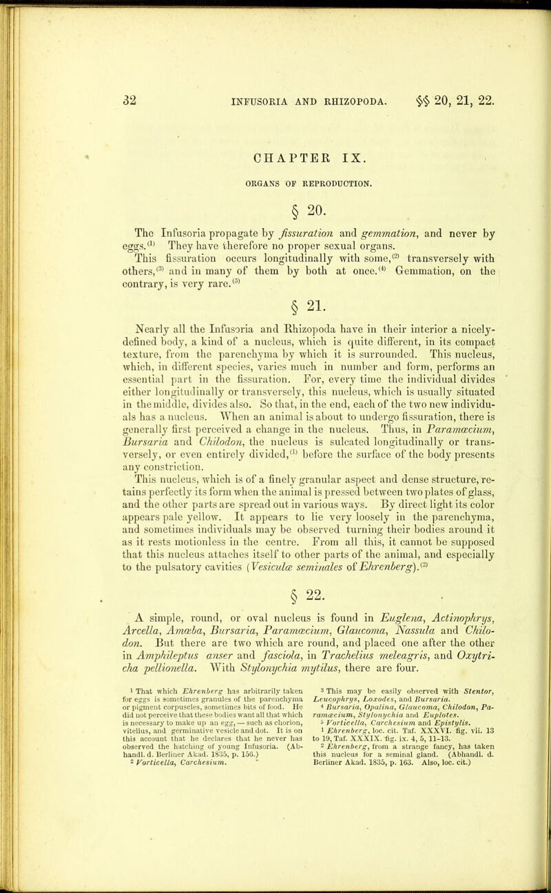 CHAPTER IX. ORGANS OF REPRODUCTION. § 20. The Infusoria propagate by fissuration and gemmation, and never by eggs.™ They have therefore no proper sexual organs. This fissuration occurs longitudinally with some,™ transversely with others,® and in many of them by both at once.® Gemmation, on the contrary, is very rare.® § 21. Nearly all the Infusoria and Rhizopoda have in their interior a nicely- defined body, a kind of a nucleus, which is quite different, in its compact texture, from the parenchyma by which it is surrounded. This nucleus, which, in different species, varies much in number and form, performs an essential part in the fissuration. For, every time the individual divides either longitudinally or transversely, this nucleus, which is usually situated in the middle, divides also. So that, in the end, each of the two new individu- als has a nucleus. When an animal is about to undergo fissuration, there is generally first perceived a change in the nucleus. Thus, in Paramcecium, Bursaria and Chilodon, the nucleus is sulcated longitudinally or trans- versely, or even entirely divided,™ before the surface of the body pi'esents any constriction. This nucleus, which is of a finely granular aspect and dense structure, re- tains perfectly its form when the animal is pressed between two plates of glass, and the other parts are spread out in various ways. By direct light its color appears pale yellow. It appears to lie very loosely in the parenchyma, and sometimes individuals may be observed turning their bodies around it as it rests motionless in the centre. From all this, it cannot be supposed that this nucleus attaches itself to other parts of the animal, and especially to the pulsatory cavities (Vesiculce semvnales of Ehrenberg).& § 22. A simple, round, or oval nucleus is found in Eugle?ia, Actinophrys, Arcella, Amoeba, Bursaria, Paramoecium, Glaucoma, Nassula and Chilo- don. But there are two which are round, and placed one after the other in Amphileptus anser and fasciola, in Trachelius meleagris, and Oxytri- cha pellionella. With Stylonychia mytilus, there are four. 1 That which Ehrenberg has arbitrarily taken for eggs is sometimes granules of the parenchyma or pigment corpuscles, sometimes bits of food. He did not perceive that these bodies want all that which is necessary to make up an egg, — such as chorion, viteilus, and germinative vesicle and dot. It is on this account that he declares that he never has observed the hatching of young Infusoria. (Ab- handl. d. Berliner Akad. 1835, p. 156.) 2 Vorticella, Carc/iesium. 3 This may be easily observed with Stentor, Leucophrys, Loxodes, and Bursaria. 4 Bursaria, Opalina, Glaucoma, Chilodon, Pa- ramoecium, Stylonychia and Euplotes. i* Vorticella, Carchesium and Epistylis. 1 Ehrenberg, loc. cit. Taf. XXXVI. fig. vii. 13 to 19, Taf. XXXIX. fig. ix. 4, 5, 11-13. 2 Ehrenberg, from a strange fancy, has taken this nucleus for a seminal gland. (Abhandl. d. Berliner Akad. 1835, p. 163. Also, loc. cit.)