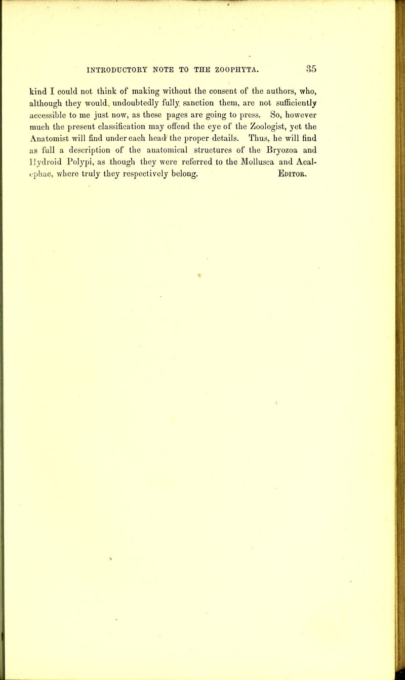 kind I could not think of making without the consent of the authors, who, although they would, undoubtedly fully, sanction them, are not sufficiently accessible to me just now, as these pages are going to press. So, however much the present classification may offend the eye of the Zoologist, yet the Anatomist will find under each head the proper details. Thus, he will find as full a description of the anatomical structures of the Bryozoa and llydroid Polypi, as though they were referred to the Mollusea and Acal- cphae, where truly they respectively belong. Editor.