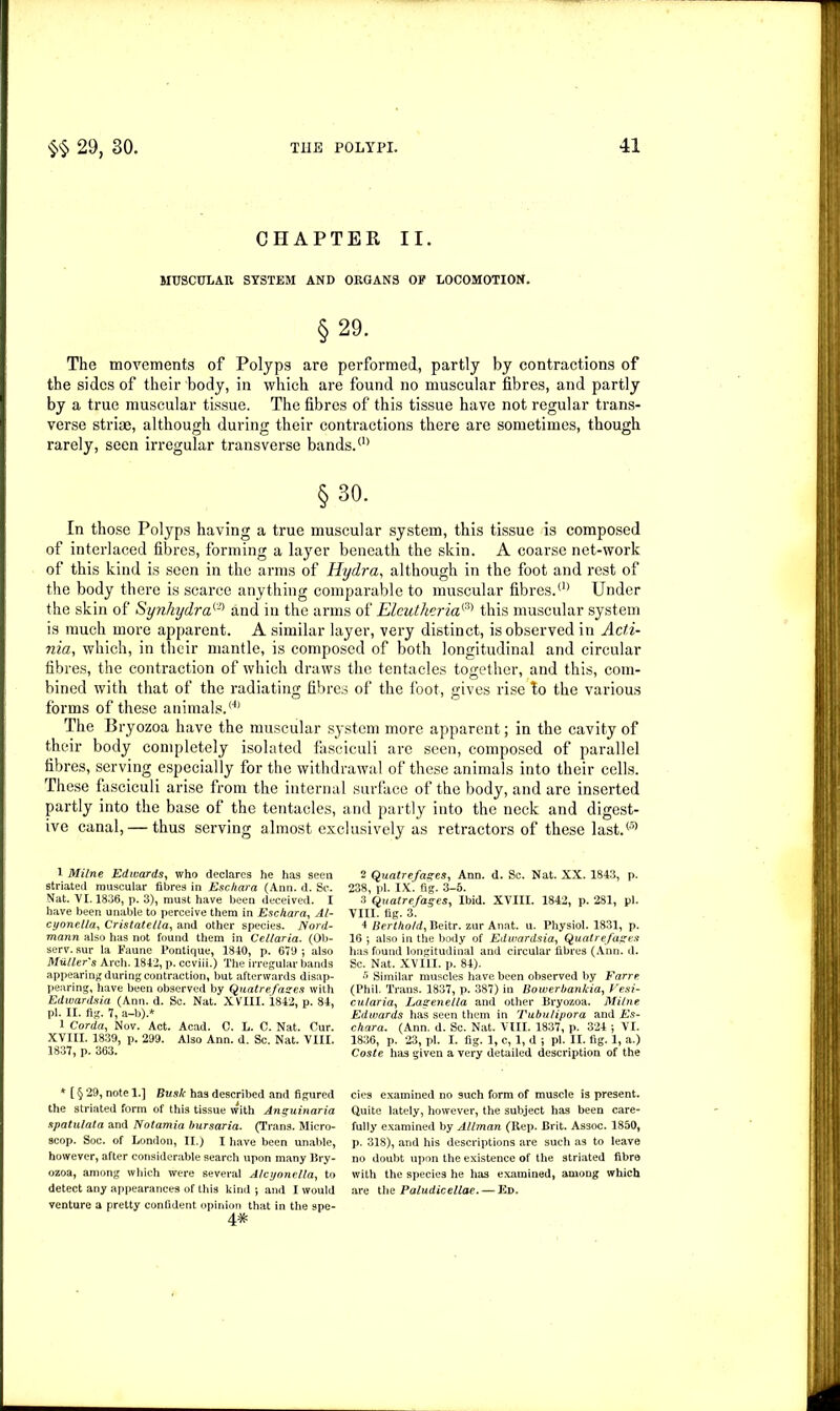 CHAPTER II. MUSCULAR SYSTEM AND ORGANS OF LOCOMOTION. §29. The movements of Polyps are performed, partly by contractions of the sides of their body, in which are found no muscular fibres, and partly by a true muscular tissue. The fibres of this tissue have not regular trans- verse striae, although during their contractions there are sometimes, though rarely, seen irregular transverse bands.<n §30. In those Polyps having a true muscular system, this tissue is composed of interlaced fibres, forming a layer beneath the skin. A coarse net-work of this kind is seen in the arms of Hydra, although in the foot and rest of the body there is scarce anything comparable to muscular fibres.11’ Under the skin of Synhydra^ and in the arms of Elcutheria&) this muscular system is much more apparent. A similar layer, very distinct, is observed in Acti- nia, which, in their mantle, is composed of both longitudinal and circular fibres, the contraction of which draws the tentacles together, and this, com- bined with that of the radiating fibres of the foot, gives rise to the various forms of these animals.® The Bryozoa have the muscular system more apparent; in the cavity of their body completely isolated fasciculi are seen, composed of parallel fibres, serving especially for the withdrawal of these animals into their cells. These fasciculi arise from the internal surface of the body, and are inserted partly into the base of the tentacles, and partly into the neck and digest- ive canal, — thus serving almost exclusively as retractors of these last.® 1 Milne Edwards, who declares he has seen striated muscular fibres in Eschara (Ann. d. Sc. Nat. VI. 1836, p. 3), must have been deceived. I have been unable to perceive them in Eschara, Al- cyonella, Cristatella, and other species. Nord- mann also has not found them in Cellaria. (Ob- serv. sur la Faune Pontique, 1840, p. 679 ; also Miiller's Arch. 1842, p. ccviii.) The irregular bands appearing during contraction, but afterwards disap- pearing, have been observed by Quatre fanes with Edwardsia (Ann. d. Sc. Nat. XVIII. 1842, p. 84, pi. II. fig. 7, a-b).* 1 Corda, Nov. Act. Acad. C. L. C. Nat. Cur. XVIII. 1839, p. 299. Also Ann. d. Sc. Nat. VIII. 1837, p. 363. * [ § 29, note 1.] Busk has described and figured the striated form of this tissue with Anguinaria spatulata and Notamia bursaria. (Trans. Micro- scop. Soc. of London, II.) I have been unable, however, after considerable search upon many Bry- ozoa, among which were several Alcyonella, to detect any appearances of this kind ; and I would venture a pretty confident opinion that in the spe- 4# 2 Quatrefages, Ann. d. Sc. Nat. XX. 1843, p. 238, pi. IX. fig. 3-5. 3 Quatrefages, Ibid. XVIII. 1842, p. 281, pi. VIII. fig. 3. 4 Bertho/d, Beitr. zur Anat. u. Physiol. 1831, p. 16 ; also in the body of Edwardsia, Quatrefages has found longitudinal and circular fibres (Ann. d. Sc. Nat. XVIII. p. 84). 5 Similar muscles have been observed by Farre (Phil. Trans. 1837, p. 387) in Bowerbankia, Vesi- cularia, Lagenella and other Bryozoa. Milne Edwards has seen them in Tubulipora and Es- chara. (Ann. d. Sc. Nat. VIII. 1837, p. 324 ; VI. 1836, p. 23, pi. I. fig. 1, c, 1, d ; pi. II. fig. 1, a.) Coste has given a very detailed description of the cies examined no such form of muscle is present. Quite lately, however, the subject has been care- fully examined by Allman (Rep. Brit. Assoc. 1850, p. 318), and his descriptions are such as to leave no doubt upon the existence of the striated fibre with the species he has examined, among which are the Paludicellae. — Ed.