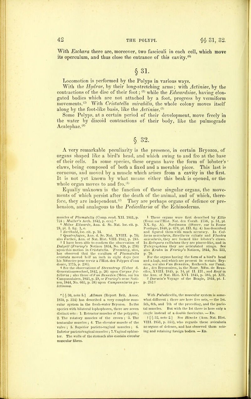 With Eschara there are, moreover, two fasciculi in each cell, which move its operculum, and thus close the entrance of this cavity.® §31. Locomotion is performed by the Polyps in various ways. With the Hydrae, by their long-stretching arms; with Actiniae, by the contractions of the disc of their foot;® while the Edwardsiae, having elon- gated bodies which are not attached by a foot, progress by vermiform movements.® With Cristatella mirabilis, the whole colony moves itself along by the foot-like basis, like the Actiniae.^ Some Polyps, at a certain period of their development, move freely in the water by discoid contractions of their body, like the pulmograde Acalephae.® § 32. A very remarkable peculiarity is the presence, in certain Bryozoa, of organs shaped like a bird’s head, and which swing to and fro at the base of their cells. In some species, these organs have the form of lobster’s claws, being composed of both a fixed and a movable piece. This last is corneous, and moved by a muscle which arises from a cavity in the first. It is not yet known by what means either this beak is opened, or the whole organ moves to and fro.® Equally unknown is the function of these singular organs, the move- ments of which persist after the death of the animal, and of which, there- fore, they are independent.® They are perhaps organs of defence or pre- hension, and analogous to the Pedicettarice of the Echinoderins. muscles of Plumatella (Comp, renrl. XII. 1841, p. 724 5 Muller'’s Arch. 1842, p. ccx).* 6 Milne Edwards, Ann. d. Sc. Nat. loc. cit. p. 24, pi. I. fig. 1, e. 1 Bert/iold, loc. cit. p. 14. 2 Quatrefages, Ann. d. Sc. Nat. XVIII. p. 74‘, also Forbes, Ann. of Nat. Hist. VIII. 1842, p. 243. 3 I have been able to confirm the observation of DalyeU (Froriep's Notizen 1834, No. 920, p. 276) upon this motion in Cristatella. Trembley, also, has observed that the corallum of Plumatella cristata moved half an inch in eight days (see his M£moire pour servir a l’Hist. des Polypes d’eau douce, 1775, p. 298). 4 See the observations of Steenstrup (Ueber d. Generationswechsel, 1842, p. 20) upon Coryne fn- ti/laria ; also those of Van Beneden (Mem. sur les Campanulaires, 1843, p. 29, or Froriep's neue Noti- zen, 1844, No. 663, p. 38) upon Campanu/aria ge- latinosa. * l § 30, note 5.] Allman (Report Rrit. Assoc. 1850, p. 314) has described a very complete mus- cular system in the fresh-water Bryozoa. In the species with bilateral lophophores, there are seven distinct sets : 1. Retractor muscles of the polypide*, 2. The rotatory muscles of the crown ; 3. The tentacular muscles ; 4. The elevator muscle of the valve ; 5. Superior parieto-vaginal muscles ; 6. Inferior parieto-vaginal muscles ; 7.Vaginal sphinc- ter. The walls of the stomach also contain circular muscular fibres. 1 These organs were first described by Ellis (Essai sur l’Hist. Nat. des Corail. 1756, p. 51, pi. XX. fig. A). Nordmann (Observ. sur la Faune Pontique, 1840, p. 679, pi. III. fig. 4) has described and figured them with much accuracy. In Cel- laria avicularis, Bicellaria ciliata and Flustra auicularis, they are formed like lobster’s claws. In Retepora cellulosa they are pincer-like, and in Telegraphina they are articulated stings. See also Kro/in in Froriep's Notizen, 1844, No. 533, p. 70. For the organs having the form of a bird’s head and a lash, and which are present in certain Bry- ozoa, see also Van Beneden, Recherch. sur l’anat. &c., des Bryozoaires, in the Nouv. M£m. de Brux- elles, XVIII. 1845, p. 14, pi II. III., and Reid in the Ann. of Nat. Hist. XVI. 1845, p. 385, pi. XII. 2 Darwin's Voyage of the Beagle, 1844, pt. I. p. 252.1 With Paludicella, the muscular system is some- what different; there are here five sets, — the 1st. 5th, 6th, and 7th of the preceding, and the parie- tal muscles. But with the 1st there is here only a single instead of a double fasciculus. — Ed. t [§ 32, note 2.] See Hincks (Ann. Nat. Hist. VIII. 1851, p. 353), who regards these avicularia as organs of defence, and has observed them seiz- ing and retaining foreign bodies. — Ed.
