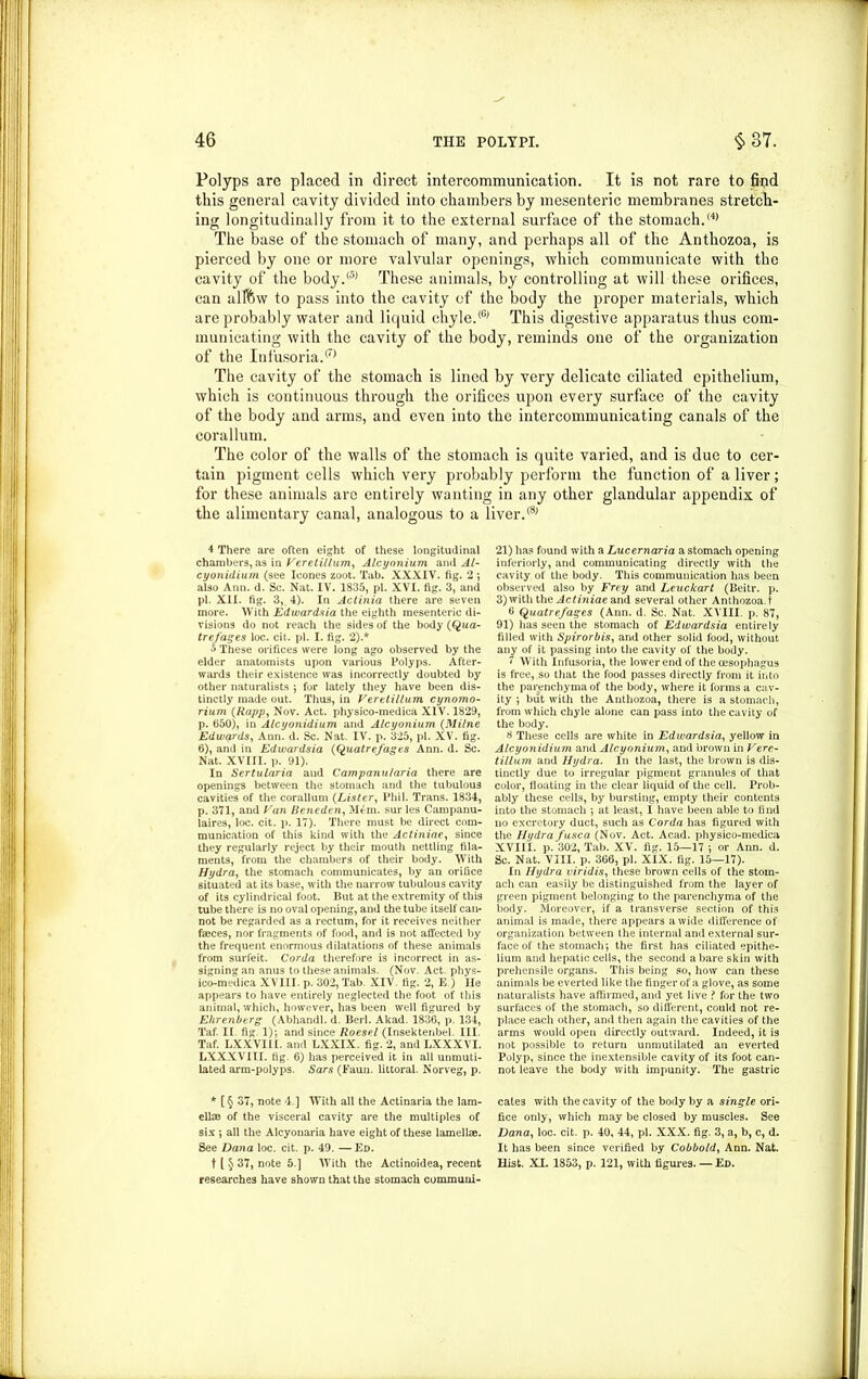 Polyps are placed in direct intercommunication. It is not rare to find this general cavity divided into chambers by mesenteric membranes stretch- ing longitudinally from it to the external surface of the stomach.® The base of the stomach of many, and perhaps all of the Anthozoa, is pierced by one or more valvular openings, which communicate with the cavity of the body.® These animals, by controlling at will these orifices, can alffew to pass into the cavity of the body the proper materials, which are probably water and liquid chyle.® This digestive apparatus thus com- municating with the cavity of the body, reminds one of the organization of the Infusoria.® The cavity of the stomach is lined by very delicate ciliated epithelium, which is continuous through the orifices upon every surface of the cavity of the body and arms, and even into the intercommunicating canals of the corallum. The color of the walls of the stomach is quite varied, and is due to cer- tain pigment cells which very probably perform the function of a liver; for these animals arc entirely wanting in any other glandular appendix of the alimentary canal, analogous to a liver.® 4 There are often eight of these longitudinal chambers, as in Veretillum, Alcyonium and Al- cyonidium (see leones zoot. Tab. XXXIV. fig. 2 ; also Ann. d. Sc. Nat. IV. 1835, pi. XVI. fig. 3, and pi. XII. fig. 3, 4). In Actinia there are seven more. With Edwardsia the eighth mesenteric di- visions do not reach the sides of the body (Qua- trefages loc. cit. pi. I. fig. 2).* o These orifices were long ago observed by the elder anatomists upon various Polyps. After- wards their existence was incorrectly doubted by other naturalists 5 for lately they have been dis- tinctly made out. Thus, in Veretillum cynomo- rium (Rapp, Nov. Act. physico-medica XIV. 1829, p. 650), in Atcyonidium and Alcyonium (Milne Edwards, Ann. d. Sc. Nat. IV. p. 325, pi. XV. fig. 6), and in Edwardsia (Quatrefages Ann. d. Sc. Nat. XVIII. p. 91). In Sertularia and Campanularia there are openings between the stomach and the tubulous cavities of the corallum (Lister, Phil. Trans. 1834, p. 371, and Van Beneden, Mem. sur les Campanu- iaires, loc. cit. p. 17). There must be direct com- munication of this kind with the Actiniae, since they regularly reject by their mouth nettling fila- ments, from the chambers of their body. With Hydra, the stomach communicates, by an orifice situated at its base, with the narrow tubulous cavity of its cylindrical foot. But at the extremity of this tube there is no oval opening, and the tube itself can- not be regarded as a rectum, for it receives neither faeces, nor fragments of food, and is not affected by the frequent enormous dilatations of these animals from surfeit. Cor da therefore is incorrect in as- signingan anus to these animals. (Nov. Act. phys- ico-medica XVIII. p. 302, Tab. XIV. fig. 2, E.) lie appears to have entirely neglected the foot of this animal, which, however, has been well figured by E/irenberg (Abhandl. d. Berl. Akad. 1836, p. 134, Taf. II fig 1); and since Roesel (Insektenbel III Taf. LXXVIII. and LXXIX. fig. 2, and LXXXVI. LXXXVIII. fig. 6) has perceived it in all unmuti- lated arm-polyps. Sars (Faun, littoral. Norveg, p. * [§ 37, note 4.] With all the Actinaria the 1am- ellze of the visceral cavity are the multiples of six ; all the Alcyonaria have eight of these lamellae. See Dana loc. cit. p. 49. —Ed. t l $ 37, note 5.] With the Actinoidea, recent researches have shown that the stomach communi- 21) has found with a Lucernaria a stomach opening interiorly, and communicating directly with the cavity of the body. This communication has been observed also by Frey and Leuckart (Beitr. p. 3) with the Actiniae and several other Anthozoa. t 6 Quatrefages (Ann. d. Sc. Nat. XVIII. p. 87, 91) has seen the stomach of Edwardsia entirely filled with Spirorbis, and other solid food, without any of it passing into the cavity of the body. 7 With Infusoria, the lower end of the oesophagus is free, so that the food passes directly from it into the parenchyma of the body, where it forms a cav- ity ; but with the Anthozoa, there is a stomach, from which chyle alone can pass into the cavity of the body. # These cells are white in Edwardsia, yellow in Atcyonidium and Alcyonium, and brown in Vere- tillum and Hydra. In the last, the brown is dis- tinctly due to irregular pigment granules of that color, floating in the clear liquid of the cell. Prob- ably these cells, by bursting, empty their contents into the stomach ; at least, I have been able to find no excretory duct, such as Corda has figured with the Hydra fusca (Nov. Act. Acad, physico-medica XVIII. p. 302, Tab. XV. fig. 15—17 •, or Ann. d. Sc. Nat. VIII. p. 366, pi. XIX. fig. 15—17). In Hydra viridis, these brown cells of the stom- ach can easily be distinguished from the layer of green pigment belonging to the parenchyma of the body. Moreover, if a transverse section of this animal is made, there appears a wide difference of organization between the internal and external sur- face of the stomach; the first lias ciliated epithe- lium and hepatic cells, the second a bare skin with prehensile organs. This being so, how can these animals be everted like the finger of a glove, as some naturalists have affirmed, and yet live ? for the two surfaces of the stomach, so different, could not re- place each other, and then again the cavities of the arms would open directly outward. Indeed, it is not possible to return unmutilated an everted Polyp, since the inextensible cavity of its foot can- not leave the body with impunity. The gastric cates with the cavity of the body by a single ori- fice only, which may be closed by muscles. See Dana, loc. cit. p. 40, 44, pi. XXX. fig. 3, a, b, c, d. It has been since verified by Cobbold, Ann. Nat. Hist. XI. 1853, p. 121, with figures. — Ed.