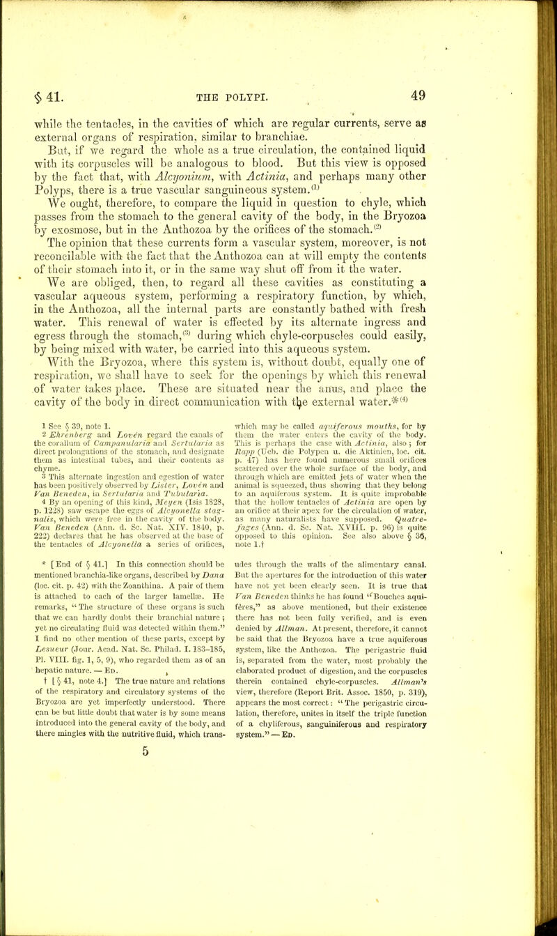 while the tentacles, in the cavities of which are regular currents, serve as external organs of respiration, similar to branchiae. But, if we regard the whole as a true circulation, the contained liquid with its corpuscles will be analogous to blood. But this view is opposed by the fact that, with AIcyonium, with Actinia, and perhaps many other Polyps, there is a true vascular sanguineous system.a) We ought, therefore, to compare the liquid in question to chyle, which passes from the stomach to the general cavity of the body, in the Bryozoa by exosmose, but in the Anthozoa by the orifices of the stomach.® The opinion that these currents form a vascular system, moreover, is not reconcilable with the fact that the Anthozoa can at will empty the contents of their stomach into it, or in the same way shut off from it the water. AYe are obliged, then, to regard all these cavities as constituting a vascular aqueous system, performing a respiratory function, by which, in the Anthozoa, all the internal parts are constantly bathed with fresh water. This renewal of water is effected by its alternate ingress and egress through the stomach,® during which chyle-corpuscles could easily, by being mixed with water, be carried into this aqueous system. With the Bryozoa, where this system is, without doubt, equally one of respiration, we shall have to seek for the openings by which this renewal of water takes place. These are situated near the anus, and place the cavity of the body in direct communication with tfye external water.*® 1 See § 39, note 1. 2 Ehrenberg and jLovdn regard the canals of the corallum of Campanularia and Sertularia as direct prolongations of the stomach, and designate them as intestinal tubes, and then’ contents as chyme. 3 This alternate ingestion and egestion of water has been positively observed by Lister, Loven and Van Beneden, in Sertularia and Tubularia. 4 By an opening of this kind, Meyen (Isis 1828, p. 1228) saw escape the eggs of Alcyonella stag- nalis, which were free in the cavity of the body. Van Beneden (Ann. d. Sc. Nat. XIV. 1840, p. 222) declares that he has observed at the base of the tentacles of Alcyonella a series of orifices, * [End of § 41.] In this connection should be mentioned branchia-like organs, described by Dana (loc. cit. p. 42) with the Zoanthina. A pair of them is attached to each of the larger lamellae. He remarks, 4‘ The structure of these organs is such that we can hardly doubt their branchial nature *, yet no circulating fluid was detected within them.” I find no other mention of these parts, except by Lesueur (Jour. Acad. Nat. Sc. Philad. 1.183-185, PI. VIII. fig. 1, 5, 9), who regarded them as of an hepatic nature. — Ed. k t l § 41, note 4.] The true nature and relations of the respiratory and circulatory systems of the Bryozoa are yet imperfectly understood. There can be but little doubt that water is by some means introduced into the general cavity of the body, and there mingles with the nutritive fluid, which trans- 5 which may be called aquiferous mouths, for by them the water enters the cavity of the body. This is perhaps the case with Actinia, also ; for Rapp (Ueb. die Polypen u. die Aktinien, loc. cit. p. 47) has here found numerous small orifices scattered over the whole surface of the body, and through which are emitted jets of water when the animal is squeezed, thus showing that they belong to an aquiferous system. It is quite improbable that the hollow tentacles of Actinia are open by an orifice at their apex for the circulation of water, as many naturalists have supposed. Quatre- fages (Ann. d. Sc. Nat. XVIII. p. 96) is quite opposed to this opinion. See also above § 36, note l.f udes through the walls of the alimentary canal. But the apertures for the introduction of this water have not yet been clearly seen. It is true that Van Beneden thinks he has found ‘^Bouches aqui- f£res,” as above mentioned, but their existence there has not been fully verified, and is even denied by Allman. At present, therefore, it cannot be said that the Bryozoa have a true aquiferous system, like the Anthozoa. The perigastric fluid is, separated from the water, most probably the elaborated product of digestion, and the corpuscles therein contained chyle-corpuscles. Allman's view, therefore (Report Brit. Assoc. 1850, p. 319), appears the most correct: “ The perigastric circu- lation, therefore, unites in itself the triple function of a chyliferous, sanguiniferous and respiratory Bystem.” — Ed.